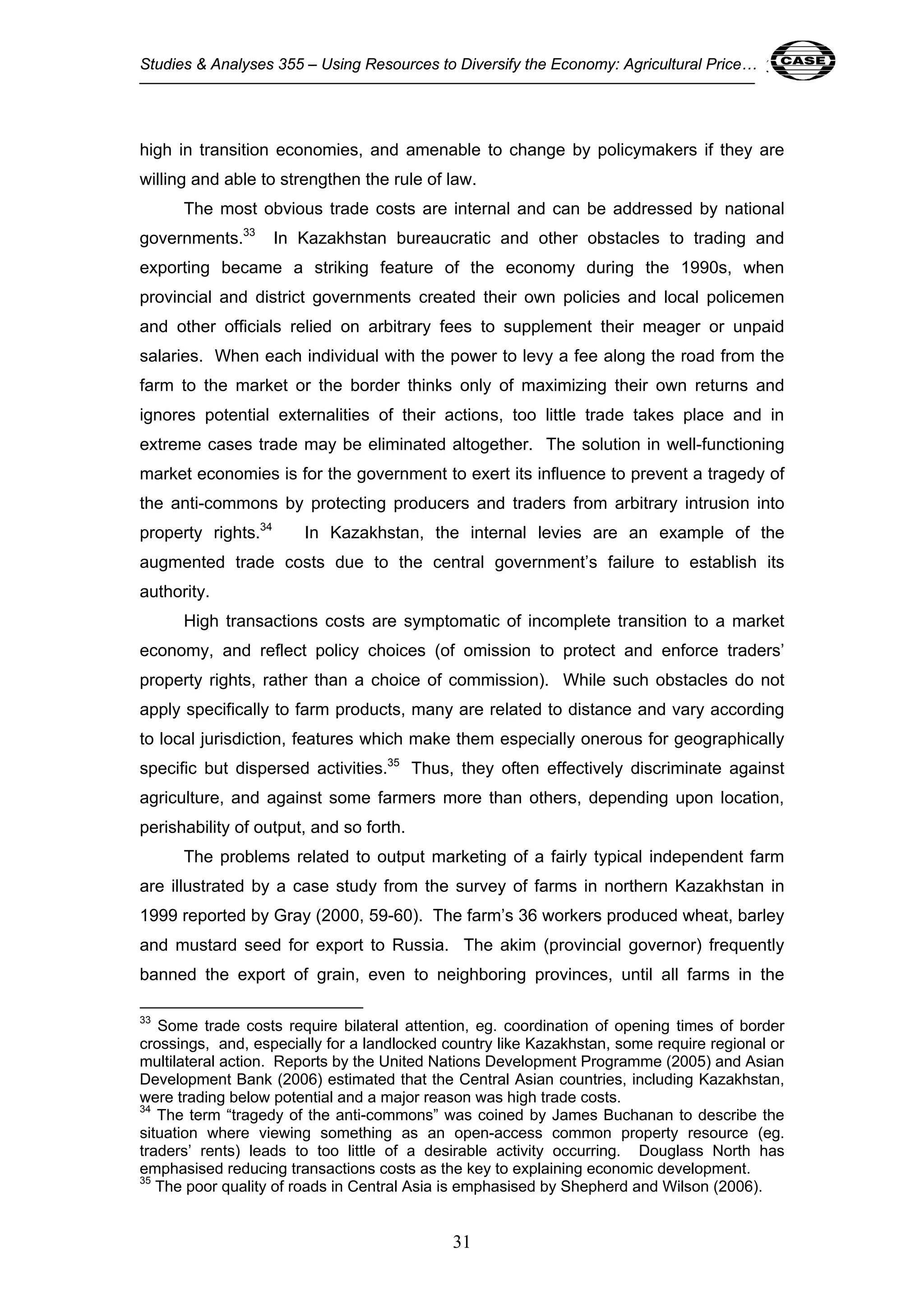 Studies & Analyses 355 – Using Resources to Diversify the Economy: Agricultural Price… 31 
high in transition economies, and amenable to change by policymakers if they are 
willing and able to strengthen the rule of law. 
The most obvious trade costs are internal and can be addressed by national 
governments.33 In Kazakhstan bureaucratic and other obstacles to trading and 
exporting became a striking feature of the economy during the 1990s, when 
provincial and district governments created their own policies and local policemen 
and other officials relied on arbitrary fees to supplement their meager or unpaid 
salaries. When each individual with the power to levy a fee along the road from the 
farm to the market or the border thinks only of maximizing their own returns and 
ignores potential externalities of their actions, too little trade takes place and in 
extreme cases trade may be eliminated altogether. The solution in well-functioning 
market economies is for the government to exert its influence to prevent a tragedy of 
the anti-commons by protecting producers and traders from arbitrary intrusion into 
property rights.34 In Kazakhstan, the internal levies are an example of the 
augmented trade costs due to the central government’s failure to establish its 
authority. 
High transactions costs are symptomatic of incomplete transition to a market 
economy, and reflect policy choices (of omission to protect and enforce traders’ 
property rights, rather than a choice of commission). While such obstacles do not 
apply specifically to farm products, many are related to distance and vary according 
to local jurisdiction, features which make them especially onerous for geographically 
specific but dispersed activities.35 Thus, they often effectively discriminate against 
agriculture, and against some farmers more than others, depending upon location, 
perishability of output, and so forth. 
The problems related to output marketing of a fairly typical independent farm 
are illustrated by a case study from the survey of farms in northern Kazakhstan in 
1999 reported by Gray (2000, 59-60). The farm’s 36 workers produced wheat, barley 
and mustard seed for export to Russia. The akim (provincial governor) frequently 
banned the export of grain, even to neighboring provinces, until all farms in the 
33 Some trade costs require bilateral attention, eg. coordination of opening times of border 
crossings, and, especially for a landlocked country like Kazakhstan, some require regional or 
multilateral action. Reports by the United Nations Development Programme (2005) and Asian 
Development Bank (2006) estimated that the Central Asian countries, including Kazakhstan, 
were trading below potential and a major reason was high trade costs. 
34 The term “tragedy of the anti-commons” was coined by James Buchanan to describe the 
situation where viewing something as an open-access common property resource (eg. 
traders’ rents) leads to too little of a desirable activity occurring. Douglass North has 
emphasised reducing transactions costs as the key to explaining economic development. 
35 The poor quality of roads in Central Asia is emphasised by Shepherd and Wilson (2006). 
31 
 