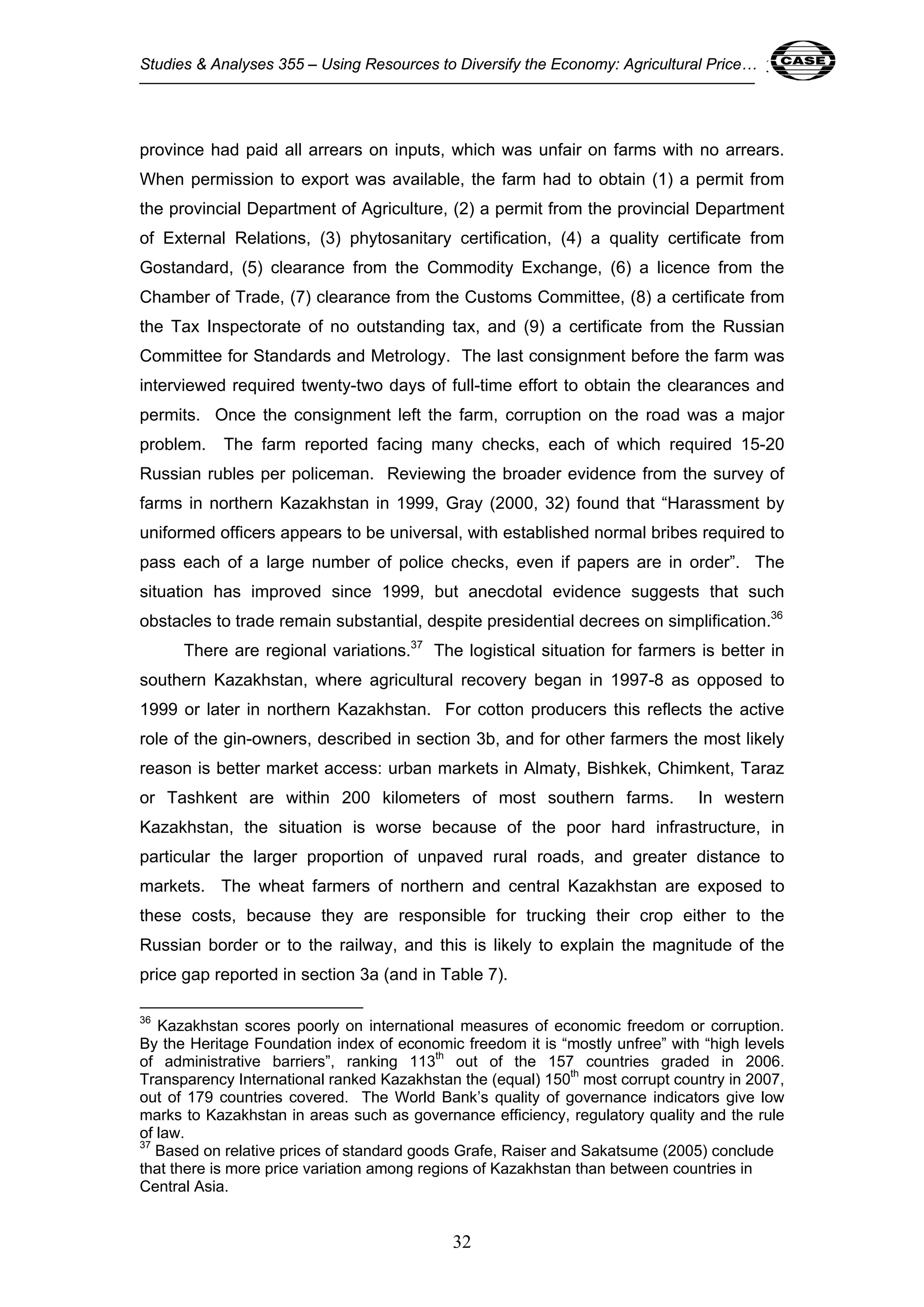 Studies & Analyses 355 – Using Resources to Diversify the Economy: Agricultural Price… 32 
province had paid all arrears on inputs, which was unfair on farms with no arrears. 
When permission to export was available, the farm had to obtain (1) a permit from 
the provincial Department of Agriculture, (2) a permit from the provincial Department 
of External Relations, (3) phytosanitary certification, (4) a quality certificate from 
Gostandard, (5) clearance from the Commodity Exchange, (6) a licence from the 
Chamber of Trade, (7) clearance from the Customs Committee, (8) a certificate from 
the Tax Inspectorate of no outstanding tax, and (9) a certificate from the Russian 
Committee for Standards and Metrology. The last consignment before the farm was 
interviewed required twenty-two days of full-time effort to obtain the clearances and 
permits. Once the consignment left the farm, corruption on the road was a major 
problem. The farm reported facing many checks, each of which required 15-20 
Russian rubles per policeman. Reviewing the broader evidence from the survey of 
farms in northern Kazakhstan in 1999, Gray (2000, 32) found that “Harassment by 
uniformed officers appears to be universal, with established normal bribes required to 
pass each of a large number of police checks, even if papers are in order”. The 
situation has improved since 1999, but anecdotal evidence suggests that such 
obstacles to trade remain substantial, despite presidential decrees on simplification.36 
There are regional variations.37 The logistical situation for farmers is better in 
southern Kazakhstan, where agricultural recovery began in 1997-8 as opposed to 
1999 or later in northern Kazakhstan. For cotton producers this reflects the active 
role of the gin-owners, described in section 3b, and for other farmers the most likely 
reason is better market access: urban markets in Almaty, Bishkek, Chimkent, Taraz 
or Tashkent are within 200 kilometers of most southern farms. In western 
Kazakhstan, the situation is worse because of the poor hard infrastructure, in 
particular the larger proportion of unpaved rural roads, and greater distance to 
markets. The wheat farmers of northern and central Kazakhstan are exposed to 
these costs, because they are responsible for trucking their crop either to the 
Russian border or to the railway, and this is likely to explain the magnitude of the 
price gap reported in section 3a (and in Table 7). 
36 Kazakhstan scores poorly on international measures of economic freedom or corruption. 
By the Heritage Foundation index of economic freedom it is “mostly unfree” with “high levels 
of administrative barriers”, ranking 113th out of the 157 countries graded in 2006. 
Transparency International ranked Kazakhstan the (equal) 150th most corrupt country in 2007, 
out of 179 countries covered. The World Bank’s quality of governance indicators give low 
marks to Kazakhstan in areas such as governance efficiency, regulatory quality and the rule 
of law. 
37 Based on relative prices of standard goods Grafe, Raiser and Sakatsume (2005) conclude 
that there is more price variation among regions of Kazakhstan than between countries in 
Central Asia. 
32 
 