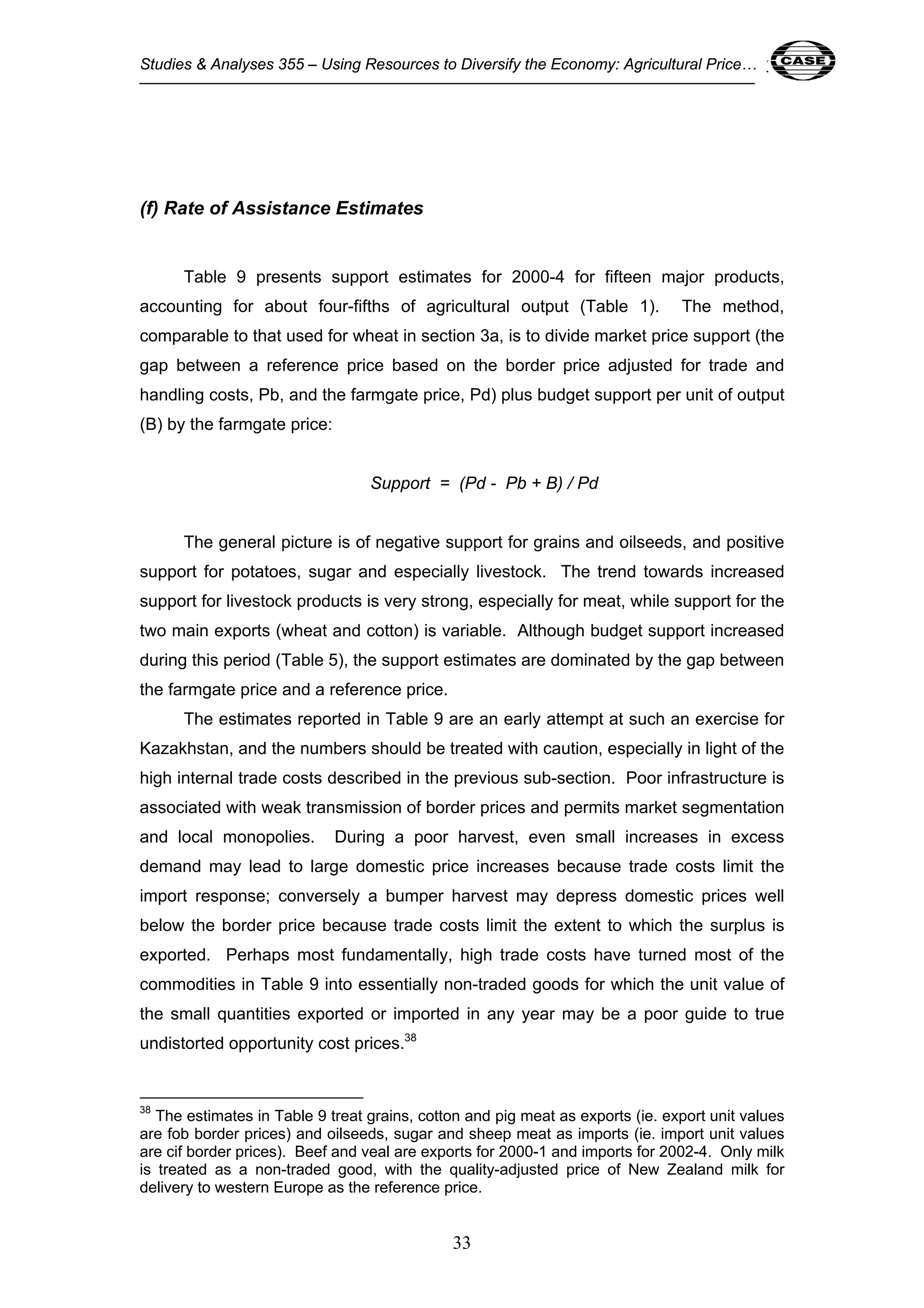 Studies & Analyses 355 – Using Resources to Diversify the Economy: Agricultural Price… 33 
33 
(f) Rate of Assistance Estimates 
Table 9 presents support estimates for 2000-4 for fifteen major products, 
accounting for about four-fifths of agricultural output (Table 1). The method, 
comparable to that used for wheat in section 3a, is to divide market price support (the 
gap between a reference price based on the border price adjusted for trade and 
handling costs, Pb, and the farmgate price, Pd) plus budget support per unit of output 
(B) by the farmgate price: 
Support = (Pd - Pb + B) / Pd 
The general picture is of negative support for grains and oilseeds, and positive 
support for potatoes, sugar and especially livestock. The trend towards increased 
support for livestock products is very strong, especially for meat, while support for the 
two main exports (wheat and cotton) is variable. Although budget support increased 
during this period (Table 5), the support estimates are dominated by the gap between 
the farmgate price and a reference price. 
The estimates reported in Table 9 are an early attempt at such an exercise for 
Kazakhstan, and the numbers should be treated with caution, especially in light of the 
high internal trade costs described in the previous sub-section. Poor infrastructure is 
associated with weak transmission of border prices and permits market segmentation 
and local monopolies. During a poor harvest, even small increases in excess 
demand may lead to large domestic price increases because trade costs limit the 
import response; conversely a bumper harvest may depress domestic prices well 
below the border price because trade costs limit the extent to which the surplus is 
exported. Perhaps most fundamentally, high trade costs have turned most of the 
commodities in Table 9 into essentially non-traded goods for which the unit value of 
the small quantities exported or imported in any year may be a poor guide to true 
undistorted opportunity cost prices.38 
38 The estimates in Table 9 treat grains, cotton and pig meat as exports (ie. export unit values 
are fob border prices) and oilseeds, sugar and sheep meat as imports (ie. import unit values 
are cif border prices). Beef and veal are exports for 2000-1 and imports for 2002-4. Only milk 
is treated as a non-traded good, with the quality-adjusted price of New Zealand milk for 
delivery to western Europe as the reference price. 
 