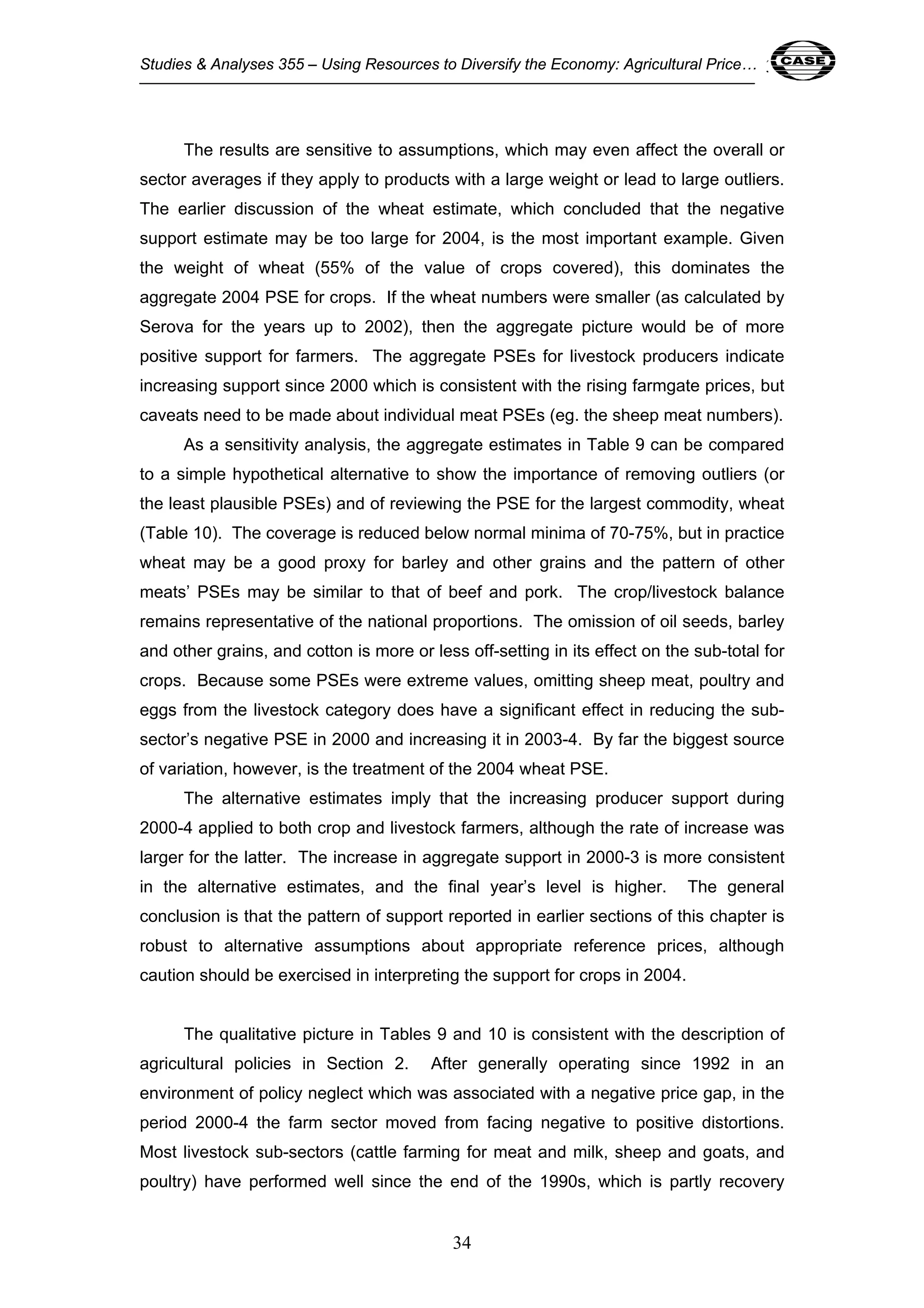 Studies & Analyses 355 – Using Resources to Diversify the Economy: Agricultural Price… 34 
The results are sensitive to assumptions, which may even affect the overall or 
sector averages if they apply to products with a large weight or lead to large outliers. 
The earlier discussion of the wheat estimate, which concluded that the negative 
support estimate may be too large for 2004, is the most important example. Given 
the weight of wheat (55% of the value of crops covered), this dominates the 
aggregate 2004 PSE for crops. If the wheat numbers were smaller (as calculated by 
Serova for the years up to 2002), then the aggregate picture would be of more 
positive support for farmers. The aggregate PSEs for livestock producers indicate 
increasing support since 2000 which is consistent with the rising farmgate prices, but 
caveats need to be made about individual meat PSEs (eg. the sheep meat numbers). 
As a sensitivity analysis, the aggregate estimates in Table 9 can be compared 
to a simple hypothetical alternative to show the importance of removing outliers (or 
the least plausible PSEs) and of reviewing the PSE for the largest commodity, wheat 
(Table 10). The coverage is reduced below normal minima of 70-75%, but in practice 
wheat may be a good proxy for barley and other grains and the pattern of other 
meats’ PSEs may be similar to that of beef and pork. The crop/livestock balance 
remains representative of the national proportions. The omission of oil seeds, barley 
and other grains, and cotton is more or less off-setting in its effect on the sub-total for 
crops. Because some PSEs were extreme values, omitting sheep meat, poultry and 
eggs from the livestock category does have a significant effect in reducing the sub-sector’s 
negative PSE in 2000 and increasing it in 2003-4. By far the biggest source 
of variation, however, is the treatment of the 2004 wheat PSE. 
The alternative estimates imply that the increasing producer support during 
2000-4 applied to both crop and livestock farmers, although the rate of increase was 
larger for the latter. The increase in aggregate support in 2000-3 is more consistent 
in the alternative estimates, and the final year’s level is higher. The general 
conclusion is that the pattern of support reported in earlier sections of this chapter is 
robust to alternative assumptions about appropriate reference prices, although 
caution should be exercised in interpreting the support for crops in 2004. 
The qualitative picture in Tables 9 and 10 is consistent with the description of 
agricultural policies in Section 2. After generally operating since 1992 in an 
environment of policy neglect which was associated with a negative price gap, in the 
period 2000-4 the farm sector moved from facing negative to positive distortions. 
Most livestock sub-sectors (cattle farming for meat and milk, sheep and goats, and 
poultry) have performed well since the end of the 1990s, which is partly recovery 
34 
 
