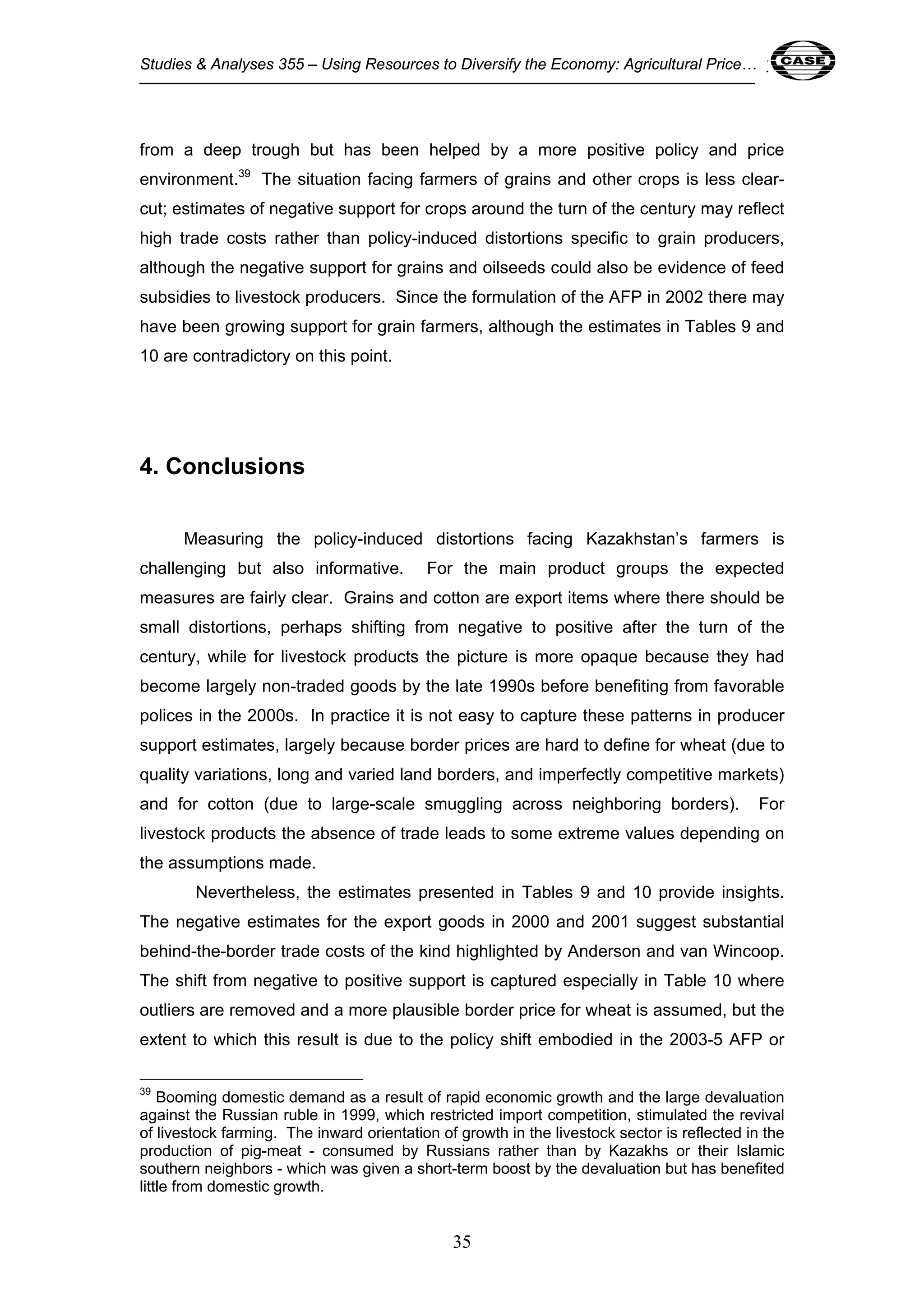 Studies & Analyses 355 – Using Resources to Diversify the Economy: Agricultural Price… 35 
from a deep trough but has been helped by a more positive policy and price 
environment.39 The situation facing farmers of grains and other crops is less clear-cut; 
estimates of negative support for crops around the turn of the century may reflect 
high trade costs rather than policy-induced distortions specific to grain producers, 
although the negative support for grains and oilseeds could also be evidence of feed 
subsidies to livestock producers. Since the formulation of the AFP in 2002 there may 
have been growing support for grain farmers, although the estimates in Tables 9 and 
10 are contradictory on this point. 
35 
4. Conclusions 
Measuring the policy-induced distortions facing Kazakhstan’s farmers is 
challenging but also informative. For the main product groups the expected 
measures are fairly clear. Grains and cotton are export items where there should be 
small distortions, perhaps shifting from negative to positive after the turn of the 
century, while for livestock products the picture is more opaque because they had 
become largely non-traded goods by the late 1990s before benefiting from favorable 
polices in the 2000s. In practice it is not easy to capture these patterns in producer 
support estimates, largely because border prices are hard to define for wheat (due to 
quality variations, long and varied land borders, and imperfectly competitive markets) 
and for cotton (due to large-scale smuggling across neighboring borders). For 
livestock products the absence of trade leads to some extreme values depending on 
the assumptions made. 
Nevertheless, the estimates presented in Tables 9 and 10 provide insights. 
The negative estimates for the export goods in 2000 and 2001 suggest substantial 
behind-the-border trade costs of the kind highlighted by Anderson and van Wincoop. 
The shift from negative to positive support is captured especially in Table 10 where 
outliers are removed and a more plausible border price for wheat is assumed, but the 
extent to which this result is due to the policy shift embodied in the 2003-5 AFP or 
39 Booming domestic demand as a result of rapid economic growth and the large devaluation 
against the Russian ruble in 1999, which restricted import competition, stimulated the revival 
of livestock farming. The inward orientation of growth in the livestock sector is reflected in the 
production of pig-meat - consumed by Russians rather than by Kazakhs or their Islamic 
southern neighbors - which was given a short-term boost by the devaluation but has benefited 
little from domestic growth. 
 