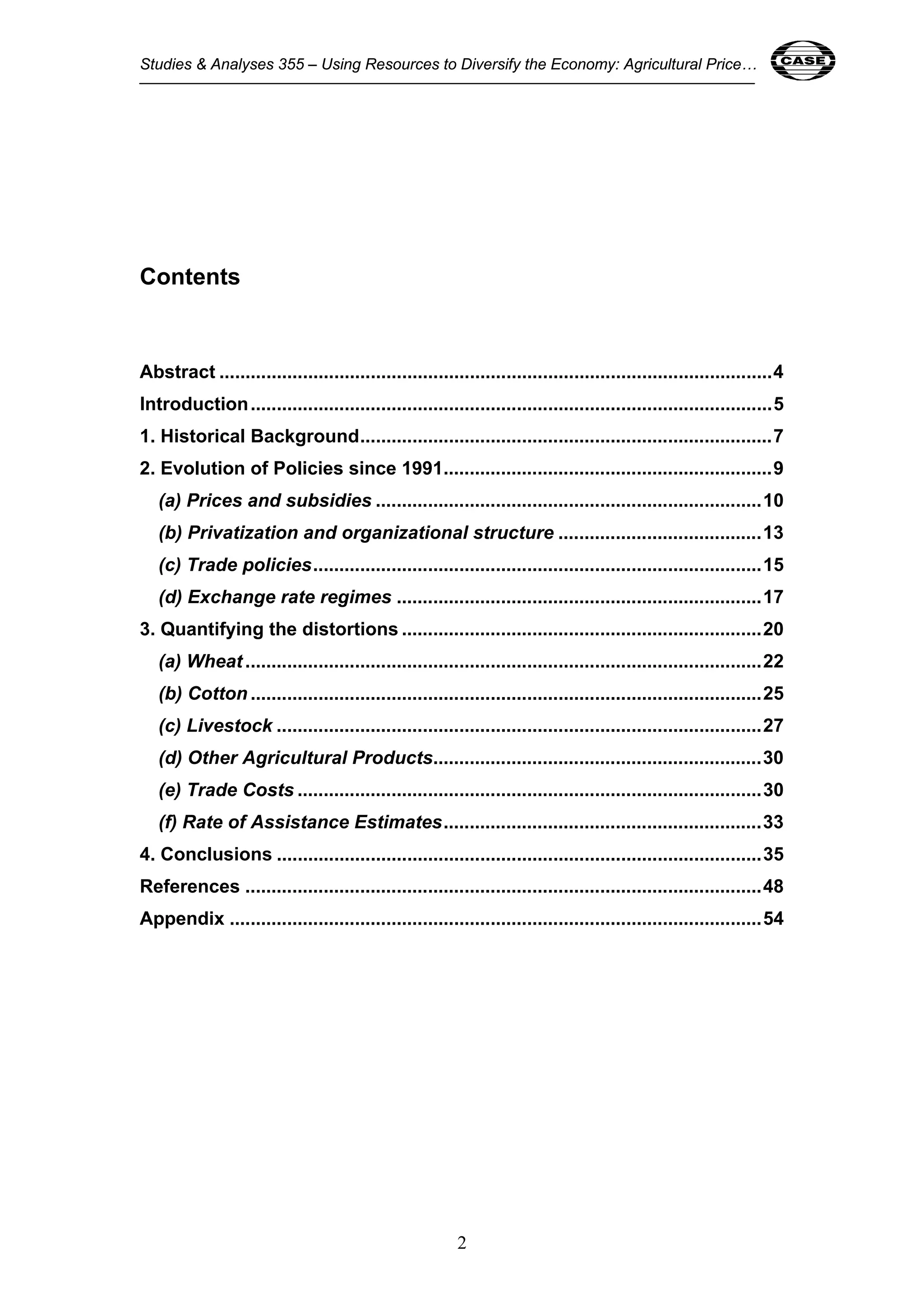 Studies & Analyses 355 – Using Resources to Diversify the Economy: Agricultural Price… 2 
2 
Contents 
Abstract ..........................................................................................................4 
Introduction....................................................................................................5 
1. Historical Background...............................................................................7 
2. Evolution of Policies since 1991...............................................................9 
(a) Prices and subsidies ..........................................................................10 
(b) Privatization and organizational structure .......................................13 
(c) Trade policies......................................................................................15 
(d) Exchange rate regimes ......................................................................17 
3. Quantifying the distortions .....................................................................20 
(a) Wheat ...................................................................................................22 
(b) Cotton ..................................................................................................25 
(c) Livestock .............................................................................................27 
(d) Other Agricultural Products...............................................................30 
(e) Trade Costs .........................................................................................30 
(f) Rate of Assistance Estimates.............................................................33 
4. Conclusions .............................................................................................35 
References ...................................................................................................48 
Appendix ......................................................................................................54 
 