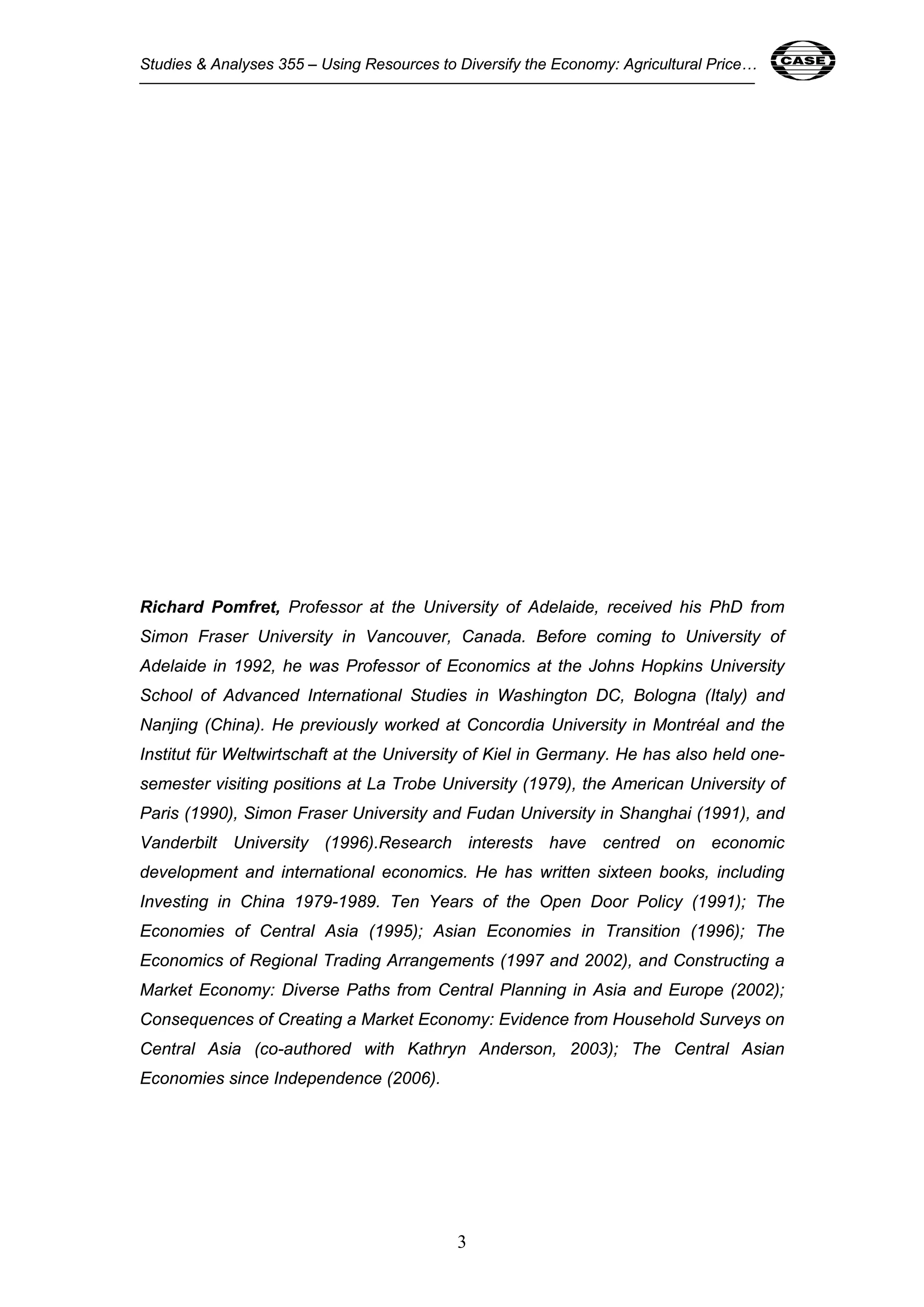 Studies & Analyses 355 – Using Resources to Diversify the Economy: Agricultural Price… 3 
Richard Pomfret, Professor at the University of Adelaide, received his PhD from 
Simon Fraser University in Vancouver, Canada. Before coming to University of 
Adelaide in 1992, he was Professor of Economics at the Johns Hopkins University 
School of Advanced International Studies in Washington DC, Bologna (Italy) and 
Nanjing (China). He previously worked at Concordia University in Montréal and the 
Institut für Weltwirtschaft at the University of Kiel in Germany. He has also held one-semester 
visiting positions at La Trobe University (1979), the American University of 
Paris (1990), Simon Fraser University and Fudan University in Shanghai (1991), and 
Vanderbilt University (1996).Research interests have centred on economic 
development and international economics. He has written sixteen books, including 
Investing in China 1979-1989. Ten Years of the Open Door Policy (1991); The 
Economies of Central Asia (1995); Asian Economies in Transition (1996); The 
Economics of Regional Trading Arrangements (1997 and 2002), and Constructing a 
Market Economy: Diverse Paths from Central Planning in Asia and Europe (2002); 
Consequences of Creating a Market Economy: Evidence from Household Surveys on 
Central Asia (co-authored with Kathryn Anderson, 2003); The Central Asian 
Economies since Independence (2006). 
3 
 