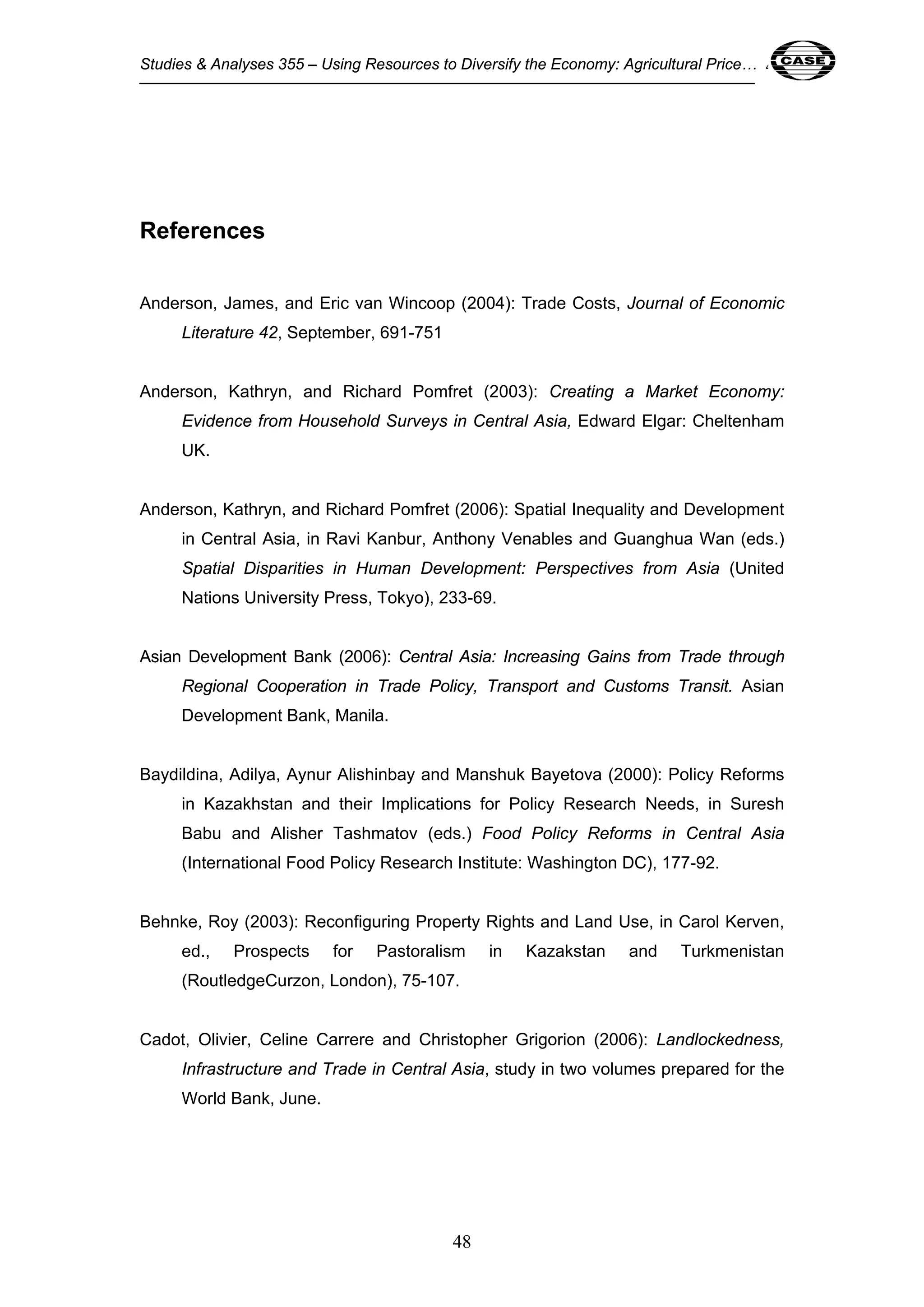 Studies & Analyses 355 – Using Resources to Diversify the Economy: Agricultural Price… 48 
48 
References 
Anderson, James, and Eric van Wincoop (2004): Trade Costs, Journal of Economic 
Literature 42, September, 691-751 
Anderson, Kathryn, and Richard Pomfret (2003): Creating a Market Economy: 
Evidence from Household Surveys in Central Asia, Edward Elgar: Cheltenham 
UK. 
Anderson, Kathryn, and Richard Pomfret (2006): Spatial Inequality and Development 
in Central Asia, in Ravi Kanbur, Anthony Venables and Guanghua Wan (eds.) 
Spatial Disparities in Human Development: Perspectives from Asia (United 
Nations University Press, Tokyo), 233-69. 
Asian Development Bank (2006): Central Asia: Increasing Gains from Trade through 
Regional Cooperation in Trade Policy, Transport and Customs Transit. Asian 
Development Bank, Manila. 
Baydildina, Adilya, Aynur Alishinbay and Manshuk Bayetova (2000): Policy Reforms 
in Kazakhstan and their Implications for Policy Research Needs, in Suresh 
Babu and Alisher Tashmatov (eds.) Food Policy Reforms in Central Asia 
(International Food Policy Research Institute: Washington DC), 177-92. 
Behnke, Roy (2003): Reconfiguring Property Rights and Land Use, in Carol Kerven, 
ed., Prospects for Pastoralism in Kazakstan and Turkmenistan 
(RoutledgeCurzon, London), 75-107. 
Cadot, Olivier, Celine Carrere and Christopher Grigorion (2006): Landlockedness, 
Infrastructure and Trade in Central Asia, study in two volumes prepared for the 
World Bank, June. 
 