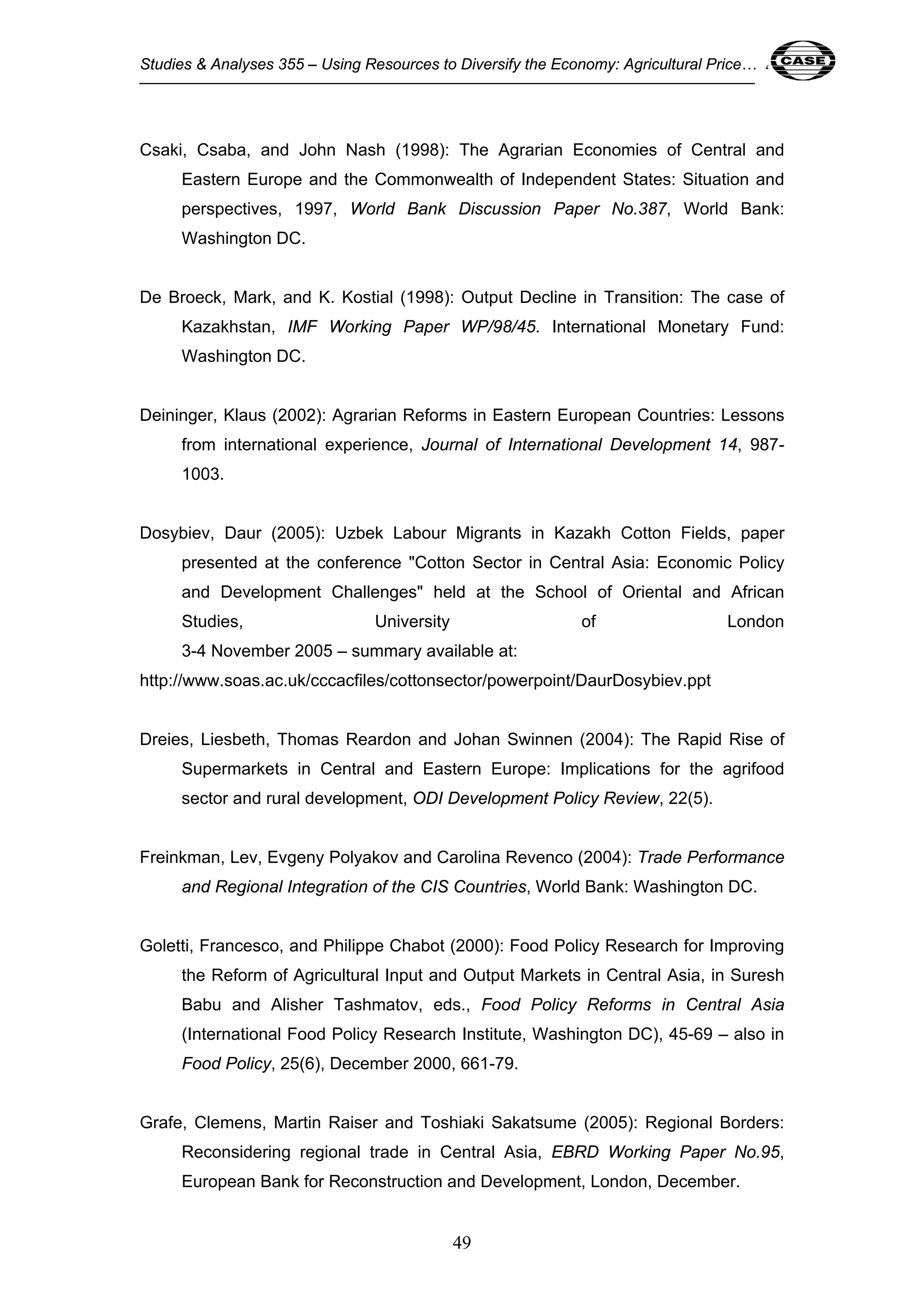 Studies & Analyses 355 – Using Resources to Diversify the Economy: Agricultural Price… 49 
Csaki, Csaba, and John Nash (1998): The Agrarian Economies of Central and 
Eastern Europe and the Commonwealth of Independent States: Situation and 
perspectives, 1997, World Bank Discussion Paper No.387, World Bank: 
Washington DC. 
De Broeck, Mark, and K. Kostial (1998): Output Decline in Transition: The case of 
Kazakhstan, IMF Working Paper WP/98/45. International Monetary Fund: 
Washington DC. 
Deininger, Klaus (2002): Agrarian Reforms in Eastern European Countries: Lessons 
from international experience, Journal of International Development 14, 987- 
1003. 
Dosybiev, Daur (2005): Uzbek Labour Migrants in Kazakh Cotton Fields, paper 
presented at the conference "Cotton Sector in Central Asia: Economic Policy 
and Development Challenges" held at the School of Oriental and African 
Studies, University of London 
3-4 November 2005 – summary available at: 
http://www.soas.ac.uk/cccacfiles/cottonsector/powerpoint/DaurDosybiev.ppt 
Dreies, Liesbeth, Thomas Reardon and Johan Swinnen (2004): The Rapid Rise of 
Supermarkets in Central and Eastern Europe: Implications for the agrifood 
sector and rural development, ODI Development Policy Review, 22(5). 
Freinkman, Lev, Evgeny Polyakov and Carolina Revenco (2004): Trade Performance 
and Regional Integration of the CIS Countries, World Bank: Washington DC. 
Goletti, Francesco, and Philippe Chabot (2000): Food Policy Research for Improving 
the Reform of Agricultural Input and Output Markets in Central Asia, in Suresh 
Babu and Alisher Tashmatov, eds., Food Policy Reforms in Central Asia 
(International Food Policy Research Institute, Washington DC), 45-69 – also in 
Food Policy, 25(6), December 2000, 661-79. 
Grafe, Clemens, Martin Raiser and Toshiaki Sakatsume (2005): Regional Borders: 
Reconsidering regional trade in Central Asia, EBRD Working Paper No.95, 
European Bank for Reconstruction and Development, London, December. 
49 
 