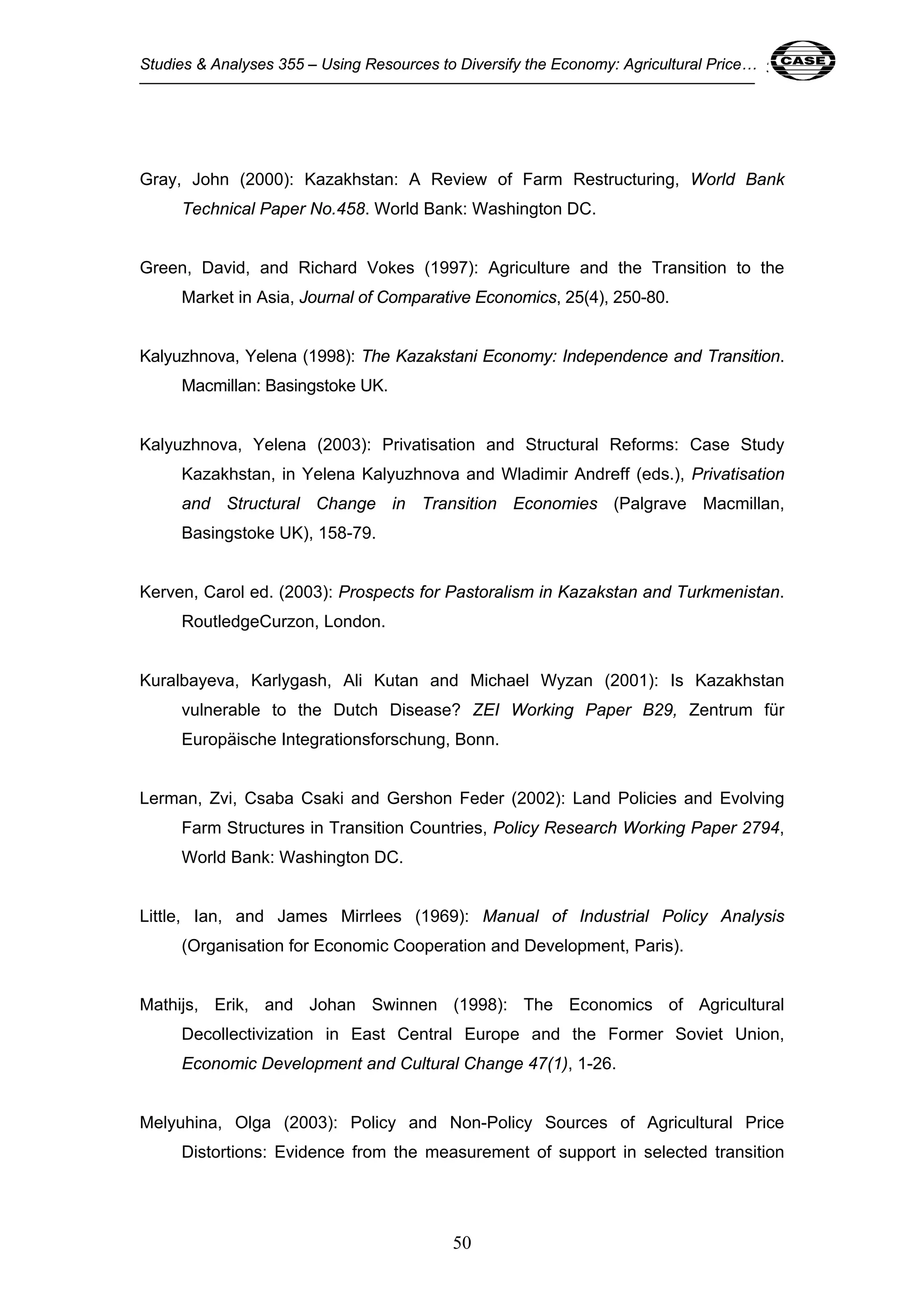 Studies & Analyses 355 – Using Resources to Diversify the Economy: Agricultural Price… 50 
Gray, John (2000): Kazakhstan: A Review of Farm Restructuring, World Bank 
Technical Paper No.458. World Bank: Washington DC. 
Green, David, and Richard Vokes (1997): Agriculture and the Transition to the 
Market in Asia, Journal of Comparative Economics, 25(4), 250-80. 
Kalyuzhnova, Yelena (1998): The Kazakstani Economy: Independence and Transition. 
50 
Macmillan: Basingstoke UK. 
Kalyuzhnova, Yelena (2003): Privatisation and Structural Reforms: Case Study 
Kazakhstan, in Yelena Kalyuzhnova and Wladimir Andreff (eds.), Privatisation 
and Structural Change in Transition Economies (Palgrave Macmillan, 
Basingstoke UK), 158-79. 
Kerven, Carol ed. (2003): Prospects for Pastoralism in Kazakstan and Turkmenistan. 
RoutledgeCurzon, London. 
Kuralbayeva, Karlygash, Ali Kutan and Michael Wyzan (2001): Is Kazakhstan 
vulnerable to the Dutch Disease? ZEI Working Paper B29, Zentrum für 
Europäische Integrationsforschung, Bonn. 
Lerman, Zvi, Csaba Csaki and Gershon Feder (2002): Land Policies and Evolving 
Farm Structures in Transition Countries, Policy Research Working Paper 2794, 
World Bank: Washington DC. 
Little, Ian, and James Mirrlees (1969): Manual of Industrial Policy Analysis 
(Organisation for Economic Cooperation and Development, Paris). 
Mathijs, Erik, and Johan Swinnen (1998): The Economics of Agricultural 
Decollectivization in East Central Europe and the Former Soviet Union, 
Economic Development and Cultural Change 47(1), 1-26. 
Melyuhina, Olga (2003): Policy and Non-Policy Sources of Agricultural Price 
Distortions: Evidence from the measurement of support in selected transition 
 