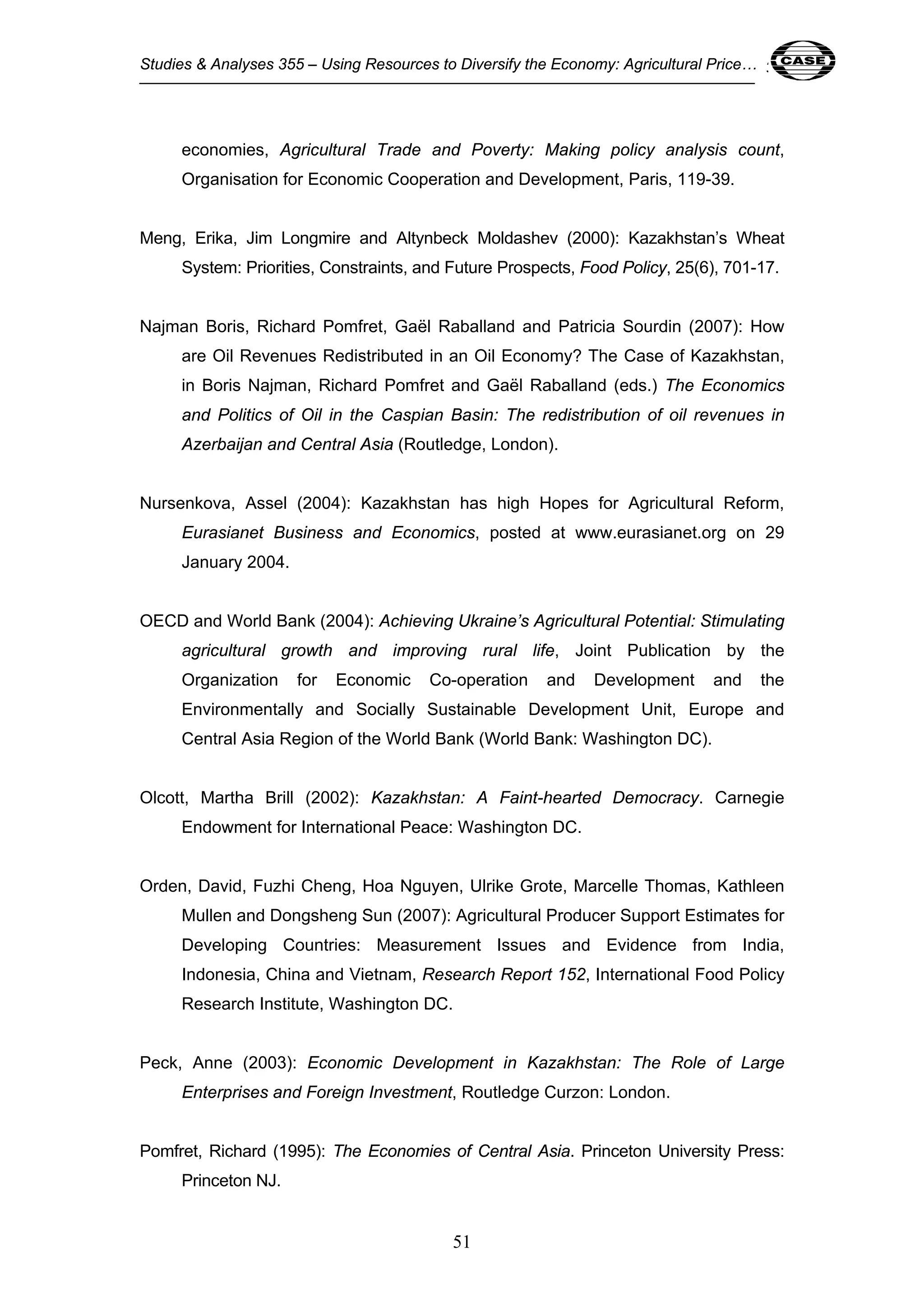 Studies & Analyses 355 – Using Resources to Diversify the Economy: Agricultural Price… 51 
economies, Agricultural Trade and Poverty: Making policy analysis count, 
Organisation for Economic Cooperation and Development, Paris, 119-39. 
Meng, Erika, Jim Longmire and Altynbeck Moldashev (2000): Kazakhstan’s Wheat 
System: Priorities, Constraints, and Future Prospects, Food Policy, 25(6), 701-17. 
Najman Boris, Richard Pomfret, Gaël Raballand and Patricia Sourdin (2007): How 
are Oil Revenues Redistributed in an Oil Economy? The Case of Kazakhstan, 
in Boris Najman, Richard Pomfret and Gaël Raballand (eds.) The Economics 
and Politics of Oil in the Caspian Basin: The redistribution of oil revenues in 
Azerbaijan and Central Asia (Routledge, London). 
Nursenkova, Assel (2004): Kazakhstan has high Hopes for Agricultural Reform, 
Eurasianet Business and Economics, posted at www.eurasianet.org on 29 
January 2004. 
OECD and World Bank (2004): Achieving Ukraine’s Agricultural Potential: Stimulating 
agricultural growth and improving rural life, Joint Publication by the 
Organization for Economic Co-operation and Development and the 
Environmentally and Socially Sustainable Development Unit, Europe and 
Central Asia Region of the World Bank (World Bank: Washington DC). 
Olcott, Martha Brill (2002): Kazakhstan: A Faint-hearted Democracy. Carnegie 
Endowment for International Peace: Washington DC. 
Orden, David, Fuzhi Cheng, Hoa Nguyen, Ulrike Grote, Marcelle Thomas, Kathleen 
Mullen and Dongsheng Sun (2007): Agricultural Producer Support Estimates for 
Developing Countries: Measurement Issues and Evidence from India, 
Indonesia, China and Vietnam, Research Report 152, International Food Policy 
Research Institute, Washington DC. 
Peck, Anne (2003): Economic Development in Kazakhstan: The Role of Large 
Enterprises and Foreign Investment, Routledge Curzon: London. 
Pomfret, Richard (1995): The Economies of Central Asia. Princeton University Press: 
51 
Princeton NJ. 
 