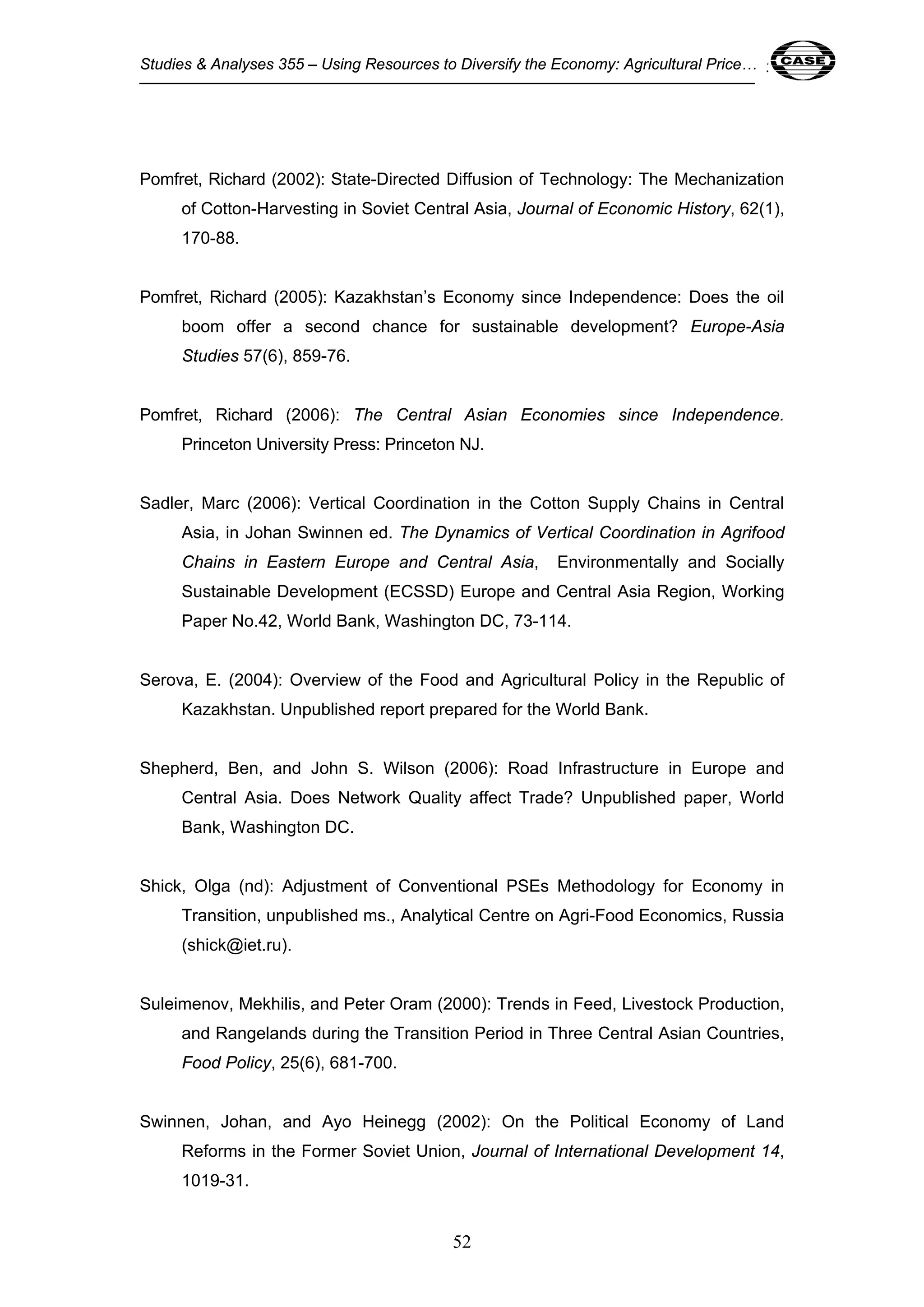 Studies & Analyses 355 – Using Resources to Diversify the Economy: Agricultural Price… 52 
Pomfret, Richard (2002): State-Directed Diffusion of Technology: The Mechanization 
of Cotton-Harvesting in Soviet Central Asia, Journal of Economic History, 62(1), 
170-88. 
Pomfret, Richard (2005): Kazakhstan’s Economy since Independence: Does the oil 
boom offer a second chance for sustainable development? Europe-Asia 
Studies 57(6), 859-76. 
Pomfret, Richard (2006): The Central Asian Economies since Independence. 
Princeton University Press: Princeton NJ. 
Sadler, Marc (2006): Vertical Coordination in the Cotton Supply Chains in Central 
Asia, in Johan Swinnen ed. The Dynamics of Vertical Coordination in Agrifood 
Chains in Eastern Europe and Central Asia, Environmentally and Socially 
Sustainable Development (ECSSD) Europe and Central Asia Region, Working 
Paper No.42, World Bank, Washington DC, 73-114. 
Serova, E. (2004): Overview of the Food and Agricultural Policy in the Republic of 
Kazakhstan. Unpublished report prepared for the World Bank. 
Shepherd, Ben, and John S. Wilson (2006): Road Infrastructure in Europe and 
Central Asia. Does Network Quality affect Trade? Unpublished paper, World 
Bank, Washington DC. 
Shick, Olga (nd): Adjustment of Conventional PSEs Methodology for Economy in 
Transition, unpublished ms., Analytical Centre on Agri-Food Economics, Russia 
(shick@iet.ru). 
Suleimenov, Mekhilis, and Peter Oram (2000): Trends in Feed, Livestock Production, 
and Rangelands during the Transition Period in Three Central Asian Countries, 
Food Policy, 25(6), 681-700. 
Swinnen, Johan, and Ayo Heinegg (2002): On the Political Economy of Land 
Reforms in the Former Soviet Union, Journal of International Development 14, 
1019-31. 
52 
 