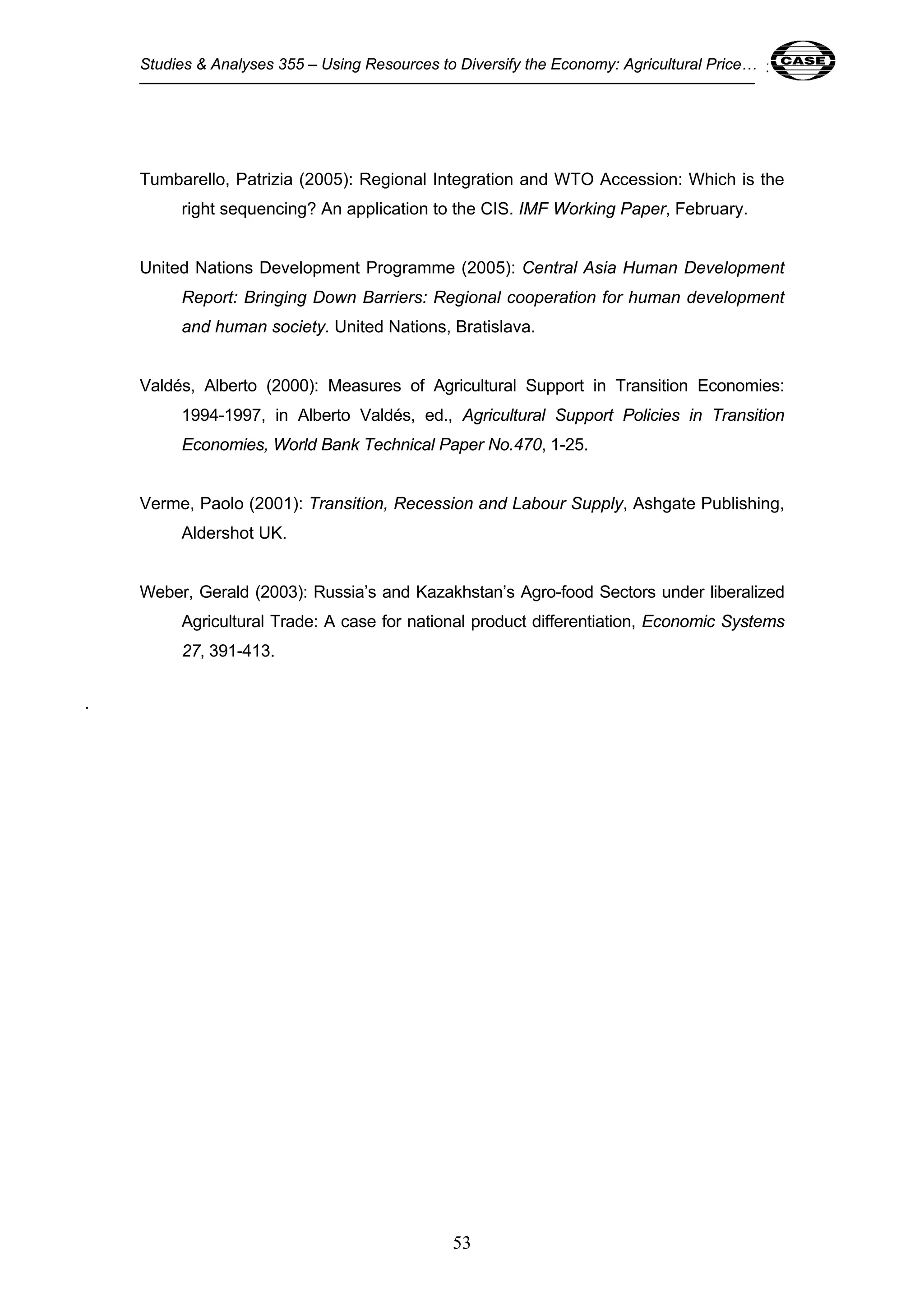 Studies & Analyses 355 – Using Resources to Diversify the Economy: Agricultural Price… 53 
Tumbarello, Patrizia (2005): Regional Integration and WTO Accession: Which is the 
right sequencing? An application to the CIS. IMF Working Paper, February. 
United Nations Development Programme (2005): Central Asia Human Development 
Report: Bringing Down Barriers: Regional cooperation for human development 
and human society. United Nations, Bratislava. 
Valdés, Alberto (2000): Measures of Agricultural Support in Transition Economies: 
1994-1997, in Alberto Valdés, ed., Agricultural Support Policies in Transition 
Economies, World Bank Technical Paper No.470, 1-25. 
Verme, Paolo (2001): Transition, Recession and Labour Supply, Ashgate Publishing, 
53 
Aldershot UK. 
Weber, Gerald (2003): Russia’s and Kazakhstan’s Agro-food Sectors under liberalized 
Agricultural Trade: A case for national product differentiation, Economic Systems 
27, 391-413. 
. 
 