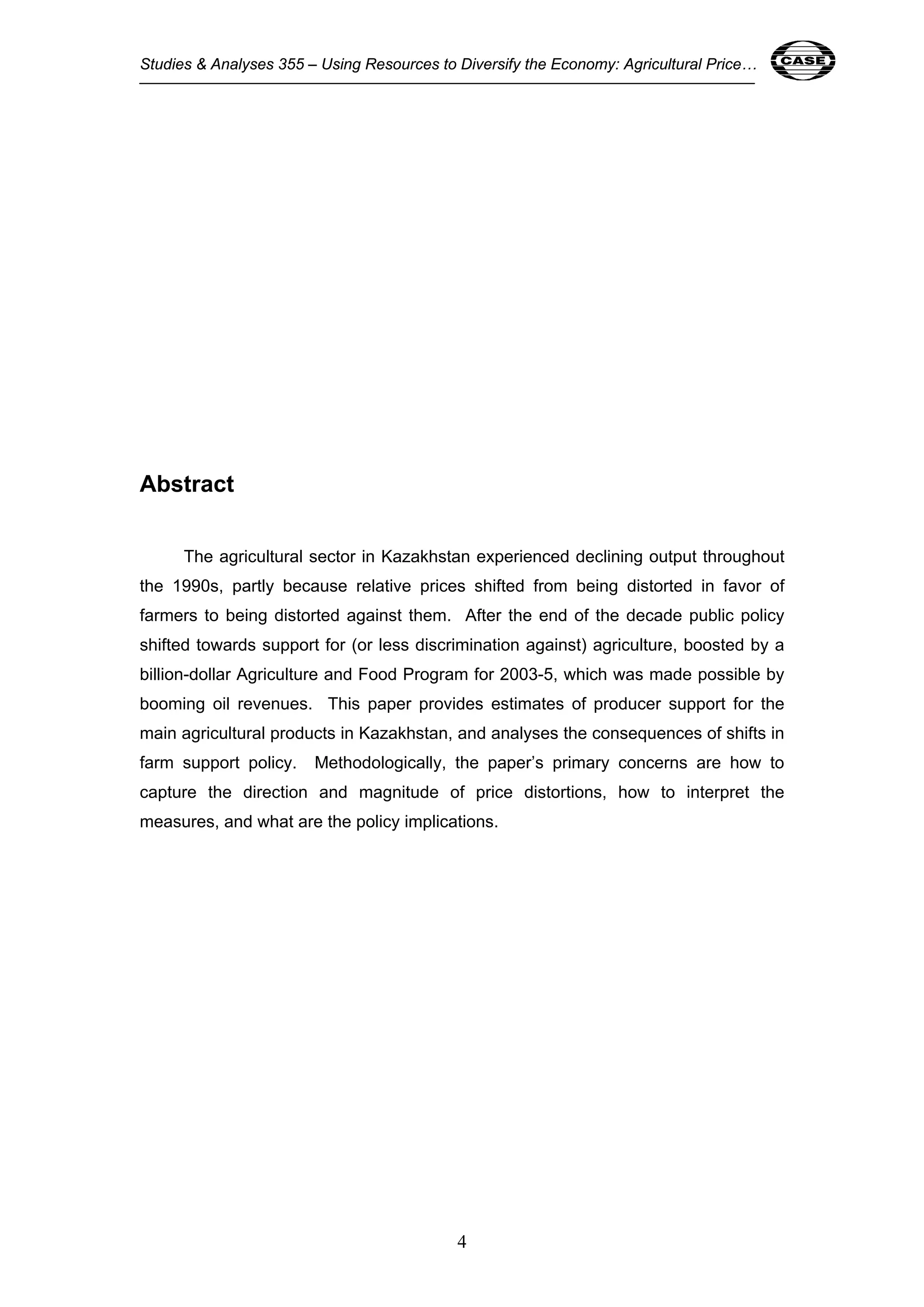 Studies & Analyses 355 – Using Resources to Diversify the Economy: Agricultural Price… 4 
4 
Abstract 
The agricultural sector in Kazakhstan experienced declining output throughout 
the 1990s, partly because relative prices shifted from being distorted in favor of 
farmers to being distorted against them. After the end of the decade public policy 
shifted towards support for (or less discrimination against) agriculture, boosted by a 
billion-dollar Agriculture and Food Program for 2003-5, which was made possible by 
booming oil revenues. This paper provides estimates of producer support for the 
main agricultural products in Kazakhstan, and analyses the consequences of shifts in 
farm support policy. Methodologically, the paper’s primary concerns are how to 
capture the direction and magnitude of price distortions, how to interpret the 
measures, and what are the policy implications. 
 