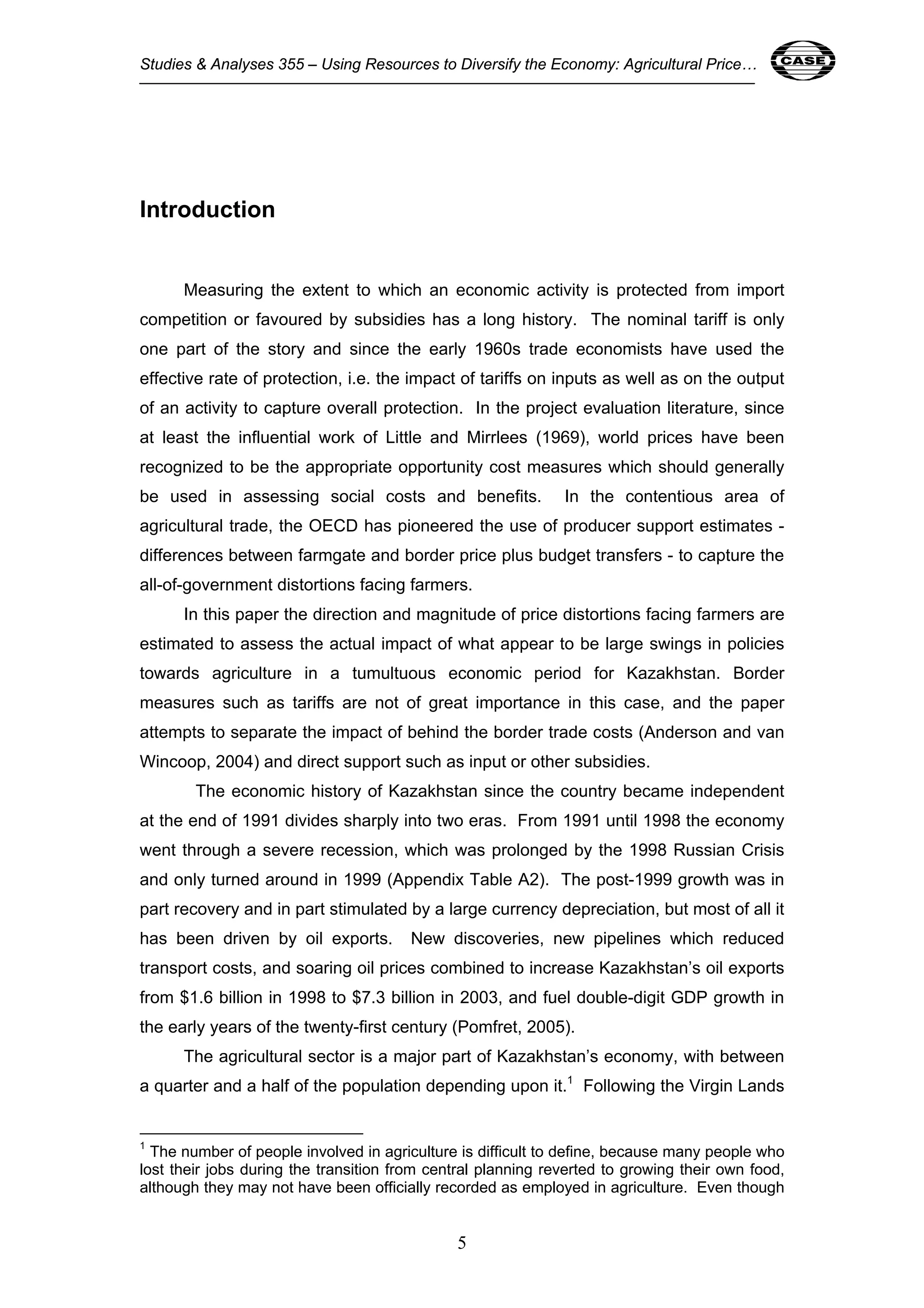 Studies & Analyses 355 – Using Resources to Diversify the Economy: Agricultural Price… 5 
5 
Introduction 
Measuring the extent to which an economic activity is protected from import 
competition or favoured by subsidies has a long history. The nominal tariff is only 
one part of the story and since the early 1960s trade economists have used the 
effective rate of protection, i.e. the impact of tariffs on inputs as well as on the output 
of an activity to capture overall protection. In the project evaluation literature, since 
at least the influential work of Little and Mirrlees (1969), world prices have been 
recognized to be the appropriate opportunity cost measures which should generally 
be used in assessing social costs and benefits. In the contentious area of 
agricultural trade, the OECD has pioneered the use of producer support estimates - 
differences between farmgate and border price plus budget transfers - to capture the 
all-of-government distortions facing farmers. 
In this paper the direction and magnitude of price distortions facing farmers are 
estimated to assess the actual impact of what appear to be large swings in policies 
towards agriculture in a tumultuous economic period for Kazakhstan. Border 
measures such as tariffs are not of great importance in this case, and the paper 
attempts to separate the impact of behind the border trade costs (Anderson and van 
Wincoop, 2004) and direct support such as input or other subsidies. 
The economic history of Kazakhstan since the country became independent 
at the end of 1991 divides sharply into two eras. From 1991 until 1998 the economy 
went through a severe recession, which was prolonged by the 1998 Russian Crisis 
and only turned around in 1999 (Appendix Table A2). The post-1999 growth was in 
part recovery and in part stimulated by a large currency depreciation, but most of all it 
has been driven by oil exports. New discoveries, new pipelines which reduced 
transport costs, and soaring oil prices combined to increase Kazakhstan’s oil exports 
from $1.6 billion in 1998 to $7.3 billion in 2003, and fuel double-digit GDP growth in 
the early years of the twenty-first century (Pomfret, 2005). 
The agricultural sector is a major part of Kazakhstan’s economy, with between 
a quarter and a half of the population depending upon it.1 Following the Virgin Lands 
1 The number of people involved in agriculture is difficult to define, because many people who 
lost their jobs during the transition from central planning reverted to growing their own food, 
although they may not have been officially recorded as employed in agriculture. Even though 
 