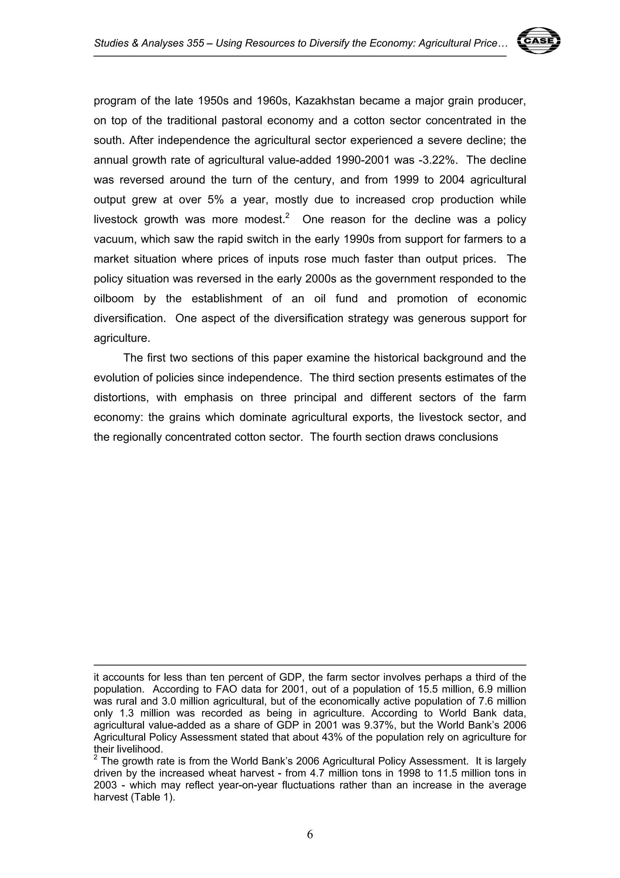 Studies & Analyses 355 – Using Resources to Diversify the Economy: Agricultural Price… 6 
program of the late 1950s and 1960s, Kazakhstan became a major grain producer, 
on top of the traditional pastoral economy and a cotton sector concentrated in the 
south. After independence the agricultural sector experienced a severe decline; the 
annual growth rate of agricultural value-added 1990-2001 was -3.22%. The decline 
was reversed around the turn of the century, and from 1999 to 2004 agricultural 
output grew at over 5% a year, mostly due to increased crop production while 
livestock growth was more modest.2 One reason for the decline was a policy 
vacuum, which saw the rapid switch in the early 1990s from support for farmers to a 
market situation where prices of inputs rose much faster than output prices. The 
policy situation was reversed in the early 2000s as the government responded to the 
oilboom by the establishment of an oil fund and promotion of economic 
diversification. One aspect of the diversification strategy was generous support for 
agriculture. 
The first two sections of this paper examine the historical background and the 
evolution of policies since independence. The third section presents estimates of the 
distortions, with emphasis on three principal and different sectors of the farm 
economy: the grains which dominate agricultural exports, the livestock sector, and 
the regionally concentrated cotton sector. The fourth section draws conclusions 
it accounts for less than ten percent of GDP, the farm sector involves perhaps a third of the 
population. According to FAO data for 2001, out of a population of 15.5 million, 6.9 million 
was rural and 3.0 million agricultural, but of the economically active population of 7.6 million 
only 1.3 million was recorded as being in agriculture. According to World Bank data, 
agricultural value-added as a share of GDP in 2001 was 9.37%, but the World Bank’s 2006 
Agricultural Policy Assessment stated that about 43% of the population rely on agriculture for 
their livelihood. 
2 The growth rate is from the World Bank’s 2006 Agricultural Policy Assessment. It is largely 
driven by the increased wheat harvest - from 4.7 million tons in 1998 to 11.5 million tons in 
2003 - which may reflect year-on-year fluctuations rather than an increase in the average 
harvest (Table 1). 
6 
 