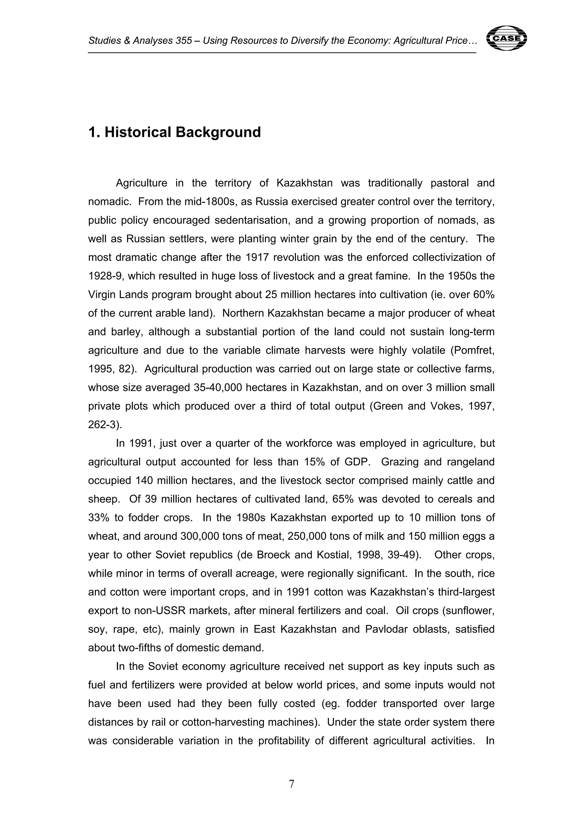Studies & Analyses 355 – Using Resources to Diversify the Economy: Agricultural Price… 7 
7 
1. Historical Background 
Agriculture in the territory of Kazakhstan was traditionally pastoral and 
nomadic. From the mid-1800s, as Russia exercised greater control over the territory, 
public policy encouraged sedentarisation, and a growing proportion of nomads, as 
well as Russian settlers, were planting winter grain by the end of the century. The 
most dramatic change after the 1917 revolution was the enforced collectivization of 
1928-9, which resulted in huge loss of livestock and a great famine. In the 1950s the 
Virgin Lands program brought about 25 million hectares into cultivation (ie. over 60% 
of the current arable land). Northern Kazakhstan became a major producer of wheat 
and barley, although a substantial portion of the land could not sustain long-term 
agriculture and due to the variable climate harvests were highly volatile (Pomfret, 
1995, 82). Agricultural production was carried out on large state or collective farms, 
whose size averaged 35-40,000 hectares in Kazakhstan, and on over 3 million small 
private plots which produced over a third of total output (Green and Vokes, 1997, 
262-3). 
In 1991, just over a quarter of the workforce was employed in agriculture, but 
agricultural output accounted for less than 15% of GDP. Grazing and rangeland 
occupied 140 million hectares, and the livestock sector comprised mainly cattle and 
sheep. Of 39 million hectares of cultivated land, 65% was devoted to cereals and 
33% to fodder crops. In the 1980s Kazakhstan exported up to 10 million tons of 
wheat, and around 300,000 tons of meat, 250,000 tons of milk and 150 million eggs a 
year to other Soviet republics (de Broeck and Kostial, 1998, 39-49). Other crops, 
while minor in terms of overall acreage, were regionally significant. In the south, rice 
and cotton were important crops, and in 1991 cotton was Kazakhstan’s third-largest 
export to non-USSR markets, after mineral fertilizers and coal. Oil crops (sunflower, 
soy, rape, etc), mainly grown in East Kazakhstan and Pavlodar oblasts, satisfied 
about two-fifths of domestic demand. 
In the Soviet economy agriculture received net support as key inputs such as 
fuel and fertilizers were provided at below world prices, and some inputs would not 
have been used had they been fully costed (eg. fodder transported over large 
distances by rail or cotton-harvesting machines). Under the state order system there 
was considerable variation in the profitability of different agricultural activities. In 
 