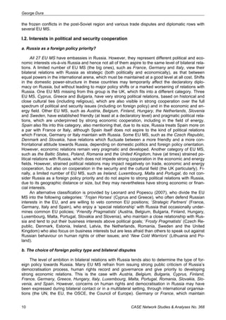 George Dura 
the frozen conflicts in the post-Soviet region and various trade disputes and diplomatic rows with 
several EU MS. 
I.2. Interests in political and security cooperation 
a. Russia as a foreign policy priority? 
All 27 EU MS have embassies in Russia. However, they represent different political and eco-nomic 
interests vis-à-vis Russia and hence not all of them aspire to the same level of bilateral rela-tions. 
A limited number of EU MS (the big ones), such as France, Germany and Italy, view their 
bilateral relations with Russia as strategic (both politically and economically), as that between 
equal powers in the international arena, which must be maintained at a good level at all cost. Shifts 
in the domestic power-structure in these countries may temporarily affect the declaratory diplo-macy 
on Russia, but without leading to major policy shifts or a marked worsening of relations with 
Russia. One EU MS missing from this group is the UK, which fits into a different category. Three 
EU MS, Cyprus, Greece and Bulgaria, have very strong political relations, based on historical and 
close cultural ties (including religious), which are also visible in strong cooperation over the full 
spectrum of political and security issues (including on foreign policy) and in the economic and en-ergy 
field. Other EU MS, such as Austria, Belgium, Finland, Hungary, the Netherlands, Slovenia 
and Sweden, have established friendly (at least at a declaratory level) and pragmatic political rela-tions, 
which are underpinned by strong economic cooperation, including in the field of energy. 
Spain also fits into this category, also mentioning that, due to its size, Russia treats Spain more on 
a par with France or Italy, although Spain itself does not aspire to the kind of political relations 
which France, Germany or Italy maintain with Russia. Some EU MS, such as the Czech Republic, 
Denmark and Slovakia, have relations which fluctuate between a more friendly and a more con-frontational 
attitude towards Russia, depending on domestic politics and foreign policy orientation. 
However, economic relations remain very pragmatic and developed. Another category of EU MS, 
such as the Baltic States, Poland, Romania and the United Kingdom, have (at times) strained po-litical 
relations with Russia, which does not impede strong cooperation in the economic and energy 
fields. However, strained political relations may impact negatively on trade, economic and energy 
cooperation, but also on cooperation in the security and the cultural field (the UK particularly). Fi-nally, 
a limited number of EU MS, such as Ireland, Luxembourg, Malta and Portugal, do not con-sider 
Russia as a foreign policy priority and do not aspire to strong political relations with Russia, 
due to its geographic distance or size, but they may nevertheless have strong economic or finan-cial 
interests. 
An alternative classification is provided by Leonard and Popescu (2007), who divide the EU 
MS into the following categories: ‘Trojan Horses’ (Cyprus and Greece), who often defend Russian 
interests in the EU, and are willing to veto common EU positions; ‘Strategic Partners’ (France, 
Germany, Italy and Spain), who enjoy a ‘special relationship’ with Russia that occasionally under-mines 
common EU policies; ‘Friendly Pragmatists’ (Austria, Belgium, Bulgaria, Finland, Hungary, 
Luxembourg, Malta, Portugal, Slovakia and Slovenia), who maintain a close relationship with Rus-sia 
and tend to put their business interests above political goals; ‘Frosty Pragmatists’ (Czech Re-public, 
Denmark, Estonia, Ireland, Latvia, the Netherlands, Romania, Sweden and the United 
Kingdom) who also focus on business interests but are less afraid than others to speak out against 
Russian behaviour on human rights or other issues; and ‘New Cold Warriors’ (Lithuania and Po-land). 
b. The choice of foreign policy type and bilateral disputes 
The level of ambition in bilateral relations with Russia tends also to determine the type of for-eign 
policy towards Russia. Many EU MS refrain from issuing strong public criticism of Russia’s 
democratisation process, human rights record and governance and give priority to developing 
strong economic relations. This is the case with Austria, Belgium, Bulgaria, Cyprus, Finland, 
France, Germany, Greece, Hungary, Italy, Luxembourg, Malta, Portugal, Romania, Slovakia, Slo-venia, 
and Spain. However, concerns on human rights and democratisation in Russia may have 
been expressed during bilateral contact or in a multilateral setting, through international organisa-tions 
(the UN, the EU, the OSCE, the Council of Europe). Germany or France, which maintain 
10 CASE Network Studies & Analyses No. 368 
 