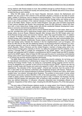 THE EU AND ITS MEMBER STATES: PURSUING DIVERSE INTERESTS IN THE CIS REGION 
strong relations with Russia based on trust, feel confident enough to confront Russia on these is-sues 
(underpinned by a strong civil society and activist press), but officials also tend to know where 
to draw the line on such criticism. 
Other EU MS states, such as the Czech Republic, Denmark, Ireland, the Netherlands and 
Sweden are very vocal in their criticism of the domestic situation in Russia (in the field of human 
rights, notably in Chechnya, and on aspects of democratisation). This is due to the fact that these 
EU MS have traditionally developed a strong normative-driven foreign policy and raising such is-sues 
is part of the promotion of the national interests of these EU MS in Russia. Other EU MS, 
such as the Baltic States, Poland, and the United Kingdom, have also used normative arguments 
in their various disputes with Russia. Not surprisingly, those EU MS (Denmark, Ireland and Swe-den) 
with a more value-driven foreign policy still provide substantial bilateral development assis-tance 
or economic and technical assistance to Russia. 
Does value-driven foreign policy tend to induce bilateral disputes? In most cases, there is a di-rect 
link, provided that such a value-driven foreign policy is the result of a broader confrontational 
foreign policy vis-à-vis Russia. Bilateral disputes often emerge when EU MS foreign policy con-fronts 
Russian foreign policy and economic interests, rather than accommodates them, in addition 
to criticism of Russia’s domestic politics. In other words, an EU MS can conduct a value-driven 
(critical) foreign policy towards Russia, but one which at the same time also accommodates Rus-sian 
foreign policy interests. Additionally, Russia makes a distinction between states which defend 
their own foreign policy interests (for instance in the EU neighbourhood, such as Hungary), and 
those EU MS who do this with the additional intention of diminishing Russia’s influence (in a zero-sum 
game scenario), such as for instance Poland. Certain EU MS, such as the Baltic States, the 
Czech Republic, Poland, Romania and the United Kingdom, maintain a foreign policy which con-fronts 
Russia’s foreign policy interests in the EU, by calling for increased intra-EU solidarity, by fa-vouring 
a stronger ENP or outright EU enlargement to the EENP region7, and by favouring a 
stronger and expanded NATO (notably a comprehensive NATO missile shield and NATO enlarge-ment 
to the EENP region). Most of these EU MS have paid the price for conducting confrontational 
foreign policy which hurts Russian political, economic and energy interests by becoming entangled 
in (or having only recently resolved) disputes with Russia. 
The Baltic States have criticised Russia for undermining intra-EU solidarity, for not living up to 
its international commitments of withdrawing its troops from Georgia and Moldova, for not imple-menting 
the Energy Charter Treaty, for acting as a monopolistic energy exporter and for not hon-ouring 
its obligations as a member of the Council of Europe and the OSCE8. Estonia has still not 
signed a border treaty with Russia and Latvia only signed it in 2007, after more than nine years of 
negotiations. The relocation of the “bronze soldier”, a Soviet war memorial, from the centre of Tal-linn 
in April 2007 by the Estonian authorities9 also heightened tensions with Russia. Political fric-tions 
also stem from the unequal treatment of Russian minorities in Estonia and Latvia, which have 
created many “non-citizens” amongst ethnic Russians. The problem is more acute in Latvia, where 
the Russian community numbers 650,000 or 29% of the total population, of whom 54% have been 
unable to obtain Latvian citizenship (and hence the right to vote). In Estonia, the Russian minority 
numbers 300,000 people and represents 26% of Estonia’s total population, of which 35% do not 
have any defined citizenship. In Lithuania, Lithuanian citizenship was immediately offered to all 
residents, irrespective of their ethnic origin, including the 245,000 Russians (7% of the total popula-tion). 
The poor state of Polish-Russian relations results, to a large extent, from Poland’s political ac-tiveness 
in Russia’s ‘near abroad’, particularly in Ukraine and Belarus (Unge et al., 2006). In the 
years preceding Poland’s accession to the EU in 2004 Poland established the concept of the East- 
7 See more on this in the next section on the EENP region. 
8 “Completing Europe: Integration with Neighbours and Engagement with Russia”, Speech by Valdas 
Adamkus, President of the Republic of Lithuania in the London School of Economics and Political Science, 
15 February 2008, http://www.euro.lt. 
9 The Estonian embassy in Moscow was attacked and the Estonian authorities even claimed their gov-ernmental 
websites and websites of major Estonian companies were subjected to a cyber-attacks emanating 
from Russia. 
CASE Network Studies & Analyses No. 368 11 
 