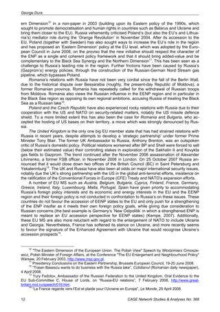 George Dura 
ern Dimension10 in a non-paper in 2003 (building upon its Eastern policy of the 1990s, which 
sought to promote democratisation and human rights in countries such as Belarus and Ukraine and 
bring them closer to the EU). Russia vehemently criticised Poland’s (but also the EU’s and Lithua-nia’s) 
mediator role during the ‘Orange Revolution’ in November 2004. After its accession to the 
EU, Poland (together with Sweden) has also sought ways to increase the EU’s role in the region 
and has proposed an ‘Eastern Dimension’ policy at the EU level, which was adopted by the Euro-pean 
Council in June 2008, on the proviso that the new initiative should respect the character of 
the ENP as a single and coherent policy framework and that it should bring added-value and be 
complementary to the Black Sea Synergy and the Northern Dimension11. This has been seen as a 
challenge to Russia’s leading role in the region. Further frictions have been caused by Russia’s 
(Gazprom’s) energy policies, through the construction of the Russian-German Nord Stream gas 
pipeline, which bypasses Poland. 
Romania’s relations with Russia have not been very cordial since the fall of the Berlin Wall, 
due to the historical dispute over Bessarabia (roughly, the present-day Republic of Moldova), a 
former Romanian province. Romania has repeatedly called for the withdrawal of Russian troops 
from Moldova. Romania also views the Russian influence in the EENP region and in particular in 
the Black Sea region as opposing its own regional ambitions, accusing Russia of treating the Black 
Sea as a Russian lake12. 
Poland and the Czech Republic have also experienced rocky relations with Russia due to their 
cooperation with the US and NATO on security-related matters, notably the US missile defence 
shield. To a more limited extent this has also been the case for Romania and Bulgaria, who ac-cepted 
the hosting of US bases on their territory, a move which was strongly denounced by Rus-sia. 
The United Kingdom is the only one big EU member state that has had strained relations with 
Russia in recent years, despite attempts to develop a ‘strategic partnership’ under former Prime 
Minister Tony Blair. The former UK Ambassador to Russia, Anthony Brenton, was an outspoken 
critic of Russia’s domestic policy. Political relations worsened after BP and Shell were forced to sell 
(below their estimated value) their controlling stakes in exploration of the Sakhalin II and Kovykta 
gas fields to Gazprom. The trend continued after the November 2006 assassination of Alexander 
Litvinenko, a former FSB officer, in November 2006 in London. On 25 October 2007 Russia an-nounced 
that it would close down two offices of the British Council (BC) in Saint Petersburg and 
Yekaterinburg13. The UK and Russia have also been at odds on major international security issues, 
notably due the UK’s strong partnership with the US in the global anti-terrorist efforts, insistence on 
the ratification of the Conventional Forces in Europe (CFE) Treaty and NATO’s expansion efforts. 
A number of EU MS such as Austria, Belgium, Bulgaria, Cyprus, Finland, France, Germany, 
Greece, Ireland, Italy, Luxembourg, Malta, Portugal, Spain have given priority to accommodating 
Russia’s foreign policy interests and its economic and energy interests in the EU and the EENP 
region and their foreign policy is not conducted in confrontation to Russia’s on these issues. These 
countries do not favour the accession of EENP states to the EU and only push for a strengthening 
of the ENP insofar as it meets their own foreign policy goals, while giving due consideration to 
Russian concerns (the best example is Germany’s ‘New Ostpolitik’ in which a strengthened ENP is 
meant to replace an EU accession perspective for EENP states) (Kempe, 2007). Additionally, 
these EU MS are also more reluctant with regard to the enlargement of NATO to include Ukraine 
and Georgia. Nevertheless, France has softened its stance on Ukraine, and more recently seems 
to favour the signature of the Enhanced Agreement with Ukraine that would recognise Ukraine’s 
accession prospects14. 
10 "The Eastern Dimension of the European Union. The Polish View" Speech by Włodzimierz Cimosze-wicz, 
Polish Minister of Foreign Affairs, at the Conference "The EU Enlargement and Neighbourhood Policy" 
Warsaw, 20 February 2003, http://www.msz.gov.pl. 
11 Presidency Conclusions on the Eastern Partnership, Brussels European Council, 19-20 June 2008. 
12 “Traian Basescu wants to do business with the Russia lake”, Cotidianul (Romanian daily newspaper), 
4 April 2008. 
13 Yury Fedotov, Ambassador of the Russian Federation to the United Kingdom, Oral Evidence to the 
EU Sub-Committee C, House of Lords, on “Russia-EU relations”, 7 February 2008, http://www.great-britain. 
mid.ru/speech/016.htm. 
14 “La France regarde vers l’Est et plaide pour l’Ucraine en Europe”, Le Monde, 29 April 2008. 
12 CASE Network Studies & Analyses No. 368 
 