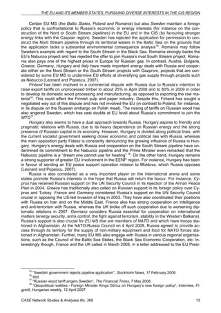 THE EU AND ITS MEMBER STATES: PURSUING DIVERSE INTERESTS IN THE CIS REGION 
Certain EU MS (the Baltic States, Poland and Romania) but also Sweden maintain a foreign 
policy that is confrontational to Russia’s economic or energy interests (for instance on the con-struction 
of the Nord or South Stream pipelines) in the EU and in the CIS (by favouring stronger 
energy links with the Caspian region). Sweden has rejected the application for permission to con-struct 
the Nord Stream pipeline through its territorial waters in the Baltic Sea on the grounds that 
the application lacks a substantial environmental consequence analysis15. Romania may follow 
Sweden’s example with regard to the South Stream in the Black Sea. Romania strongly backs the 
EU’s Nabucco project and has rejected the offer to join Russia’s rival South Stream project. Roma-nia 
also pays one of the highest prices in Europe for Russian gas. In contrast, Austria, Bulgaria, 
Greece, Germany, Hungary and Italy have made important energy deals with Russia and cooper-ate 
either on the Nord Stream or the South Stream projects with Gazprom, projects that are con-sidered 
by some EU MS to undermine EU efforts at diversifying gas supply through projects such 
as Nabucco (Leonard and Popescu, 2007). 
Finland has been involved in a commercial dispute with Russia due to Russia’s intention to 
raise export tariffs on unprocessed timber to about 25% in April 2008 and to 80% in 2009 in order 
to develop its domestic wood processing and manufacturing, as opposed to exporting the raw ma-terial16. 
This could affect the Finnish pulp and paper industry. Despite this, Finland has sought a 
negotiated way out of this dispute and has not involved the EU (in contrast to Poland, for instance, 
in its dispute on the Russian embargo on Polish meat). The raising of tariffs on Russian wood has 
also angered Sweden, which has cast doubts at EU level about Russia’s commitment to join the 
WTO17. 
Hungary also seems to have a dual approach towards Russia. Hungary aspires to friendly and 
pragmatic relations with Russia, due to its heavy dependence on Russian energy and the strong 
presence of Russian capital in its economy. However, Hungary is divided along political lines, with 
the current socialist government seeking closer economic and political ties with Russia, whereas 
the main opposition party Fidesz is constantly denouncing the growing influence of Russia in Hun-gary. 
Hungary’s energy deals with Russia and cooperation on the South Stream pipeline have un-dermined 
its commitment to the Nabucco pipeline and the Prime Minster even remarked that the 
Nabucco pipeline is a “dream one cannot use for heating” 18. On the other hand, Hungary remains 
a strong supporter of greater EU involvement in the EENP region. For instance, Hungary has been 
in favour of sending an EU peace support operation mission to Moldova, which Russia opposes 
(Leonard and Popescu, 2007). 
Russia is also considered as a very important player on the international arena and some 
states promote Russia’s interests in the hope that Russia will return the favour. For instance, Cy-prus 
has received Russian support on the UN Security Council in its rejection of the Annan Peace 
Plan in 2004. Greece has traditionally also called on Russian support in its foreign policy over Cy-prus 
and Turkey. France and Germany considered Russia’s support on the UN Security Council 
crucial in opposing the US-led invasion of Iraq in 2003. They have also coordinated their positions 
with Russia on Iran and on the Middle East. France also has strong cooperation on intelligence 
and anti-terrorism with Russia, whereas the UK broke off such cooperation due to worsening dip-lomatic 
relations in 2007. Germany considers Russia essential for cooperation on international 
matters (energy security, arms control, the fight against terrorism, stability in the Western Balkans). 
Russia’s support is also crucial for EU MS that are members of NATO and which have troops sta-tioned 
in Afghanistan. At the NATO-Russia Council on 4 April 2008, Russia agreed to provide ac-cess 
through its territory for the supply of non-military equipment and food for NATO forces sta-tioned 
in Afghanistan. Further, many EU MS also engage with Russia in various regional organisa-tions, 
such as the Council of the Baltic Sea States, the Black Sea Economic Cooperation, etc. In-terestingly 
though, France and the UK called in March 2008, in a letter addressed to the EU Presi- 
15 “Swedish government rejects pipeline application”, Stockholm News, 17 February 2008. 
16 Ibid. 
17 “Russian wood tariff angers Sweden”, The Financial Times, 7 May 2008. 
18 “Geopolitical realities - Foreign Minister Kinga Göncz on Hungary’s new foreign policy”, Interview, Fi-gyelő, 
Hungarian weekly, 12 April 2007. 
CASE Network Studies & Analyses No. 368 13 
 