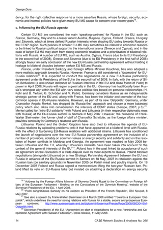 George Dura 
dency, for the right collective response to a more assertive Russia, whose foreign, security, eco-nomic 
and internal policies have given many EU MS cause for concern over recent years19. 
c. Influencing the EU-Russia agenda 
Certain EU MS are considered the main ‘speaking-partners’ for Russia in the EU, such as 
France, Germany, Italy and to a lesser extent Austria, Bulgaria, Cyprus, Finland, Greece, Hungary 
and Slovenia, which at times defend Russian interests when shaping EU policy towards Russia or 
the EENP region. Such policies of smaller EU MS may sometimes be related to economic reasons 
or be linked to Russian political support in the international arena (Greece and Cyprus), and in the 
case of larger EU MS may stem from strong economic relations and a prioritisation of bilateral rela-tions 
with Russia. A number of EU MS, such as Austria, Cyprus, France (due to its EU Presidency 
in the second half of 2008), Greece and Slovenia (due to its EU Presidency in the first half of 2008) 
strongly favour an early conclusion of the new EU-Russia partnership agreement without holding it 
hostage to bilateral disputes between certain EU MS and Russia. 
France, under President Sarkozy and Foreign Affairs Minister Kouchner, has also adopted a 
more realistic approach towards Russia. However, France is still considered a 'locomotive' for EU-Russia 
relations20. It is expected to conduct the negotiations on a new EU-Russia partnership 
agreement under its Presidency of the EU in the second half of 2008. In Italy, with the return of Sil-vio 
Berlusconi (a well-known defender of Russian interests in the EU and close friend of Putin) to 
power in April 2008, Russia will regain a great ally in the EU. Germany has traditionally been Rus-sia’s 
strongest ally within the EU with very close political ties based on personal relationships (H. 
Kohl and B. Yeltsin; G. Schröder and V. Putin). Germany considers Russia as an indispensable 
strategic partner of the EU and, along with France, has been the initiator and promoter of the four 
common spaces in EU-Russia relations. However, as part of its new ‘Ostpolitik’, Germany, under 
Chancellor Angela Merkel, has dropped its ‘Russia-first’ approach and chosen a more balanced 
policy which also takes into consideration the interests of EENP states (Kempe, 2007; p.3) 21. 
Merkel called for “intra-EU solidarity” with Poland and Lithuania (in their respective diplomatic rows 
with Russia) at the EU-Russia summit in Samara in May 2007. However, the presence of Frank- 
Walter Steinmeier, the former chief of staff of Chancellor Schröder, as the foreign affairs minister, 
provides continuity in Germany’s relations with Russia. 
Lithuania, Poland and the United Kingdom have also tried to influence the agenda of EU-Russia 
relations by uploading problems onto it that have appeared at a bilateral level with Russia, 
with the effect of burdening EU-Russia relations with additional strains. Lithuania has conditioned 
the launch of negotiations over the new EU-Russia partnership agreement on the inclusion of a 
number of provisions, notably on common values or energy security and solidarity and on the reso-lution 
of frozen conflicts in Moldova and Georgia. An agreement was reached in May 2008 be-tween 
Lithuania and the EU, whereby Lithuania’s interests have been taken into account “in the 
context of the general interests of the EU”22. Poland has in the past linked its acceptance of such 
an agreement on the resolution of a trade dispute over its meat exports to Russia. Poland blocked 
negotiations (alongside Lithuania) on a new Strategic Partnership Agreement between the EU and 
Russia in advance of the EU-Russia summit in Samara on 18 May, 2007 in retaliation against the 
Russian ban (on sanitary grounds) in November 2005 on Polish meat and poultry imports. On 19 
December 2007 Poland and Russia signed a memorandum lifting the two-year Russian ban. Po-land 
lifted its veto on EU-Russia talks but insisted on attaching a declaration on energy security 
19 “Address by the Foreign Affairs Minister of Slovenia Dimitrij Rupel to the Committee on Foreign Af-fairs 
of the European Parliament - Briefing on the Conclusions of the Gymnich Meeting”, website of the 
Slovenian Presidency of the EU, 1 April 2008. 
20 "Putin congratulates Sarkozy on his election as President of the French Republic", RIA Novosti, 8 
May 2007. 
21 See also a speech by Frank-Walter Steinmeier on 4 March 2008 entitled “Towards a European ‘Ost-politik’”, 
which underlines the need for strong relations with Russia for a stable, secure and prosperous Euro-pean 
continent, http://www.auswaertiges-amt.de/diplo/en/Infoservice/Presse/Rede/2008/080304-BM-Ostpolitik. 
html. 
22 Slovenian Presidency of the EU, “Agreement on start of negotiations for a new Partnership and Co-operation 
Agreement with Russian Federation”, press release, 11 May 2008. 
14 CASE Network Studies & Analyses No. 368 
 