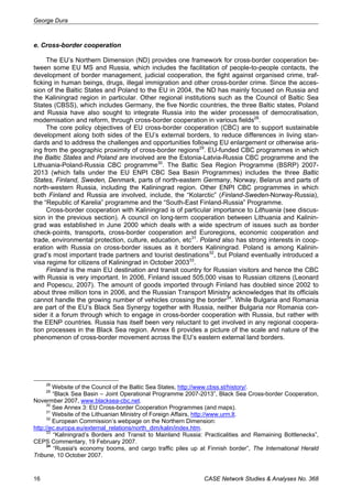 George Dura 
e. Cross-border cooperation 
The EU’s Northern Dimension (ND) provides one framework for cross-border cooperation be-tween 
some EU MS and Russia, which includes the facilitation of people-to-people contacts, the 
development of border management, judicial cooperation, the fight against organised crime, traf-ficking 
in human beings, drugs, illegal immigration and other cross-border crime. Since the acces-sion 
of the Baltic States and Poland to the EU in 2004, the ND has mainly focused on Russia and 
the Kaliningrad region in particular. Other regional institutions such as the Council of Baltic Sea 
States (CBSS), which includes Germany, the five Nordic countries, the three Baltic states, Poland 
and Russia have also sought to integrate Russia into the wider processes of democratisation, 
modernisation and reform, through cross-border cooperation in various fields28. 
The core policy objectives of EU cross-border cooperation (CBC) are to support sustainable 
development along both sides of the EU’s external borders, to reduce differences in living stan-dards 
and to address the challenges and opportunities following EU enlargement or otherwise aris-ing 
from the geographic proximity of cross-border regions29. EU-funded CBC programmes in which 
the Baltic States and Poland are involved are the Estonia-Latvia-Russia CBC programme and the 
Lithuania-Poland-Russia CBC programme30. The Baltic Sea Region Programme (BSRP) 2007- 
2013 (which falls under the EU ENPI CBC Sea Basin Programmes) includes the three Baltic 
States, Finland, Sweden, Denmark, parts of north-eastern Germany, Norway, Belarus and parts of 
north-western Russia, including the Kaliningrad region. Other ENPI CBC programmes in which 
both Finland and Russia are involved, include, the “Kolarctic” (Finland-Sweden-Norway-Russia), 
the “Republic of Karelia” programme and the “South-East Finland-Russia” Programme. 
Cross-border cooperation with Kaliningrad is of particular importance to Lithuania (see discus-sion 
in the previous section). A council on long-term cooperation between Lithuania and Kalinin-grad 
was established in June 2000 which deals with a wide spectrum of issues such as border 
check-points, transports, cross-border cooperation and Euroregions, economic cooperation and 
trade, environmental protection, culture, education, etc31. Poland also has strong interests in coop-eration 
with Russia on cross-border issues as it borders Kaliningrad. Poland is among Kalinin-grad’s 
most important trade partners and tourist destinations32, but Poland eventually introduced a 
visa regime for citizens of Kaliningrad in October 200333. 
Finland is the main EU destination and transit country for Russian visitors and hence the CBC 
with Russia is very important. In 2006, Finland issued 505,000 visas to Russian citizens (Leonard 
and Popescu, 2007). The amount of goods imported through Finland has doubled since 2002 to 
about three million tons in 2006, and the Russian Transport Ministry acknowledges that its officials 
cannot handle the growing number of vehicles crossing the border34. While Bulgaria and Romania 
are part of the EU’s Black Sea Synergy together with Russia, neither Bulgaria nor Romania con-sider 
it a forum through which to engage in cross-border cooperation with Russia, but rather with 
the EENP countries. Russia has itself been very reluctant to get involved in any regional coopera-tion 
processes in the Black Sea region. Annex 6 provides a picture of the scale and nature of the 
phenomenon of cross-border movement across the EU’s eastern external land borders. 
28 Website of the Council of the Baltic Sea States, http://www.cbss.st/history/. 
29 “Black Sea Basin – Joint Operational Programme 2007-2013”, Black Sea Cross-border Cooperation, 
Novermber 2007, www.blacksea-cbc.net. 
30 See Annex 3: EU Cross-border Cooperation Programmes (and maps). 
31 Website of the Lithuanian Ministry of Foreign Affairs, http://www.urm.lt. 
32 European Commission’s webpage on the Northern Dimension: 
http://ec.europa.eu/external_relations/north_dim/kalin/index.htm. 
33 “Kaliningrad’s Borders and Transit to Mainland Russia: Practicalities and Remaining Bottlenecks”, 
CEPS Commentary, 19 February 2007. 
34 “Russia's economy booms, and cargo traffic piles up at Finnish border”, The International Herald 
Tribune, 10 October 2007. 
16 CASE Network Studies & Analyses No. 368 
 