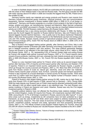 THE EU AND ITS MEMBER STATES: PURSUING DIVERSE INTERESTS IN THE CIS REGION 
In order to facilitate deeper analysis, the EU MS are subdivided into four groups in accordance 
with the share of their bilateral trade in the total EU-Russia trade. The first group includes EU MS 
with trade volumes above €10 billion in 2006 and includes the biggest three EU MS, Poland and a 
few smaller EU MS. 
Germany imports mainly raw materials and energy products and Russia’s main imports from 
Germany include manufactured goods (machines, chemical products, cars and communications 
equipment). German investments in Russia totalled US$5 billion in 2006 (9.1% of all foreign in-vestments) 
41. Germany and Russia cooperate on a number of joint projects in the field of high-tech, 
energy, aviation and space, car manufacturing, transport and telecoms. Major German companies 
such as E.ON. and BASF are present in Russia. Tourism was also an important bilateral economic 
activity as in 2006: 753,500 Russians visited Germany (EU-Russia Centre, 2007). 
The Netherlands has a very strong economic relationship with Russia. In 2006, the Nether-lands 
was the fourth biggest EU exporter to Russia (behind Germany, Italy and Finland) and the 
second biggest importer (behind Germany – this is partly due to the above mentioned ‘Rotterdam 
effect’). More than three-quarters of Russian exports to the Netherlands are fuel and energy prod-ucts 
and 16% metals. Russian imports consist of agricultural products (37%), machinery (28%), 
and chemical products (24%). Dutch FDI into Russia stood at US$6.6 billion in 2006 (12% of all 
foreign investments) 42. 
Italy is Russia’s third biggest trading partner globally, after Germany and China. Italy is also 
the second biggest importer of Russian gas (after Germany) and energy cooperation is very impor-tant 
in bilateral economic relations (see next section). The close political partnership between 
France and Russia is not reflected in the total trade volume, which stood at €14.1 billion in 2006 
(EU-Russia Centre, 2007; p. 15), representing 0.9% of France's foreign trade and putting Russia 
as France’s 9th largest trade partner (Leonard and Popescu, 2007; p. 31). French exports mainly 
consist of luxury products, machinery and cars, whereas the main imports products are oil and gas: 
88% in 2005 (EU-Russia Centre, 2007; p. 16). French FDI into Russia equalled US$ 3 billion in 
200643. 
Russia is a very important trade partner for Finland, which ranks as its second largest import 
partner after Germany (14% of imports) and third export partner after Germany and Sweden (10% 
of exports). Finland is an important transit country, particularly for Russian imports, a quarter of 
which go through the country (Leonard and Popescu, 2007; p. 37). More than 80% of Finnish im-ports 
from Russia consist of crude oil, natural gas, electricity, wood and other raw materials. 
Finland mainly exports paper products, food, furniture, consumer goods and transport equipment. 
Finland is also important as a tourist destination or transit country for Russian tourists. There were 
more than 2.3 million visits from Russia to Finland, the highest number of Russian visitors in any 
EU country (EU-Russia Centre, 2007; p. 124). 
Poland is Russia’s sixth largest trading partner among EU MS, mainly due to high Polish im-ports 
from Russia (10% of total imports in 2006, second only to Germany – 24%). During 2006- 
2008 the trade dispute over Russia’s ban on Polish meat exports attracted substantial public atten-tion, 
although it did not affect overall trade values in any significant way. The main Russian com-panies 
investing in Poland are Gazprom and Lukoil. However, Russia was only the 21st largest 
investment partner in Poland in 2006. 
Troubled political relations have not affected the flourishing trade relations between Russia 
and the United Kingdom, mostly UK imports from Russia. UK investments reached US$7 billion in 
2006, accounting for 12.7% of all foreign investment in Russia, second only after Cyprus44. In sen-sitive 
areas such as energy, investments by UK companies have not been protected by a legal 
framework, as was the case for BP and Shell, which were subject to arbitrary treatment by Rus-sia’s 
gas monopoly, Gazprom. The main areas of economic exchange are metallurgy, oil refining, 
tourism, investment projects, transport and roads, agriculture and food processing (EU-Russia 
Centre, 2007; p. 21). The official numbers of the Russian Federal Agency for Tourism, show that 
233,300 UK citizens travelled to Russia and 120,000 Russian citizens travelled to the UK in 200645. 
41 Russian Federal State Statistics Service, “Volume of foreign investments in the economy of the Rus-sian 
Federation in 2006”, http://www.gks.ru/. 
42 Ibid. 
43 Ibid. 
44 Ibid. 
45 Second Report from the Foreign Affairs Committee, Session 2007-08, op.cit. 
CASE Network Studies & Analyses No. 368 19 
 