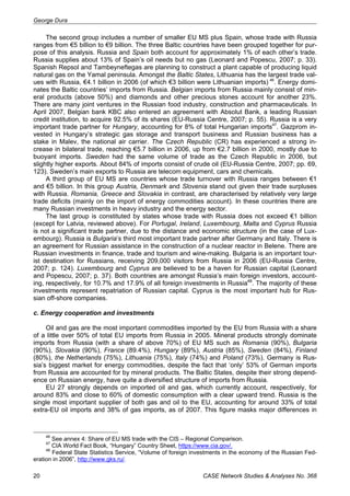 George Dura 
The second group includes a number of smaller EU MS plus Spain, whose trade with Russia 
ranges from €5 billion to €9 billion. The three Baltic countries have been grouped together for pur-pose 
of this analysis. Russia and Spain both account for approximately 1% of each other’s trade. 
Russia supplies about 13% of Spain’s oil needs but no gas (Leonard and Popescu, 2007; p. 33). 
Spanish Repsol and Tambeyneftegas are planning to construct a plant capable of producing liquid 
natural gas on the Yamal peninsula. Amongst the Baltic States, Lithuania has the largest trade val-ues 
with Russia, €4.1 billion in 2006 (of which €3 billion were Lithuanian imports) 46. Energy domi-nates 
the Baltic countries’ imports from Russia. Belgian imports from Russia mainly consist of min-eral 
products (above 50%) and diamonds and other precious stones account for another 23%. 
There are many joint ventures in the Russian food industry, construction and pharmaceuticals. In 
April 2007, Belgian bank KBC also entered an agreement with Absolut Bank, a leading Russian 
credit institution, to acquire 92.5% of its shares (EU-Russia Centre, 2007; p. 55). Russia is a very 
important trade partner for Hungary, accounting for 8% of total Hungarian imports47. Gazprom in-vested 
in Hungary’s strategic gas storage and transport business and Russian business has a 
stake in Malev, the national air carrier. The Czech Republic (CR) has experienced a strong in-crease 
in bilateral trade, reaching €5.7 billion in 2006, up from €2.7 billion in 2000, mostly due to 
buoyant imports. Sweden had the same volume of trade as the Czech Republic in 2006, but 
slightly higher exports. About 84% of imports consist of crude oil (EU-Russia Centre, 2007; pp. 69, 
123). Sweden’s main exports to Russia are telecom equipment, cars and chemicals. 
A third group of EU MS are countries whose trade turnover with Russia ranges between €1 
and €5 billion. In this group Austria, Denmark and Slovenia stand out given their trade surpluses 
with Russia. Romania, Greece and Slovakia in contrast, are characterised by relatively very large 
trade deficits (mainly on the import of energy commodities account). In these countries there are 
many Russian investments in heavy industry and the energy sector. 
The last group is constituted by states whose trade with Russia does not exceed €1 billion 
(except for Latvia, reviewed above). For Portugal, Ireland, Luxembourg, Malta and Cyprus Russia 
is not a significant trade partner, due to the distance and economic structure (in the case of Lux-embourg). 
Russia is Bulgaria’s third most important trade partner after Germany and Italy. There is 
an agreement for Russian assistance in the construction of a nuclear reactor in Belene. There are 
Russian investments in finance, trade and tourism and wine-making. Bulgaria is an important tour-ist 
destination for Russians, receiving 209,000 visitors from Russia in 2006 (EU-Russia Centre, 
2007; p. 124). Luxembourg and Cyprus are believed to be a haven for Russian capital (Leonard 
and Popescu, 2007; p. 37). Both countries are amongst Russia’s main foreign investors, account-ing, 
respectively, for 10.7% and 17.9% of all foreign investments in Russia48. The majority of these 
investments represent repatriation of Russian capital. Cyprus is the most important hub for Rus-sian 
off-shore companies. 
c. Energy cooperation and investments 
Oil and gas are the most important commodities imported by the EU from Russia with a share 
of a little over 50% of total EU imports from Russia in 2005. Mineral products strongly dominate 
imports from Russia (with a share of above 70%) of EU MS such as Romania (90%), Bulgaria 
(90%), Slovakia (90%), France (89.4%), Hungary (89%), Austria (85%), Sweden (84%), Finland 
(80%), the Netherlands (75%), Lithuania (75%), Italy (74%) and Poland (73%). Germany is Rus-sia’s 
biggest market for energy commodities, despite the fact that ‘only’ 53% of German imports 
from Russia are accounted for by mineral products. The Baltic States, despite their strong depend-ence 
on Russian energy, have quite a diversified structure of imports from Russia. 
EU 27 strongly depends on imported oil and gas, which currently account, respectively, for 
around 83% and close to 60% of domestic consumption with a clear upward trend. Russia is the 
single most important supplier of both gas and oil to the EU, accounting for around 33% of total 
extra-EU oil imports and 38% of gas imports, as of 2007. This figure masks major differences in 
46 See annex 4: Share of EU MS trade with the CIS – Regional Comparison. 
47 CIA World Fact Book, “Hungary” Country Sheet, https://www.cia.gov/. 
48 Federal State Statistics Service, “Volume of foreign investments in the economy of the Russian Fed-eration 
in 2006”, http://www.gks.ru/. 
20 CASE Network Studies & Analyses No. 368 
 