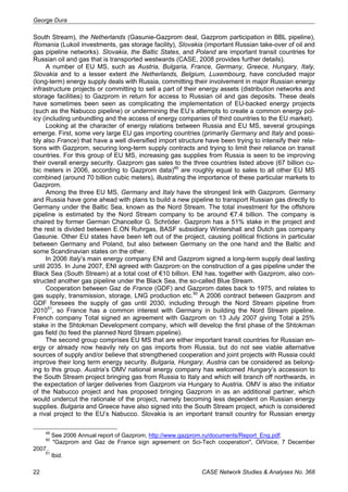 George Dura 
South Stream), the Netherlands (Gasunie-Gazprom deal, Gazprom participation in BBL pipeline), 
Romania (Lukoil investments, gas storage facility), Slovakia (important Russian take-over of oil and 
gas pipeline networks). Slovakia, the Baltic States, and Poland are important transit countries for 
Russian oil and gas that is transported westwards (CASE, 2008 provides further details). 
A number of EU MS, such as Austria, Bulgaria, France, Germany, Greece, Hungary, Italy, 
Slovakia and to a lesser extent the Netherlands, Belgium, Luxembourg, have concluded major 
(long-term) energy supply deals with Russia, committing their involvement in major Russian energy 
infrastructure projects or committing to sell a part of their energy assets (distribution networks and 
storage facilities) to Gazprom in return for access to Russian oil and gas deposits. These deals 
have sometimes been seen as complicating the implementation of EU-backed energy projects 
(such as the Nabucco pipeline) or undermining the EU’s attempts to create a common energy pol-icy 
(including unbundling and the access of energy companies of third countries to the EU market). 
Looking at the character of energy relations between Russia and EU MS, several groupings 
emerge. First, some very large EU gas importing countries (primarily Germany and Italy and possi-bly 
also France) that have a well diversified import structure have been trying to intensify their rela-tions 
with Gazprom, securing long-term supply contracts and trying to limit their reliance on transit 
countries. For this group of EU MS, increasing gas supplies from Russia is seen to be improving 
their overall energy security. Gazprom gas sales to the three countries listed above (67 billion cu-bic 
meters in 2006, according to Gazprom data)49 are roughly equal to sales to all other EU MS 
combined (around 70 billion cubic meters), illustrating the importance of these particular markets to 
Gazprom. 
Among the three EU MS, Germany and Italy have the strongest link with Gazprom. Germany 
and Russia have gone ahead with plans to build a new pipeline to transport Russian gas directly to 
Germany under the Baltic Sea, known as the Nord Stream. The total investment for the offshore 
pipeline is estimated by the Nord Stream company to be around €7.4 billion. The company is 
chaired by former German Chancellor G. Schröder. Gazprom has a 51% stake in the project and 
the rest is divided between E.ON Ruhrgas, BASF subsidiary Wintershall and Dutch gas company 
Gasunie. Other EU states have been left out of the project, causing political frictions in particular 
between Germany and Poland, but also between Germany on the one hand and the Baltic and 
some Scandinavian states on the other. 
In 2006 Italy’s main energy company ENI and Gazprom signed a long-term supply deal lasting 
until 2035. In June 2007, ENI agreed with Gazprom on the construction of a gas pipeline under the 
Black Sea (South Stream) at a total cost of €10 billion. ENI has, together with Gazprom, also con-structed 
another gas pipeline under the Black Sea, the so-called Blue Stream. 
Cooperation between Gaz de France (GDF) and Gazprom dates back to 1975, and relates to 
gas supply, transmission, storage, LNG production etc.50 A 2006 contract between Gazprom and 
GDF foresees the supply of gas until 2030, including through the Nord Stream pipeline from 
201051, so France has a common interest with Germany in building the Nord Stream pipeline. 
French company Total signed an agreement with Gazprom on 13 July 2007 giving Total a 25% 
stake in the Shtokman Development company, which will develop the first phase of the Shtokman 
gas field (to feed the planned Nord Stream pipeline). 
The second group comprises EU MS that are either important transit countries for Russian en-ergy 
or already now heavily rely on gas imports from Russia, but do not see viable alternative 
sources of supply and/or believe that strengthened cooperation and joint projects with Russia could 
improve their long term energy security. Bulgaria, Hungary, Austria can be considered as belong-ing 
to this group. Austria’s OMV national energy company has welcomed Hungary’s accession to 
the South Stream project bringing gas from Russia to Italy and which will branch off northwards, in 
the expectation of larger deliveries from Gazprom via Hungary to Austria. OMV is also the initiator 
of the Nabucco project and has proposed bringing Gazprom in as an additional partner, which 
would undercut the rationale of the project, namely becoming less dependent on Russian energy 
supplies. Bulgaria and Greece have also signed into the South Stream project, which is considered 
a rival project to the EU’s Nabucco. Slovakia is an important transit country for Russian energy 
49 See 2006 Annual report of Gazprom, http://www.gazprom.ru/documents/Report_Eng.pdf. 
50 "Gazprom and Gaz de France sign agreement on Sci-Tech cooperation", OilVoice, 7 December 
2007.. 
51 Ibid. 
22 CASE Network Studies & Analyses No. 368 
 