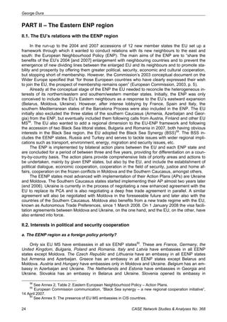 George Dura 
PART II – The Eastern ENP region 
II.1. The EU’s relations with the EENP region 
In the run-up to the 2004 and 2007 accessions of 12 new member states the EU set up a 
framework through which it wanted to conduct relations with its new neighbours to the east and 
south: the European Neighbourhood Policy (ENP). The main aims of the ENP are to “share the 
benefits of the EU’s 2004 [and 2007] enlargement with neighbouring countries and to prevent the 
emergence of new dividing lines between the enlarged EU and its neighbours and to promote sta-bility 
and prosperity by offering them greater political, security, economic and cultural cooperation, 
but stopping short of membership. However, the Commission’s 2003 conceptual document on the 
Wider Europe specified that “for those European countries who have clearly expressed their wish 
to join the EU, the prospect of membership remains open” (European Commission, 2003, p. 5). 
Already at the conceptual stage of the ENP the EU needed to reconcile the heterogeneous in-terests 
of its northern/eastern and southern/western member states. Initially, the ENP was only 
conceived to include the EU’s Eastern neighbours as a response to the EU’s eastward expansion 
(Belarus, Moldova, Ukraine). However, after intense lobbying by France, Spain and Italy, the 
southern Mediterranean states of the Barcelona Process were also included in the ENP. The EU 
initially also excluded the three states of the southern Caucasus (Armenia, Azerbaijan and Geor-gia) 
from the ENP, but eventually included them following calls from Austria, Finland and other EU 
MS58. The EU also wanted to add a regional dimension to the EU-ENP framework and following 
the accession of two Black Sea littoral states, Bulgaria and Romania in 2007, both having obvious 
interests in the Black Sea region, the EU adopted the Black Sea Synergy (BSS)59. The BSS in-cludes 
the EENP states, Russia and Turkey and serves to tackle issues with wider regional impli-cations 
such as transport, environment, energy, migration and security issues, etc. 
The ENP is implemented by bilateral action plans between the EU and each ENP state and 
are concluded for a period of between three and five years, providing for differentiation on a coun-try- 
by-country basis. The action plans provide comprehensive lists of priority areas and actions to 
be undertaken, mainly by given ENP states, but also by the EU, and include the establishment of 
political dialogue, economic cooperation, cooperation in the field of security, justice and home af-fairs, 
cooperation on the frozen conflicts in Moldova and the Southern Caucasus, amongst others. 
The EENP states most advanced with implementation of their Action Plans (APs) are Ukraine 
and Moldova. The Southern Caucasus states started implementing their AP almost two years later 
(end 2006). Ukraine is currently in the process of negotiating a new enhanced agreement with the 
EU to replace its PCA and is also negotiating a deep free trade agreement in parallel. A similar 
agreement will also be negotiated with Moldova in the foreseeable future and later also with the 
countries of the Southern Caucasus. Moldova also benefits from a new trade regime with the EU, 
known as Autonomous Trade Preferences, since 1 March 2008. On 1 January 2008 the visa facili-tation 
agreements between Moldova and Ukraine, on the one hand, and the EU, on the other, have 
also entered into force. 
II.2. Interests in political and security cooperation 
a. The EENP region as a foreign policy priority? 
Only six EU MS have embassies in all six EENP states60. These are France, Germany, the 
United Kingdom, Bulgaria, Poland and Romania. Italy and Latvia have embassies in all EENP 
states except Moldova. The Czech Republic and Lithuania have an embassy in all EENP states 
but Armenia and Azerbaijan. Greece has an embassy in all EENP states except Belarus and 
Moldova. Austria and Hungary have embassies only in Moldova and Ukraine. Belgium has an em-bassy 
in Azerbaijan and Ukraine. The Netherlands and Estonia have embassies in Georgia and 
Ukraine. Slovakia has an embassy in Belarus and Ukraine. Slovenia opened its embassy in 
58 See Annex 2, Table 2: Eastern European Neighbourhood Policy – Action Plans. 
59 European Commission communication, “Black Sea synergy – a new regional cooperation initiative”, 
14 April 2007. 
60 See Annex 5: The presence of EU MS embassies in CIS countries. 
24 CASE Network Studies & Analyses No. 368 
 