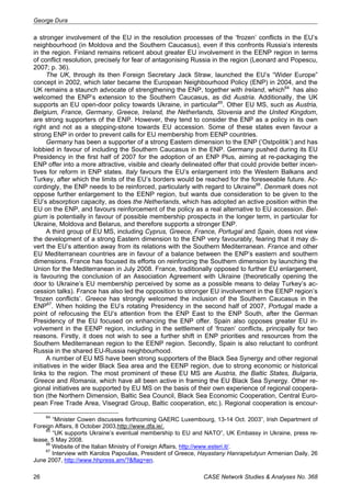 George Dura 
a stronger involvement of the EU in the resolution processes of the ‘frozen’ conflicts in the EU’s 
neighbourhood (in Moldova and the Southern Caucasus), even if this confronts Russia’s interests 
in the region. Finland remains reticent about greater EU involvement in the EENP region in terms 
of conflict resolution, precisely for fear of antagonising Russia in the region (Leonard and Popescu, 
2007; p. 36). 
The UK, through its then Foreign Secretary Jack Straw, launched the EU’s “Wider Europe” 
concept in 2002, which later became the European Neighbourhood Policy (ENP) in 2004, and the 
UK remains a staunch advocate of strengthening the ENP, together with Ireland, which64 has also 
welcomed the ENP’s extension to the Southern Caucasus, as did Austria. Additionally, the UK 
supports an EU open-door policy towards Ukraine, in particular65. Other EU MS, such as Austria, 
Belgium, France, Germany, Greece, Ireland, the Netherlands, Slovenia and the United Kingdom, 
are strong supporters of the ENP. However, they tend to consider the ENP as a policy in its own 
right and not as a stepping-stone towards EU accession. Some of these states even favour a 
strong ENP in order to prevent calls for EU membership from EENP countries. 
Germany has been a supporter of a strong Eastern dimension to the ENP (‘Ostpolitik’) and has 
lobbied in favour of including the Southern Caucasus in the ENP. Germany pushed during its EU 
Presidency in the first half of 2007 for the adoption of an ENP Plus, aiming at re-packaging the 
ENP offer into a more attractive, visible and clearly delineated offer that could provide better incen-tives 
for reform in ENP states. Italy favours the EU’s enlargement into the Western Balkans and 
Turkey, after which the limits of the EU’s borders would be reached for the foreseeable future. Ac-cordingly, 
the ENP needs to be reinforced, particularly with regard to Ukraine66. Denmark does not 
oppose further enlargement to the EENP region, but wants due consideration to be given to the 
EU’s absorption capacity, as does the Netherlands, which has adopted an active position within the 
EU on the ENP, and favours reinforcement of the policy as a real alternative to EU accession. Bel-gium 
is potentially in favour of possible membership prospects in the longer term, in particular for 
Ukraine, Moldova and Belarus, and therefore supports a stronger ENP. 
A third group of EU MS, including Cyprus, Greece, France, Portugal and Spain, does not view 
the development of a strong Eastern dimension to the ENP very favourably, fearing that it may di-vert 
the EU’s attention away from its relations with the Southern Mediterranean. France and other 
EU Mediterranean countries are in favour of a balance between the ENP’s eastern and southern 
dimensions. France has focused its efforts on reinforcing the Southern dimension by launching the 
Union for the Mediterranean in July 2008. France, traditionally opposed to further EU enlargement, 
is favouring the conclusion of an Association Agreement with Ukraine (theoretically opening the 
door to Ukraine’s EU membership perceived by some as a possible means to delay Turkey’s ac-cession 
talks). France has also led the opposition to stronger EU involvement in the EENP region’s 
‘frozen conflicts’. Greece has strongly welcomed the inclusion of the Southern Caucasus in the 
ENP67. When holding the EU’s rotating Presidency in the second half of 2007, Portugal made a 
point of refocusing the EU’s attention from the ENP East to the ENP South, after the German 
Presidency of the EU focused on enhancing the ENP offer. Spain also opposes greater EU in-volvement 
in the EENP region, including in the settlement of ‘frozen’ conflicts, principally for two 
reasons. Firstly, it does not wish to see a further shift in ENP priorities and resources from the 
Southern Mediterranean region to the EENP region. Secondly, Spain is also reluctant to confront 
Russia in the shared EU-Russia neighbourhood. 
A number of EU MS have been strong supporters of the Black Sea Synergy and other regional 
initiatives in the wider Black Sea area and the EENP region, due to strong economic or historical 
links to the region. The most prominent of these EU MS are Austria, the Baltic States, Bulgaria, 
Greece and Romania, which have all been active in framing the EU Black Sea Synergy. Other re-gional 
initiatives are supported by EU MS on the basis of their own experience of regional coopera-tion 
(the Northern Dimension, Baltic Sea Council, Black Sea Economic Cooperation, Central Euro-pean 
Free Trade Area, Visegrad Group, Baltic cooperation, etc.). Regional cooperation is encour- 
64 “Minister Cowen discusses forthcoming GAERC Luxembourg, 13-14 Oct. 2003”, Irish Department of 
Foreign Affairs, 8 October 2003,http://www.dfa.ie/. 
65 “UK supports Ukraine’s eventual membership to EU and NATO”, UK Embassy in Ukraine, press re-lease, 
5 May 2008. 
66 Website of the Italian Ministry of Foreign Affairs, http://www.esteri.it/. 
67 Interview with Karolos Papoulias, President of Greece, Hayastany Hanrapetutyun Armenian Daily, 26 
June 2007, http://www.hhpress.am/?&flag=en. 
26 CASE Network Studies & Analyses No. 368 
 