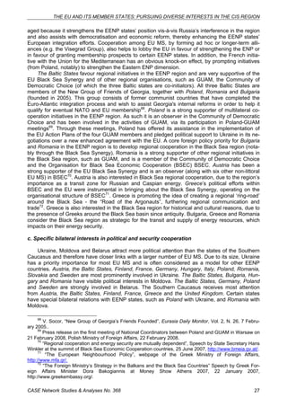 THE EU AND ITS MEMBER STATES: PURSUING DIVERSE INTERESTS IN THE CIS REGION 
aged because it strengthens the EENP states’ position vis-à-vis Russia’s interference in the region 
and also assists with democratisation and economic reform, thereby enhancing the EENP states’ 
European integration efforts. Cooperation among EU MS, by forming ad hoc or longer-term alli-ances 
(e.g. the Visegrad Group), also helps to lobby the EU in favour of strengthening the ENP or 
in favour of granting membership prospects to certain EENP states. In addition, the French initia-tive 
with the Union for the Mediterranean has an obvious knock-on effect, by prompting initiatives 
(from Poland, notably) to strengthen the Eastern ENP dimension. 
The Baltic States favour regional initiatives in the EENP region and are very supportive of the 
EU Black Sea Synergy and of other regional organisations, such as GUAM, the Community of 
Democratic Choice (of which the three Baltic states are co-initiators). All three Baltic States are 
members of the New Group of Friends of Georgia, together with Poland, Romania and Bulgaria 
(founded in 2005). This group consists of former communist countries that have completed the 
Euro-Atlantic integration process and wish to assist Georgia's internal reforms in order to help it 
qualify for eventual NATO and EU membership68. Poland is a strong supporter of multilateral co-operation 
initiatives in the EENP region. As such it is an observer in the Community of Democratic 
Choice and has been involved in the activities of GUAM, via its participation in Poland-GUAM 
meetings69. Through these meetings, Poland has offered its assistance in the implementation of 
the EU Action Plans of the four GUAM members and pledged political support to Ukraine in its ne-gotiations 
over a new enhanced agreement with the EU. A core foreign policy priority for Bulgaria 
and Romania in the EENP region is to develop regional cooperation in the Black Sea region (nota-bly 
through the Black Sea Synergy). Romania is a strong supporter of other regional initiatives in 
the Black Sea region, such as GUAM, and is a member of the Community of Democratic Choice 
and the Organisation for Black Sea Economic Cooperation (BSEC) BSEC. Austria has been a 
strong supporter of the EU Black Sea Synergy and is an observer (along with six other non-littoral 
EU MS) in BSEC70. Austria is also interested in Black Sea regional cooperation, due to the region’s 
importance as a transit zone for Russian and Caspian energy. Greece’s political efforts within 
BSEC and the EU were instrumental in bringing about the Black Sea Synergy, operating on the 
organisational structure of BSEC71. Greece is promoting the idea of creating a regional ‘ring-road’ 
around the Black Sea - the “Road of the Argonauts”, furthering regional communication and 
trade72. Greece is also interested in the Black Sea region for historical and cultural reasons, due to 
the presence of Greeks around the Black Sea basin since antiquity. Bulgaria, Greece and Romania 
consider the Black Sea region as strategic for the transit and supply of energy resources, which 
impacts on their energy security. 
c. Specific bilateral interests in political and security cooperation 
Ukraine, Moldova and Belarus attract more political attention than the states of the Southern 
Caucasus and therefore have closer links with a larger number of EU MS. Due to its size, Ukraine 
has a priority importance for most EU MS and is often considered as a model for other EENP 
countries. Austria, the Baltic States, Finland, France, Germany, Hungary, Italy, Poland, Romania, 
Slovakia and Sweden are most prominently involved in Ukraine. The Baltic States, Bulgaria, Hun-gary 
and Romania have visible political interests in Moldova. The Baltic States, Germany, Poland 
and Sweden are strongly involved in Belarus. The Southern Caucasus receives most attention 
from Austria, the Baltic States, Finland, France, Greece and the United Kingdom. Certain states 
have special bilateral relations with EENP states, such as Poland with Ukraine, and Romania with 
Moldova. 
68 V. Socor, “New Group of Georgia’s Friends Founded”, Eurasia Daily Monitor, Vol. 2, N. 26, 7 Febru-ary 
2005.. 
69 Press release on the first meeting of National Coordinators between Poland and GUAM in Warsaw on 
21 February 2008, Polish Ministry of Foreign Affairs, 22 February 2008. 
70 “Regional cooperation and energy security are mutually dependent”, Speech by State Secretary Hans 
Winkler at the summit of Black Sea Economic Cooperation countries, 25 June 2007, http://www.bmeia.gv.at/. 
71 “The European Neighbourhood Policy”, webpage of the Greek Ministry of Foreign Affairs, 
http://www.mfa.gr/. 
72 “The Foreign Ministry’s Strategy in the Balkans and the Black Sea Countries” Speech by Greek For-eign 
Affairs Minister Dora Bakogiannis at Money Show Athens 2007, 22 January 2007, 
http://www.greekembassy.org/. 
CASE Network Studies & Analyses No. 368 27 
 