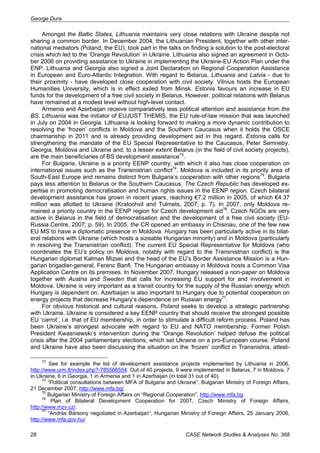 George Dura 
Amongst the Baltic States, Lithuania maintains very close relations with Ukraine despite not 
sharing a common border. In December 2004, the Lithuanian President, together with other inter-national 
mediators (Poland, the EU), took part in the talks on finding a solution to the post-electoral 
crisis which led to the ‘Orange Revolution’ in Ukraine. Lithuania also signed an agreement in Octo-ber 
2006 on providing assistance to Ukraine in implementing the Ukraine-EU Action Plan under the 
ENP. Lithuania and Georgia also signed a Joint Declaration on Regional Cooperation Assistance 
in European and Euro-Atlantic Integration. With regard to Belarus, Lithuania and Latvia - due to 
their proximity - have developed close cooperation with civil society. Vilnius hosts the European 
Humanities University, which is in effect exiled from Minsk. Estonia favours an increase in EU 
funds for the development of a free civil society in Belarus. However, political relations with Belarus 
have remained at a modest level without high-level contact. 
Armenia and Azerbaijan receive comparatively less political attention and assistance from the 
BS. Lithuania was the initiator of EUJUST THEMIS, the EU rule-of-law mission that was launched 
in July on 2004 in Georgia. Lithuania is looking forward to making a more dynamic contribution to 
resolving the ‘frozen’ conflicts in Moldova and the Southern Caucasus when it holds the OSCE 
chairmanship in 2011 and is already providing development aid in this regard. Estonia calls for 
strengthening the mandate of the EU Special Representative to the Caucasus, Peter Semneby. 
Georgia, Moldova and Ukraine and, to a lesser extent Belarus (in the field of civil society projects), 
are the main beneficiaries of BS development assistance73. 
For Bulgaria, Ukraine is a priority EENP country, with which it also has close cooperation on 
international issues such as the Transnistrian conflict74. Moldova is included in its priority area of 
South-East Europe and remains distinct from Bulgaria’s cooperation with other regions75. Bulgaria 
pays less attention to Belarus or the Southern Caucasus. The Czech Republic has developed ex-pertise 
in promoting democratisation and human rights issues in the EENP region. Czech bilateral 
development assistance has grown in recent years, reaching €7.2 million in 2005, of which €4.37 
million was allotted to Ukraine (Kratochvil and Tulmets, 2007; p. 7). In 2007, only Moldova re-mained 
a priority country in the EENP region for Czech development aid76. Czech NGOs are very 
active in Belarus in the field of democratisation and the development of a free civil society (EU-Russia 
Centre, 2007; p. 59). In 2005, the CR opened an embassy in Chisinau, one of the few new 
EU MS to have a diplomatic presence in Moldova. Hungary has been particularly active in its bilat-eral 
relations with Ukraine (which hosts a sizeable Hungarian minority) and in Moldova (particularly 
in resolving the Transnistrian conflict). The current EU Special Representative for Moldova (who 
coordinates the EU’s policy on Moldova, notably with regard to the Transnistrian conflict) is the 
Hungarian diplomat Kalman Mizsei and the head of the EU’s Border Assistance Mission is a Hun-garian 
brigadier-general, Ferenc Banfi. The Hungarian embassy in Moldova hosts a Common Visa 
Application Centre on its premises. In November 2007, Hungary released a non-paper on Moldova 
together with Austria and Sweden that calls for increasing EU support for and involvement in 
Moldova. Ukraine is very important as a transit country for the supply of the Russian energy which 
Hungary is dependent on. Azerbaijan is also important to Hungary due to potential cooperation on 
energy projects that decrease Hungary’s dependence on Russian energy77. 
For obvious historical and cultural reasons, Poland seeks to develop a strategic partnership 
with Ukraine. Ukraine is considered a key EENP country that should receive the strongest possible 
EU ‘carrot’, i.e. that of EU membership, in order to stimulate a difficult reform process. Poland has 
been Ukraine’s strongest advocate with regard to EU and NATO membership. Former Polish 
President Kwasniewski’s intervention during the ‘Orange Revolution’ helped defuse the political 
crisis after the 2004 parliamentary elections, which set Ukraine on a pro-European course. Poland 
and Ukraine have also been discussing the situation on the ‘frozen’ conflict in Transnistria, attest- 
73 See for example the list of development assistance projects implemented by Lithuania in 2006, 
http://www.urm.lt/index.php?-785566554. Out of 40 projects, 9 were implemented in Belarus, 7 in Moldova, 7 
in Ukraine, 6 in Georgia, 1 in Armenia and 1 in Azerbaijan (in total 31 out of 40). 
74 “Political consultations between MFA of Bulgaria and Ukraine”, Bulgarian Ministry of Foreign Affairs, 
21 December 2007, http://www.mfa.bg/. 
75 Bulgarian Ministry of Foreign Affairs on “Regional Cooperation”, http://www.mfa.bg. 
76 Plan of Bilateral Development Cooperation for 2007, Czech Ministry of Foreign Affairs, 
http://www.mzv.cz/. 
77 “András Bársony negotiated in Azerbaijan”, Hungarian Ministry of Foreign Affairs, 25 January 2006, 
http://www.mfa.gov.hu/ 
28 CASE Network Studies & Analyses No. 368 
 