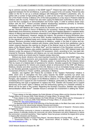 THE EU AND ITS MEMBER STATES: PURSUING DIVERSE INTERESTS IN THE CIS REGION 
ing to common security concerns in the EENP region78. Poland has been calling for deeper en-gagement 
between the EU and Belarus, in particular on support of its civil society. Poland has also 
called on the EU to set up a (critical) dialogue with Belarusian President Lukashenko, who, to-gether 
with a number of high-ranking officials, is under an EU visa ban. Improvement in the situa-tion 
of the Polish minority in Belarus (4% of the total population) is a key issue in Poland’s bilateral 
relations with the country. Poland has also been urging the Belarusian authorities to take into ac-count 
the EU’s conditions on democratisation and human rights, in order to achieve closer coop-eration 
with the EU79. Poland provides bilateral development assistance primarily to Armenia, 
Azerbaijan, Georgia, Moldova, apart from Belarus and Ukraine80. 
Relations with Moldova are a clear priority for Romania, due to the strong cultural and histori-cal 
ties. Romania lobbies in favour of Moldova’s EU accession. However, bilateral relations have 
deteriorated since Romania’s accession to the EU, partly due President Basescu’s repeated decla-rations 
of offering fast-track Romanian citizenship to an alleged 800,000 Moldovan applicants (or 1 
out of every 5 Moldovans). However, despite the rhetoric, the process of issuing Romanian pass-ports 
has virtually ground to a halt since 2002. Another contentious issue is Moldova’s insistence 
on the signature of a bilateral treaty and a border treaty with Romania, which Romania has so far 
delayed. Romania provides limited assistance to Moldova, notably in the field of culture and stu-dent 
scholarships. Romania’s relations with Ukraine, while friendly, are far from satisfactory, due to 
certain ongoing disputes (the opening by Ukraine of the Bistroe canal on the Danube river81, the 
status of the Serpent Island in the Black Sea82 and the treatment of the Romanian community in 
Ukraine83. President Basescu also publicly regretted the signature of the 1997 bilateral treaty with 
Ukraine (under the pressure of Romania’s EU accession), which, according to him, has been det-rimental 
for Romania. Relations with Belarus are not very developed and the Southern Caucasus 
is important mainly as a transit area for Caspian energy resources. 
Without any doubt, Ukraine is the most important country for Slovakia in the EENP region. The 
development of strong economic and cross-border cooperation with Ukraine are one of the main 
objectives of Slovakia’s foreign policy84. Slovakia assists in implementing the EU-Ukraine Action 
Plan by means of a bilateral plan of assistance for Ukraine. Slovakia supports the Visegrad Schol-arship 
sub-programme for Ukraine and projects aimed at enhancement of the ENP with Belarus, 
Moldova, Ukraine and other countries of the CIS. Belarus is not an immediate foreign policy prior-ity, 
but Slovakia generally supports the democratic forces in this country. Slovakia favours greater 
involvement of the EU in ‘frozen’ conflicts, particularly in Moldova. 
Sweden, was together with Poland the co-initiator of the “Eastern Partnership” initiative in 
2008, which aims to strengthen the EU’s policy towards the EENP countries but which was 
prompted by the wish to strengthen the EU’s offer to Ukraine. Sweden, together with Austria and 
Hungary, also released a non-paper on EU-Moldova relations on 15 November 2007 that calls for 
increasing the EU’s support for and involvement in Moldova, particularly by offering the country a 
forward-looking new type of agreement to replace the PCA. Sweden will increase aid to support 
democracy and human rights in Belarus and the forthcoming opening of a Swedish embassy in 
Minsk can be be seen in this context. Regarding the Southern Caucasus, Sweden also supports 
democratisation efforts there85. Sweden favours a stronger EU involvement in settling the ‘frozen’ 
78 Press release on the talks between the Polish Minister of Foreign Affairs and the Ukrainian Minister of 
Foreign Affairs on 29 January 2008, Polish Ministry of Foreign Affairs, 30 January 2008. 
79 Press release on the meeting between the Polish Minister of Foreign Affairs and the Ambassador of 
Belarus to Poland on 14 January 2008, Polish Ministry of Foreign Affairs, 21 January 2008. 
80 Polish Aid, http://www.polishaid.gov.pl/. 
81 The Bastroe canal is on one of the branches of the Danube delta on the Black Sea coast, which at the 
same time also forms the natural border between Romania and Ukraine. 
82 “Romania and Ukraine depoliticise the Bastroe Canal and the Island of Serpents”, Romania Libera, 
25 September 2007. 
83 The Romanian community in Ukraine is estimated at between 400,000- 500,000. Romania also ac-cuses 
Ukraine of artificially dividing the community into ethnic Romanians and ethnic Moldovans to reduce 
the community’s numerical importance. Taken together, these two groups constitute the largest ethnic group 
in Ukraine after Ukrainians and Russians. 
84 “2006 Slovak Republic’s Foreign Policy Report”, Slovakian Ministry of Foreign Affairs, , p. 28. 
85 “Government Policy on Foreign Affairs”, Government Offices of Sweden, 14 February 2007. 
http://www.sweden.gov.se. 
CASE Network Studies & Analyses No. 368 29 
 