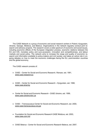 The CASE Network is a group of economic and social research centers in Poland, Kyrgyzstan, 
Ukraine, Georgia, Moldova, and Belarus. Organizations in the network regularly conduct joint re-search 
and advisory projects. The research covers a wide spectrum of economic and social issues, 
including economic effects of the European integration process, economic relations between the 
EU and CIS, monetary policy and euro-accession, innovation and competitiveness, and labour 
markets and social policy. The network aims to increase the range and quality of economic re-search 
and information available to policy-makers and civil society, and takes an active role in on-going 
debates on how to meet the economic challenges facing the EU, post-transition countries 
and the global economy. 
The CASE network consists of: 
• CASE – Center for Social and Economic Research, Warsaw, est. 1991, 
www.case-research.eu 
• CASE – Center for Social and Economic Research – Kyrgyzstan, est. 1998, 
www.case.elcat.kg 
• Center for Social and Economic Research - CASE Ukraine, est. 1999, 
www.case-ukraine.kiev.ua 
• CASE – Transcaucasus Center for Social and Economic Research, est. 2000, 
www.case-transcaucasus.org.ge 
• Foundation for Social and Economic Research CASE Moldova, est. 2003, 
www.case.com.md 
• CASE Belarus - Center for Social and Economic Research Belarus, est. 2007. 
 