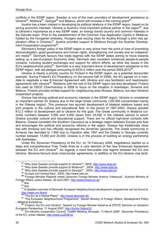 George Dura 
conflicts in the EENP region. Sweden is one of the main providers of development assistance to 
Ukraine86, Moldova87, Georgia88 and Belarus, which will increase in the coming years89. 
Austria has a keen interest in developing its political relations in the EENP region, based on its 
strong economic interests. Ukraine is Austria’s most important political partner in the region90, due 
to Ukraine’s importance as a key EENP state, an energy transit country and common interests in 
the Danube basin. Prior to the establishment of the Common Visa Application Centre in Moldova, 
hosted by the Hungarian embassy, Hungary was issuing visas for Austria through a joint visa ap-plication 
office in Chisinau91. Austria provides support to Moldova through the Austrian Develop-ment 
Cooperation programme92. 
Denmark’s foreign policy in the EENP region is very active from the point of view of promoting 
democratisation, good governance and human rights, strengthening civil society and an independ-ent 
media93. Denmark favours free trade regimes with the EENP states aiming to move towards 
setting up a pan-European Economic Area. Denmark also considers enhanced people-to-people 
contacts, including student exchanges and support for reform efforts, as other key issues in the 
EU’s neighbourhood policy94. Denmark is a very important donor of development assistance to the 
EENP region, with aid pledges amounting to €233.5 million over the period 2004-201295. 
Ukraine is clearly a priority country for Finland in the EENP region, as a potential democratic 
example. During Finland's EU Presidency (in the second half of 2006), the EU agreed on a man-date 
to negotiate a new Enhanced Agreement with Ukraine and visa facilitation and readmission 
agreements with Ukraine96. Relations with the rest of the EENP region are less developed. Finland 
has used its OSCE Chairmanship in 2008 to focus on the situation in Azerbaijan, Armenia and 
Belarus. Finland provides limited support for neighbouring area (Russia, Belarus, but also Ukraine) 
cooperation projects. 
Greece has strong political and economic interests in the EENP region. Ukraine is considered 
an important partner for Greece due to the large Greek community (100,000 concentrated mainly 
in the Odessa region). This presence has spurred development of bilateral relations based and 
joint projects in the cultural and educational field. In the period of 1997-2003, Greece granted 
€12.2 million of development aid to Ukraine for this goal. The Greek community in Moldova cur-rently 
numbers between 3,000 and 4,000 (down from 25,000 in the interwar period) to whom 
Greece provides cultural and educational support. There are no official high-level contacts with 
Belarus. Greece considers the Southern Caucasus as a strategic region between Europe and Asia 
and encourages the political and economic reforms in the region. Greece has traditionally close 
ties with Armenia and has officially recognised the Armenian genocide. The Greek community in 
Armenia has dwindled to 1,800 due to migration after 1991 and the Greeks in Georgia currently 
number between 15,000 and 20,000. Greece is in the process of building an energy partnership 
with Azerbaijan. 
Under the Slovenian Presidency of the EU, on 18 February 2008, negotiations started on a 
deep and comprehensive Free Trade Area as a core element of the new Enhanced Agreement 
between the EU and Ukraine97. As regards a more favourable visa regime between the EU and 
Ukraine, Slovenia favours local cross-border agreements, in addition to the EU-Ukraine visa facili- 
86 “Why does Sweden provide support to Ukraine?”, SIDA, http://www.sida.se/. 
87 “Why does Sweden provide support to Moldova?” , SIDA, http://www.sida.se. 
88 “Why does Sweden provide support to Georgia?” , SIDA, http://www.sida.se. 
89 “Europe and Central Asia”, SIDA, http://www.sida.se. 
90 “Foreign Minister Plassnik meets Ukrainian Foreign Minister Arseniy Yatsenyuk”, Austrian Ministry of 
Foreign Affairs, press release, 26 April 2007, http://www.bmeia.gv.at/. 
91 Ibid. 
92 Ibid. 
93 A detailed overview of Denmark European Neighbourhood development programmes can be found at 
http://www.um.dk/en/. 
94 “The EU as a Global Player”, http://www.denmark.dk/. 
95 “The European Neighbourhood Programme”, Danish Ministry of Foreign Affairs, Development Policy 
– Bilateral Assistance. 
96 “Finland, the EU and Ukraine”, Speech by Foreign Minister Kanerva at STETE Seminar on Ukraine's 
European Perspective, 11 August 2007, http://formin.finland.fi/. 
97 “EU-Ukraine Cooperation Council, Twelfth Meeting, Brussels, 11 March 2008”, Slovenian Presidency 
of the EU, press release, http://www.eu2008.si/. 
30 CASE Network Studies & Analyses No. 368 
 