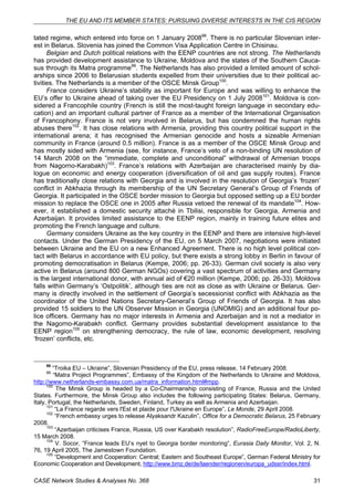 THE EU AND ITS MEMBER STATES: PURSUING DIVERSE INTERESTS IN THE CIS REGION 
tated regime, which entered into force on 1 January 200898. There is no particular Slovenian inter-est 
in Belarus. Slovenia has joined the Common Visa Application Centre in Chisinau. 
Belgian and Dutch political relations with the EENP countries are not strong. The Netherlands 
has provided development assistance to Ukraine, Moldova and the states of the Southern Cauca-sus 
through its Matra programme99. The Netherlands has also provided a limited amount of schol-arships 
since 2006 to Belarusian students expelled from their universities due to their political ac-tivities. 
The Netherlands is a member of the OSCE Minsk Group100. 
France considers Ukraine’s stability as important for Europe and was willing to enhance the 
EU’s offer to Ukraine ahead of taking over the EU Presidency on 1 July 2008101. Moldova is con-sidered 
a Francophile country (French is still the most-taught foreign language in secondary edu-cation) 
and an important cultural partner of France as a member of the International Organisation 
of Francophony. France is not very involved in Belarus, but has condemned the human rights 
abuses there102. It has close relations with Armenia, providing this country political support in the 
international arena; it has recognised the Armenian genocide and hosts a sizeable Armenian 
community in France (around 0.5 million). France is as a member of the OSCE Minsk Group and 
has mostly sided with Armenia (see, for instance, France’s veto of a non-binding UN resolution of 
14 March 2008 on the “immediate, complete and unconditional” withdrawal of Armenian troops 
from Nagorno-Karabakh)103. France’s relations with Azerbaijan are characterised mainly by dia-logue 
on economic and energy cooperation (diversification of oil and gas supply routes). France 
has traditionally close relations with Georgia and is involved in the resolution of Georgia’s ‘frozen’ 
conflict in Abkhazia through its membership of the UN Secretary General’s Group of Friends of 
Georgia. It participated in the OSCE border mission to Georgia but opposed setting up a EU border 
mission to replace the OSCE one in 2005 after Russia vetoed the renewal of its mandate104. How-ever, 
it established a domestic security attaché in Tbilisi, responsible for Georgia, Armenia and 
Azerbaijan. It provides limited assistance to the EENP region, mainly in training future elites and 
promoting the French language and culture. 
Germany considers Ukraine as the key country in the EENP and there are intensive high-level 
contacts. Under the German Presidency of the EU, on 5 March 2007, negotiations were initiated 
between Ukraine and the EU on a new Enhanced Agreement. There is no high level political con-tact 
with Belarus in accordance with EU policy, but there exists a strong lobby in Berlin in favour of 
promoting democratisation in Belarus (Kempe, 2006; pp. 26-33). German civil society is also very 
active in Belarus (around 800 German NGOs) covering a vast spectrum of activities and Germany 
is the largest international donor, with annual aid of €20 million (Kempe, 2006; pp. 26-33). Moldova 
falls within Germany’s ‘Ostpolitik’, although ties are not as close as with Ukraine or Belarus. Ger-many 
is directly involved in the settlement of Georgia’s secessionist conflict with Abkhazia as the 
coordinator of the United Nations Secretary-General’s Group of Friends of Georgia. It has also 
provided 15 soldiers to the UN Observer Mission in Georgia (UNOMIG) and an additional four po-lice 
officers. Germany has no major interests in Armenia and Azerbaijan and is not a mediator in 
the Nagorno-Karabakh conflict. Germany provides substantial development assistance to the 
EENP region105 on strengthening democracy, the rule of law, economic development, resolving 
‘frozen’ conflicts, etc. 
98 “Troika EU – Ukraine”, Slovenian Presidency of the EU, press release, 14 February 2008. 
99 “Matra Project Programmes”, Embassy of the Kingdom of the Netherlands to Ukraine and Moldova, 
http://www.netherlands-embassy.com.ua/matra_information.html#mpp. 
100 The Minsk Group is headed by a Co-Chairmanship consisting of France, Russia and the United 
States. Furthermore, the Minsk Group also includes the following participating States: Belarus, Germany, 
Italy, Portugal, the Netherlands, Sweden, Finland, Turkey as well as Armenia and Azerbaijan. 
101 “La France regarde vers l'Est et plaide pour l'Ukraine en Europe”, Le Monde, 29 April 2008. 
102 “French embassy urges to release Alyaksandr Kazulin”, Office for a Democratic Belarus, 25 February 
2008. 
103 “Azerbaijan criticises France, Russia, US over Karabakh resolution”, RadioFreeEurope/RadioLiberty, 
15 March 2008. 
104 V. Socor, “France leads EU’s nyet to Georgia border monitoring”, Eurasia Daily Monitor, Vol. 2, N. 
76, 19 April 2005, The Jamestown Foundation. 
105 “Development and Cooperation: Central; Eastern and Southeast Europe”, German Federal Ministry for 
Economic Cooperation and Development, http://www.bmz.de/de/laender/regionen/europa_udssr/index.html. 
CASE Network Studies & Analyses No. 368 31 
 