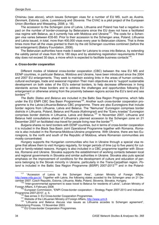 George Dura 
Chisinau (see above), which issues Schengen visas for a number of EU MS, such as Austria, 
Denmark, Estonia, Latvia, Luxembourg and Slovenia. The CVAC is a pilot project of the European 
Union (Boniface and Wesseling, 2008; p. 18). 
The accession to the Schengen zone of Latvia, Lithuania and Poland has had a negative im-pact 
on the number of border-crossings by Belarusians since the EU does not have a facilitated 
visa regime with Belarus, as it currently has with Moldova and Ukraine117. The costs for a Schen-gen 
visa varies between €35-60. Prior to their accession to the Schengen area, Poland, Lithuania 
and Latvia issued, in total, more than 400,000 visas every year to Belarusian citizens. That is three 
times more than all the visas granted to them by the old Schengen countries combined (before the 
last enlargement) (Batory Foundation, 2008). 
The Belarusian authorities have made it easier for Latvians to cross into Belarus, by extending 
the validity period of visas from 90 to 180 days and by abolishing registration requirements if their 
stay does not exceed 30 days, a move which is expected to facilitate business contacts118. 
е. Cross-border cooperation 
Different modes of bilateral cross-border cooperation (CBC) between the new EU MS and 
EENP countries, in particular Belarus, Moldova and Ukraine, have been introduced since the 2004 
and 2007 EU enlargements. They seek to maintain existing links in the areas of human contacts, 
cultural exchanges, trade and seasonal migration Their main objectives are to “support sustainable 
development on both sides of the EU’s external borders, to help decrease differences in living 
standards across these borders and to address the challenges and opportunities following EU 
enlargement or otherwise arising from the proximity between regions across the EU’s land and sea 
borders”119. 
The Baltic States and Belarus are included in the Baltic Sea Region Programme, which falls 
under the EU ENPI CBC Sea Basin Programmes120. Another such cross-border cooperation pro-gramme 
is the Latvia-Lithuania-Belarus CBC programme. There are also Euroregions that include 
border regions from Lithuania, Latvia and Belarus. The “Nemunas” Euroregion comprises border 
districts in Lithuania, Poland, Belarus and Russia (Kaliningrad) and the “Ezeru krastas” Euroregion 
comprises border districts in Lithuania, Latvia and Belarus.121 In November 2007, Lithuania and 
Belarus held consultations ahead of Lithuania’s planned accession to the Schengen zone on 21 
December 2007 on facilitated visa travel for people living near the border122. 
Bulgaria shares no land borders with EENP countries, but in terms of cross-border cooperation 
it is included in the Black Sea Basin Joint Operational Programme together with Romania. Roma-nia 
is also included in the Romania-Moldova-Ukraine programme. With Ukraine, there are two Eu-roregions, 
to the north and south of the Republic of Moldova, where Romanian communities are 
mostly concentrated. 
Hungary supports the Hungarian communities who live in Ukraine through a special visa re-gime 
that allows them to visit Hungary regularly, for longer periods of time (up to five years) for cul-tural 
or family-related reasons. Hungary is also included in a CBC programme together with Slova-kia, 
Romania and Ukraine. Slovakia supports the establishment of working contacts between local 
and regional governments in Slovakia and similar authorities in Ukraine. Slovakia also puts special 
emphasis on the improvement of conditions for the development of culture and education of per-sons 
belonging to the Slovak minority in Ukraine, particularly in the Trans-Carpathian region. Po-land 
is included in the Baltic Sea Region Programme (BSRP) 2007-2013123 and in the Poland- 
117 “Accession of Latvia to the Schengen Area”, Latvian Ministry of Foreign Affairs, 
http://www.mfa.gov.lv/. Together with Latvia, the following states acceded to the Schengen area on 21 De-cember 
2007: Czech Republic, Estonia, Lithuania, Malta, Poland, Slovenia, Slovakia, Hungary. 
118 “Inter-governmental agreement to ease travel to Belarus for residents of Latvia”, Latvian Ministry of 
Foreign Affairs, 5 February 2008. 
119 European Commission, “ENPI Cross-border cooperation – Strategy Paper 2007-2013 and Indicative 
Programme 2007-2010”, p. 5. 
120 See annex 3: EU Cross-border Cooperation Programmes. 
121 Website of the Lithuanian Ministry of Foreign Affairs, http://www.urm.lt. 
122 “Lithuania and Belarus discuss visa issues as Lithuania accedes to Schengen agreement”, 
Söderköping Process, 13 November 2003. 
123 EU Cross-border Cooperation Programmes. 
34 CASE Network Studies & Analyses No. 368 
 