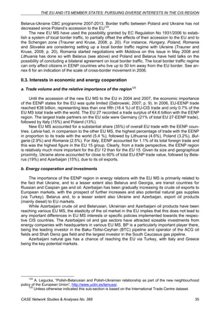 THE EU AND ITS MEMBER STATES: PURSUING DIVERSE INTERESTS IN THE CIS REGION 
Belarus-Ukraine CBC programme 2007-2013. Border traffic between Poland and Ukraine has not 
decreased since Poland’s accession to the EU124. 
The new EU MS have used the possibility granted by EC Regulation No 1931/2006 to estab-lish 
a system of local border traffic, to partially offset the effects of their accession to the EU and to 
the Schengen zone (Trauner and Kruse, 2008; p. 20). For instance, Hungary, Poland, Romania 
and Slovakia are considering setting up a local border traffic regime with Ukraine (Trauner and 
Kruse, 2008; p. 20), Romania started negotiations with Moldova on this issue in May 2008 and 
Lithuania has done so with Belarus (see above) and Poland and Belarus have held talks on the 
possibility of concluding a bilateral agreement on local border traffic. The local border traffic regime 
can only affect citizens in EENP countries who live up to 50 km away from the EU border. See an-nex 
6 for an indication of the scale of cross-border movement in 2006. 
II.3. Interests in economic and energy cooperation 
a. Trade volume and the relative importance of the region125 
Until the accession of the new EU MS to the EU in 2004 and 2007, the economic importance 
of the EENP states for the EU was quite limited (Dabrowski, 2007; p. 9). In 2006, EU-EENP trade 
reached €38 billion, representing less than one fifth (18.4 %) of EU-CIS trade and only 0.7% of the 
EU MS total trade with the world. The EU 27 recorded a trade surplus of €4.6 billion with the EENP 
region. The largest trade partners on the EU side were Germany (21% of total EU 27-EENP trade), 
followed by Italy (15%) and Poland (13%). 
New EU MS accounted for a substantial share (35%) of overall EU trade with the EENP coun-tries. 
Latvia had, in comparison to the other EU MS, the highest percentage of trade with the EENP 
in proportion to its trade with the world (5.4 %), followed by Lithuania (4.6%), Poland (3.2%), Bul-garia 
(2.9%) and Romania (2.5%). For Italy, EENP accounted for 1.1% of its total foreign trade and 
this was the highest figure in the EU 15 group. Clearly, from a trade perspective, the EENP region 
is relatively much more important for the EU 12 than for the EU 15. Given its size and geographical 
proximity, Ukraine alone accounted for close to 60% of total EU-ENP trade value, followed by Bela-rus 
(19%) and Azerbaijan (15%), due to its oil exports. 
b. Energy cooperation and investments 
The importance of the EENP region in energy relations with the EU MS is primarily related to 
the fact that Ukraine, and to a lesser extent also Belarus and Georgia, are transit countries for 
Russian and Caspian gas and oil. Azerbaijan has been gradually increasing its crude oil exports to 
European markets, with the prospect of further increases and also potential natural gas supplies 
(via Turkey). Belarus and, to a lesser extent also Ukraine and Azerbaijan, export oil products 
(mainly diesel) to EU markets. 
While Azerbaijani crude oil and Belarusian, Ukrainian and Azerbaijani oil products have been 
reaching various EU MS, the elasticity of the oil market in the EU implies that this does not lead to 
any important differences in EU MS interests or specific policies implemented towards the respec-tive 
CIS countries. The Azerbaijani oil and gas sectors have attracted sizeable investments from 
energy companies with headquarters in various EU MS. BP is a particularly important player there, 
being the leading investor in the Baku-Tbilisi-Ceyhan (BTC) pipeline and operator of the ACG oil 
fields and Shah Deniz gas field and the largest investor in the South Caucasus gas pipeline. 
Azerbaijani natural gas has a chance of reaching the EU via Turkey, with Italy and Greece 
being the key potential markets. 
124 A. Legucka, “Polish-Belarusian and Polish-Ukrainian relationship as part of the new neighbourhood 
policy of the European Union”, http://www.uclm.es/lamusa/. 
125 Unless otherwise indicated this sub-section is based on the International Trade Centre dataset. 
CASE Network Studies & Analyses No. 368 35 
 