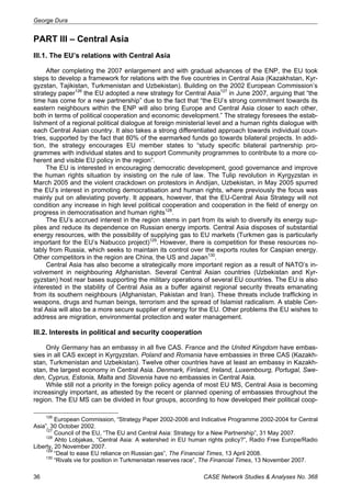 George Dura 
PART III – Central Asia 
III.1. The EU’s relations with Central Asia 
After completing the 2007 enlargement and with gradual advances of the ENP, the EU took 
steps to develop a framework for relations with the five countries in Central Asia (Kazakhstan, Kyr-gyzstan, 
Tajikistan, Turkmenistan and Uzbekistan). Building on the 2002 European Commission’s 
strategy paper126 the EU adopted a new strategy for Central Asia127 in June 2007, arguing that “the 
time has come for a new partnership” due to the fact that “the EU’s strong commitment towards its 
eastern neighbours within the ENP will also bring Europe and Central Asia closer to each other, 
both in terms of political cooperation and economic development.” The strategy foresees the estab-lishment 
of a regional political dialogue at foreign ministerial level and a human rights dialogue with 
each Central Asian country. It also takes a strong differentiated approach towards individual coun-tries, 
supported by the fact that 80% of the earmarked funds go towards bilateral projects. In addi-tion, 
the strategy encourages EU member states to “study specific bilateral partnership pro-grammes 
with individual states and to support Community programmes to contribute to a more co-herent 
and visible EU policy in the region”. 
The EU is interested in encouraging democratic development, good governance and improve 
the human rights situation by insisting on the rule of law. The Tulip revolution in Kyrgyzstan in 
March 2005 and the violent crackdown on protestors in Andijan, Uzbekistan, in May 2005 spurred 
the EU’s interest in promoting democratisation and human rights, where previously the focus was 
mainly put on alleviating poverty. It appears, however, that the EU-Central Asia Strategy will not 
condition any increase in high level political cooperation and cooperation in the field of energy on 
progress in democratisation and human rights128. 
The EU’s accrued interest in the region stems in part from its wish to diversify its energy sup-plies 
and reduce its dependence on Russian energy imports. Central Asia disposes of substantial 
energy resources, with the possibility of supplying gas to EU markets (Turkmen gas is particularly 
important for the EU’s Nabucco project)129. However, there is competition for these resources no-tably 
from Russia, which seeks to maintain its control over the exports routes for Caspian energy. 
Other competitors in the region are China, the US and Japan130. 
Central Asia has also become a strategically more important region as a result of NATO’s in-volvement 
in neighbouring Afghanistan. Several Central Asian countries (Uzbekistan and Kyr-gyzstan) 
host rear bases supporting the military operations of several EU countries. The EU is also 
interested in the stability of Central Asia as a buffer against regional security threats emanating 
from its southern neighbours (Afghanistan, Pakistan and Iran). These threats include trafficking in 
weapons, drugs and human beings, terrorism and the spread of Islamist radicalism. A stable Cen-tral 
Asia will also be a more secure supplier of energy for the EU. Other problems the EU wishes to 
address are migration, environmental protection and water management. 
III.2. Interests in political and security cooperation 
Only Germany has an embassy in all five CAS. France and the United Kingdom have embas-sies 
in all CAS except in Kyrgyzstan. Poland and Romania have embassies in three CAS (Kazakh-stan, 
Turkmenistan and Uzbekistan). Twelve other countries have at least an embassy in Kazakh-stan, 
the largest economy in Central Asia. Denmark, Finland, Ireland, Luxembourg, Portugal, Swe-den, 
Cyprus, Estonia, Malta and Slovenia have no embassies in Central Asia. 
While still not a priority in the foreign policy agenda of most EU MS, Central Asia is becoming 
increasingly important, as attested by the recent or planned opening of embassies throughout the 
region. The EU MS can be divided in four groups, according to how developed their political coop- 
126 European Commission, “Strategy Paper 2002-2006 and Indicative Programme 2002-2004 for Central 
Asia”, 30 October 2002. 
127 Council of the EU, “The EU and Central Asia: Strategy for a New Partnership”, 31 May 2007. 
128 Ahto Lobjakas, “Central Asia: A watershed in EU human rights policy?”, Radio Free Europe/Radio 
Liberty, 20 November 2007. 
129 “Deal to ease EU reliance on Russian gas”, The Financial Times, 13 April 2008. 
130 “Rivals vie for position in Turkmenistan reserves race”, The Financial Times, 13 November 2007. 
36 CASE Network Studies & Analyses No. 368 
 