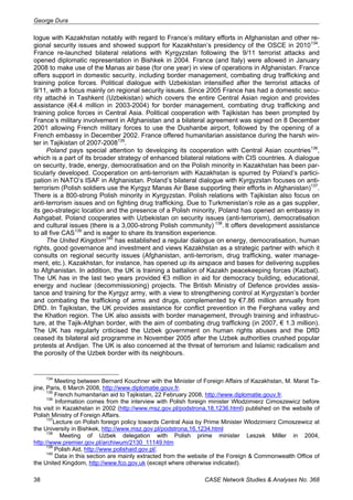 George Dura 
logue with Kazakhstan notably with regard to France’s military efforts in Afghanistan and other re-gional 
security issues and showed support for Kazakhstan’s presidency of the OSCE in 2010134. 
France re-launched bilateral relations with Kyrgyzstan following the 9/11 terrorist attacks and 
opened diplomatic representation in Bishkek in 2004. France (and Italy) were allowed in January 
2008 to make use of the Manas air base (for one year) in view of operations in Afghanistan. France 
offers support in domestic security, including border management, combating drug trafficking and 
training police forces. Political dialogue with Uzbekistan intensified after the terrorist attacks of 
9/11, with a focus mainly on regional security issues. Since 2005 France has had a domestic secu-rity 
attaché in Tashkent (Uzbekistan) which covers the entire Central Asian region and provides 
assistance (€4.4 million in 2003-2004) for border management, combating drug trafficking and 
training police forces in Central Asia. Political cooperation with Tajikistan has been prompted by 
France’s military involvement in Afghanistan and a bilateral agreement was signed on 8 December 
2001 allowing French military forces to use the Dushanbe airport, followed by the opening of a 
French embassy in December 2002. France offered humanitarian assistance during the harsh win-ter 
in Tajikistan of 2007-2008135. 
Poland pays special attention to developing its cooperation with Central Asian countries136, 
which is a part of its broader strategy of enhanced bilateral relations with CIS countries. A dialogue 
on security, trade, energy, democratisation and on the Polish minority in Kazakhstan has been par-ticularly 
developed. Cooperation on anti-terrorism with Kazakhstan is spurred by Poland’s partici-pation 
in NATO’s ISAF in Afghanistan. Poland’s bilateral dialogue with Kyrgyzstan focuses on anti-terrorism 
(Polish soldiers use the Kyrgyz Manas Air Base supporting their efforts in Afghanistan)137. 
There is a 800-strong Polish minority in Kyrgyzstan. Polish relations with Tajikistan also focus on 
anti-terrorism issues and on fighting drug trafficking. Due to Turkmenistan’s role as a gas supplier, 
its geo-strategic location and the presence of a Polish minority, Poland has opened an embassy in 
Ashgabat. Poland cooperates with Uzbekistan on security issues (anti-terrorism), democratisation 
and cultural issues (there is a 3,000-strong Polish community) 138. It offers development assistance 
to all five CAS139 and is eager to share its transition experience. 
The United Kingdom140 has established a regular dialogue on energy, democratisation, human 
rights, good governance and investment and views Kazakhstan as a strategic partner with which it 
consults on regional security issues (Afghanistan, anti-terrorism, drug trafficking, water manage-ment, 
etc.). Kazakhstan, for instance, has opened up its airspace and bases for delivering supplies 
to Afghanistan. In addition, the UK is training a battalion of Kazakh peacekeeping forces (Kazbat). 
The UK has in the last two years provided €3 million in aid for democracy building, educational, 
energy and nuclear (decommissioning) projects. The British Ministry of Defence provides assis-tance 
and training for the Kyrgyz army, with a view to strengthening control at Kyrgyzstan’s border 
and combating the trafficking of arms and drugs, complemented by €7.86 million annually from 
DfID. In Tajikistan, the UK provides assistance for conflict prevention in the Ferghana valley and 
the Khatlon region. The UK also assists with border management, through training and infrastruc-ture, 
at the Tajik-Afghan border, with the aim of combating drug trafficking (in 2007, € 1.3 million). 
The UK has regularly criticised the Uzbek government on human rights abuses and the DfID 
ceased its bilateral aid programme in November 2005 after the Uzbek authorities crushed popular 
protests at Andijan. The UK is also concerned at the threat of terrorism and Islamic radicalism and 
the porosity of the Uzbek border with its neighbours. 
134 Meeting between Bernard Kouchner with the Minister of Foreign Affairs of Kazakhstan, M. Marat Ta-jine, 
Paris, 6 March 2008, http://www.diplomatie.gouv.fr. 
135 French humanitarian aid to Tajikistan, 22 February 2008, http://www.diplomatie.gouv.fr. 
136 Information comes from the interview with Polish foreign minister Wlodzimierz Cimoszewicz before 
his visit in Kazakhstan in 2002 (http://www.msz.gov.pl/podstrona,18,1236.html) published on the website of 
Polish Ministry of Foreign Affairs. 
137Lecture on Polish foreign policy towards Central Asia by Prime Minister Wlodzimierz Cimoszewicz at 
the University in Bishkek, http://www.msz.gov.pl/podstrona,16,1234.html 
138 Meeting of Uzbek delegation with Polish prime minister Leszek Miller in 2004, 
http://www.premier.gov.pl/archiwum/2130_11149.htm 
139 Polish Aid, http://www.polishaid.gov.pl/. 
140 Data in this section are mainly extracted from the website of the Foreign & Commonwealth Office of 
the United Kingdom, http://www.fco.gov.uk (except where otherwise indicated). 
38 CASE Network Studies & Analyses No. 368 
 
