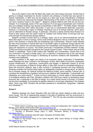 THE EU AND ITS MEMBER STATES: PURSUING DIVERSE INTERESTS IN THE CIS REGION 
Group 2: 
Due to the region’s links with the Black Sea region and vast energy resources, Central Asia is 
gaining in strategic importance for Austria. Austria’s only embassy in Central Asia was opened in 
Astana, Kazakhstan, in 2007 and can be viewed as a clear sign of the intensification of bilateral 
relations. Austria has welcomed the Kazakh Chairmanship of the OSCE in 2010, believing that it 
can have a positive impact in the region141. Belgium’s political relations with CAS are not very de-veloped. 
It is increasingly aware of the vast reserves of oil and gas in Kazakhstan and Turkmeni-stan 
and a Belgian embassy was opened in Kazakhstan in late 2005142. The Baltic States’ interests 
in Central Asia have been rather low-profile, in part due to overstretched diplomatic resources. 
However, it is becoming a region of strategic importance due to its energy reserves, which repre-sent 
an alternative to Russian energy. In particular, Lithuania is openly worried about Russia’s at-tempt 
to take control over the export routes for Caspian and Central Asian oil and gas and sup-ports 
stronger EU-Central Asia energy relations. 
Bulgaria considers Central Asia as a strategic region, due to its interconnectedness with the 
Black Sea region in terms of energy, which could enhance Bulgaria’s role as a transit country. Bul-garia’s 
main partners in Central Asia are Kazakhstan and Turkmenistan. Greece’s trade interests 
are also more important in Central Asia than in the EENP region (in particular energy imports from 
Kazakhstan). Greece has received assurances from Kazakhstan and Kyrgyzstan that they will re-spect 
UN resolutions on Cyprus. The Greek community in Kazakhstan numbers between 10,000- 
12,000 and Greece provides educational and cultural support to them. There remain around 6,000 
Greeks in Uzbekistan. There is little contact with Tajikistan and Turkmenistan. Central Asia is not 
very prominent in Hungary’s foreign policy, but it is gaining in importance due to the vast energy 
reserves in the region and Hungary is developing its economic relations with Kazakhstan, Turk-menistan 
and Uzbekistan. 
Italy’s interests in the region are mainly of an economic nature, particularly in Kazakhstan, 
where ENI/Agip has been involved in the Kashagan oil field. Other fields of economic cooperation 
include infrastructure, IT, agriculture, constructions and textiles. A diplomatic mission to all five 
CAS by a sub-secretary of state for foreign affairs in May 2007 served to consolidate bilateral po-litical 
and economic relations. Italy is also involved in combating terrorism and drug trafficking. 
Romania considers the Central Asian region as strategically important in energy-terms, an alterna-tive 
to Russian energy, for instance through the Nabucco project, which requires Turkmen gas. It 
considers the development of political and economic relations with Kazakhstan, Turkmenistan and 
Uzbekistan as a clear priority143. It does not focus particularly on human rights or democratisation 
in its bilateral relations with CAS. Slovakia’s relations with CAS focus mainly on developing closer 
economic ties, in particular in the field of energy. As a major transit country in Europe, it is explor-ing 
the future possibility of connecting its pipeline network to oil and gas originating in the Caspian 
basin. Since June 2003, Slovakia has provided assistance to Kazakhstan, Kyrgyzstan, Tajikistan 
and Uzbekistan144. 
Group 3: 
Relations between the Czech Republic (CR) and CAS are mainly related to trade and eco-nomic 
issues. The CR is implementing projects in the field of healthcare and the environment in 
Kazakhstan145 and water management in Uzbekistan146. The CR has also provided humanitarian 
141 "OSCE election monitoring must continue to play a strong and independent role", Austrian Foreign 
Ministry, press release, 29 November 2009, http://www.bmeia.gv.at/. 
142 “Old and new Belgian embassies”, Radio Flanders International, 14 October 2005, http://www.rvi.be/. 
143 “Priorities of Romanian foreign policy in 2008”, Romanian Ministry of Foreign Affairs, 
http://www.mae.ro/. 
144“Slovakia helps Uzbekistan deal with waste”, Slovakaid, 26 October 2004, 
http://www.slovakaid.mfa.sk/. 
145 Report on the Foreign Policy of the Czech Republic 2006, Czech Ministry of Foreign Affairs, 
http://www.mzv.cz, p. 338. 
146 Ibid., p. 351. 
CASE Network Studies & Analyses No. 368 39 
 