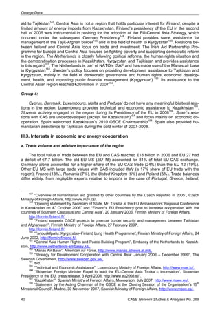 George Dura 
aid to Tajikistan147. Central Asia is not a region that holds particular interest for Finland, despite a 
limited amount of energy imports from Kazakhstan. Finland’s presidency of the EU in the second 
half of 2006 was instrumental in pushing for the adoption of the EU-Central Asia Strategy, which 
occurred under the subsequent German Presidency148. Finland provides some assistance for 
management of the Tajik-Afghan border149 and in the field of health to Kyrgyzstan150. Relations be-tween 
Ireland and Central Asia focus on trade and investment. The Irish Aid Partnership Pro-gramme 
for Europe and Central Asia focuses on fighting poverty and supporting democratic reform 
in the region. The Netherlands is closely following political reforms, the human rights situation and 
the democratisation processes in Kazakhstan, Kyrgyzstan and Tajikistan and provides assistance 
in this regard151. The Netherlands is part of NATO’s ISAF and has made use of the Manas air base 
in Kyrgyzstan152. Sweden’s policy focuses on providing development assistance to Tajikistan and 
Kyrgyzstan, mainly in the field of democratic governance and human rights, economic develop-ment, 
health, and improving public financial management (Kyrgyzstan) 153. Its assistance to the 
Central Asian region reached €20 million in 2007154. 
Group 4: 
Cyprus, Denmark, Luxembourg, Malta and Portugal do not have any meaningful bilateral rela-tions 
in the region. Luxembourg provides technical and economic assistance to Kazakhstan155. 
Slovenia actively engaged in the region during its Presidency of the EU in 2008156. Spain’s rela-tions 
with CAS are underdeveloped (except for Kazakhstan)157 and focus mainly on economic co-operation. 
Spain welcomed Kazakhstan’s 2010 OSCE Chairmanship158. Spain also provided hu-manitarian 
assistance to Tajikistan during the cold winter of 2007-2008. 
III.3. Interests in economic and energy cooperation 
a. Trade volume and relative importance of the region 
The total value of trade between the EU and CAS reached €18 billion in 2006 and EU 27 had 
a deficit of €7.7 billion. The old EU MS (EU 15) accounted for 81% of total EU-CAS exchange. 
Germany alone accounted for a higher share of the EU-CAS trade (24%) than the EU 12 (19%). 
Other EU MS with large trade values with CAS included Italy (a 17% share of EU trade with the 
region), France (13%), Romania (7%), the United Kingdom (6%) and Poland (5%). Trade balances 
differ widely, from negligible exports relative to imports in the case of Portugal, Greece, Ireland, 
147 “Overview of humanitarian aid granted to other countries by the Czech Republic in 2005”, Czech 
Ministry of Foreign Affairs, http://www.mzv.cz/. 
148 “Opening statement by Secretary of State, Mr. Torstila at the EU Ambassadors’ Regional Conference 
in Kazakhstan on &” October 2006” and “Finland's EU Presidency goal to increase cooperation with the 
countries of Southern Caucasus and Central Asia”, 20 January 2006, Finnish Ministry of Foreign Affairs, 
http://formin.finland.fi/. 
149 “Finland supports OSCE projects to promote border security and management between Tajikistan 
and Afghanistan”, Finnish Ministry of Foreign Affairs, 27 February 2007, 
http://formin.finland.fi/. 
150 “Tarjouskilpailu: Kyrgyzstan–Finland Lung Health Programme”, Finnish Ministry of Foreign Affairs, 24 
June 2002, http://formin.finland.fi/. 
151 “Central Asia Human Rights and Peace-Building Program”, Embassy of the Netherlands to Kazakh-stan, 
http://www.netherlands-embassy.kz/. 
152 “Manas Air Base”, American Air Force, http://www.manas.afnews.af.mil/. 
153 “Strategy for Development Cooperation with Central Asia: January 2006 – December 2009”, The 
Swedish Government, http://www.sweden.gov.se/. 
154 Ibid. 
155 “Technical and Economic Assistance”, Luxembourg Ministry of Foreign Affairs, http://www.mae.lu/. 
156 “Slovenian Foreign Minister Rupel to lead the EU-Central Asia Troika – information”, Slovenian 
Presidency of the EU, press release, 3 April 2008, http://www.eu2008.si/ . 
157 “Kazakhstan”, Spanish Ministry of Foreign Affairs, Monograph, July 2007, http://www.maec.es/. 
158 “Statement by the Acting Chairman of the OSCE at the Closing Session of the Organisation’s 15th 
Ministerial Council”, Madrid, 30 November 2007, Spanish Ministry of Foreign Affairs, http://www.maec.es/. 
40 CASE Network Studies & Analyses No. 368 
 