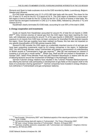 THE EU AND ITS MEMBER STATES: PURSUING DIVERSE INTERESTS IN THE CIS REGION 
Romania and Spain to trade surpluses vis-à-vis the CAS recorded by Malta, Luxembourg, Belgium, 
Sweden and Lithuania. 
EU-CAS trade represented only 0.3 % of EU MS total trade with the world. The share for the 
EU 15 was 0.3 % and for the EU 12 it stood at 0.6 %. The CAS region is therefore a more impor-tant 
region in terms of trade for the EU 12 than for the EU 15. In terms of shares in total trade, Ro-mania 
had the strongest involvement in CAS (2.3 % share 2006), followed by Lithuania (1 %) and 
Greece (0.9 %). 
Kazakhstan clearly dominates EU-CAS trade, accounting for over 85% of the total in 2006. 
b. Energy cooperation and investments 
Crude oil imports from Kazakhstan accounted for around 4% of total EU oil imports in 2006- 
2007159. Only minimal volumes of natural gas from the CAS region have been reaching EU mar-kets, 
with Uzbekistan accounting for around 1% of EU gas imports in 2006-2007. Varying levels of 
exposure to oil imports from CAS have not been conducive for diversified EU MS policies towards 
the region. Given that gas supplies have been realised via Russia, this has also not impacted on 
any specific diversification of EU MS policies towards CAS. 
Several EU MS consider the CAS region as a potentially important source of oil and gas and 
have been supporting investments made by EU energy companies in the region. In September 
2007, the UK’s Energy Minister visited Turkmenistan and signed a memorandum of understanding 
on British access to Turkmenistan’s huge gas reserves160, after BP had expressed an interest in 
investing in oil and gas a month earlier161. British Gas, Shell and BP are present in Kazakhstan. In 
October 2007, Italian Prime Minister Prodi met with President Nazarbayev in Astana with the aim 
of defusing tensions around the involvement of ENI/Agip in the Kashagan oil field. 
German-Turkmeni energy relations have resulted in the Turkmen President Berdymuhamme-dov 
offering the German side participation in development of gas fields on the Caspian shelf on the 
basis of a production sharing agreement162. German companies have invested in energy infrastruc-ture 
(refineries in Turkmenbashi and gas compressor stations). 
159 See Eurostat, “Oil economy 2007” and “Statistical aspects of the natural gas economy in 2007”, Data 
in focus, 16 & 17/2008. 
160 “UK secures energy deal with regime in Turkmenistan”, The Times, 6 November 2007. 
161 “BP eyes ‘unique’ energy resources of Turkmenistan”, Reuters, 24 August 2007. 
162 “Germany amplifies economic cooperation with Turkmenistan and Uzbekistan”, Ferghana Informa-tion 
Agency, 28 February 2008. 
CASE Network Studies & Analyses No. 368 41 
 