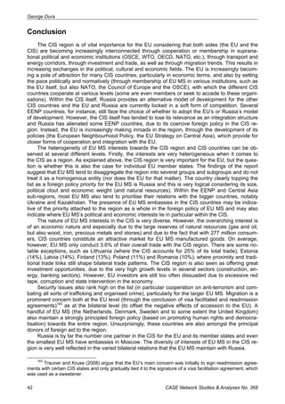 George Dura 
Conclusion 
The CIS region is of vital importance for the EU considering that both sides (the EU and the 
CIS) are becoming increasingly interconnected through cooperation or membership in suprana-tional 
political and economic institutions (OSCE, WTO, OECD, NATO, etc.), through transport and 
energy corridors, through investment and trade, as well as through migration trends. This results in 
increasing exchanges in the political, cultural and economic fields. The EU is increasingly becom-ing 
a pole of attraction for many CIS countries, particularly in economic terms, and also by setting 
the pace politically and normatively (through membership of EU MS in various institutions, such as 
the EU itself, but also NATO, the Council of Europe and the OSCE), with which the different CIS 
countries cooperate at various levels (some are even members or seek to accede to these organi-sations). 
Within the CIS itself, Russia provides an alternative model of development for the other 
CIS countries and the EU and Russia are currently locked in a soft form of competition. Several 
EENP countries, for instance, still face the choice of whether to adopt the EU’s or Russia’s model 
of development. However, the CIS itself has tended to lose its relevance as an integration structure 
and Russia has alienated some EENP countries, due to its coercive foreign policy in the CIS re-gion. 
Instead, the EU is increasingly making inroads in the region, through the development of its 
policies (the European Neighbourhood Policy, the EU Strategy on Central Asia), which provide for 
closer forms of cooperation and integration with the EU. 
The heterogeneity of EU MS interests towards the CIS region and CIS countries can be ob-served 
at several different levels. Firstly, the interests are very heterogeneous when it comes to 
the CIS as a region. As explained above, the CIS region is very important for the EU, but the ques-tion 
is whether this is also the case for individual EU member states. The findings of the report 
suggest that EU MS tend to disaggregate the region into several groups and subgroups and do not 
treat it as a homogenous entity (nor does the EU for that matter). The country clearly topping the 
list as a foreign policy priority for the EU MS is Russia and this is very logical considering its size, 
political clout and economic weight (and natural resources). Within the EENP and Central Asia 
sub-regions, most EU MS also tend to prioritise their relations with the bigger countries, notably 
Ukraine and Kazakhstan. The presence of EU MS embassies in the CIS countries may be indica-tive 
of the priority attached to the region as a whole in the foreign policy of EU MS and may also 
indicate where EU MS’s political and economic interests lie in particular within the CIS. 
The nature of EU MS interests in the CIS is very diverse. However, the overarching interest is 
of an economic nature and especially due to the large reserves of natural resources (gas and oil, 
but also wood, iron, precious metals and stones) and due to the fact that with 277 million consum-ers, 
CIS countries constitute an attractive market for EU MS manufactured goods. On average, 
however, EU MS only conduct 3.6% of their overall trade with the CIS region. There are some no-table 
exceptions, such as Lithuania (where the CIS accounts for 25% of its total trade), Estonia 
(14%), Latvia (14%), Finland (13%), Poland (11%) and Romania (10%), where proximity and tradi-tional 
trade links still shape bilateral trade patterns. The CIS region is also seen as offering great 
investment opportunities, due to the very high growth levels in several sectors (construction, en-ergy, 
banking sectors). However, EU investors are still too often dissuaded due to excessive red 
tape, corruption and state intervention in the economy. 
Security issues also rank high on the list (in particular cooperation on anti-terrorism and com-bating 
all sorts of trafficking and organised crime), particularly for the larger EU MS. Migration is a 
prominent concern both at the EU level (through the conclusion of visa facilitated and readmission 
agreements)163 as at the bilateral level (to offset the negative effects of accession to the EU). A 
handful of EU MS (the Netherlands, Denmark, Sweden and to some extent the United Kingdom) 
also maintain a strongly principled foreign policy (based on promoting human rights and democra-tisation) 
towards the entire region. Unsurprisingly, these countries are also amongst the principal 
donors of foreign aid to the region. 
Russia is by far the number one partner in the CIS for the EU and its member states and even 
the smallest EU MS have embassies in Moscow. The diversity of interests of EU MS in the CIS re-gion 
is very well reflected in the varied bilateral relations that the EU MS maintain with Russia. 
163 Trauner and Kruse (2008) argue that the EU’s main concern was initially to sign readmission agree-ments 
with certain CIS states and only gradually tied it to the signature of a visa facilitation agreement, which 
was used as a sweetener. 
42 CASE Network Studies & Analyses No. 368 
 