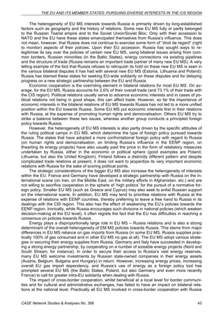 THE EU AND ITS MEMBER STATES: PURSUING DIVERSE INTERESTS IN THE CIS REGION 
The heterogeneity of EU MS interests towards Russia is primarily driven by long-established 
factors such as geography and the history of relations. Some new EU MS fully or partly belonged 
to the Russian Tsarist empire and to the Soviet Union/Soviet Bloc. Only with their accession to 
NATO and the EU have these states emancipated themselves from Russia’s influence. This does 
not mean, however, that Russia does not continue to exercise some form of “droit de regard” (right 
to monitor) aspects of their policies. Upon their EU accession, Russia has sought ways to re-legitimise 
its say over the policies of certain new EU MS, using bilateral issues arising from com-mon 
borders, Russian minorities (in the Baltic States), energy connections via existing pipelines 
and the structure of trade (Russia remains an important trade partner of many new EU MS). A very 
telling example of the fact that Russia refuses to relinquish its hold on these new EU MS is seen in 
the various bilateral disputes it has had with several new EU MS (Estonia, Lithuania and Poland): 
Russia has blamed these states for seeking EU-wide solidarity on these disputes and for delaying 
progress on a new strategic partnership between the EU and Russia. 
Economic cooperation is the overriding element in bilateral relations for most EU MS. On av-erage, 
for the EU MS, Russia accounts for 2.6% of their overall trade (and 73.1% of their trade with 
the CIS region). Political relations usually serve to advance economic interests and in cases of po-litical 
relations not being in good shape, this can affect trade. However, so far the importance of 
economic interests in the bilateral relations of EU MS towards Russia has not led to a more unified 
position within the EU towards Russia. Some EU MS put economic interests first in their relations 
with Russia, at the expense of promoting human rights and democratisation. Others EU MS try to 
strike a balance between these two issues, whereas another group conducts a principled foreign 
policy towards Russia. 
However, the heterogeneity of EU MS interests is also partly driven by the specific attitudes of 
the ruling political camps in EU MS, which determine the type of foreign policy pursued towards 
Russia. The states that have adopted a more confrontational foreign policy with regard to Russia 
(on human rights and democratisation, on limiting Russia’s influence in the EENP region, on 
thwarting its energy projects) have also usually paid the price in the form of retaliatory measures 
undertaken by Russia, either in the economic or political sphere (good examples are Poland, 
Lithuania, but also the United Kingdom). Finland follows a distinctly different pattern and despite 
complicated trade relations at present, it does not want to jeopardize its very important economic 
relations with Russia for the sake of scoring political points. 
The strategic considerations of the bigger EU MS also increase the heterogeneity of interests 
within the EU. France and Germany have developed a strategic partnership with Russia on the in-ternational 
scene (on Iran, on the Middle East, on the military efforts in Afghanistan, etc.) and are 
not willing to sacrifice cooperation in the sphere of ‘high politics’ for the pursuit of a normative for-eign 
policy. Smaller EU MS (such as Greece and Cyprus) may also seek to enlist Russian support 
on the international scene. In addition, EU MS may tend to prioritise relations with Russia at the 
expense of relations with EENP countries, thereby preferring to leave a free hand to Russia in its 
dealings with the CIS region. This also has the effect of weakening the EU’s policies towards the 
EENP region. Ironically, while Russia encourages such divisions in national policies (which weaken 
decision-making at the EU level), it often regrets the fact that the EU has difficulties in reaching a 
consensus on policies towards Russia. 
Energy plays a disproportionally large role in EU MS – Russia relations and is also a strong 
determinant of the overall heterogeneity of EM MS policies towards Russia. This stems from major 
differences in EU MS reliance on gas imports from Russia (in some EU MS, Russia supplies prac-tically 
100% of gas consumed and in other EU MS no gas at all). The EU MS adopt various strate-gies 
in securing their energy supplies from Russia. Germany and Italy have succeeded in develop-ing 
a strong energy partnership, by cooperating on a number of sizeable energy projects (Nord and 
South Stream, for instance). In order to secure their access to Russia’s vast energy reserves, 
many EU MS welcome investments by Russian state-owned companies in their energy assets 
(Austria, Belgium, Bulgaria and Hungary) in return. However, increasing energy prices, increasing 
overall EU gas import dependency, and Russia’s use of energy as a foreign policy tool has 
prompted several EU MS (the Baltic States, Poland, but also Germany and even more recently 
France) to call for greater intra-EU solidarity when dealing with Russia. 
The impact of cross-border cooperation, whilst beneficial at a local level for border communi-ties 
and for cultural and administrative exchanges, has failed to have an impact on bilateral rela-tions 
at the national level. Practically all EU MS involved in cross-border cooperation with Russia 
CASE Network Studies & Analyses No. 368 43 
 