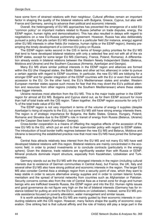 George Dura 
have some form of strained relations with their neighbour. Cultural affinities remain an important 
factor in shaping the quality of the bilateral relations with Bulgaria, Greece, Cyprus, but also with 
France and Germany, serving to advance their political and economic interests. 
Overall, the heterogeneity of EU MS approaches has prevented the emergence of a solid EU 
“common policy” on important matters related to Russia (whether on trade disputes, energy, the 
EENP region, human rights and democratisation). This has also resulted in delays with regard to 
negotiations on a new EU-Russia partnership agreement. However, Russia has also deliberately 
pursued a policy that pits certain EU MS interests in a particular field (for instance, energy) against 
other EU MS interests in other fields (for instance, human rights or the EENP region), thereby pre-empting 
the timely development of a common EU policy on Russia. 
The EENP region ranks second in the CIS in terms of foreign policy priorities for the EU MS 
that tend to have developed bilateral relations with only a selected few and not with all of the six 
EENP states, except for some larger EU MS (Germany, France, Poland, Romania). A differentia-tion 
already exists in bilateral relations between the Western Newly Independent States (Belarus, 
Moldova and Ukraine) and the Southern Caucasus (Armenia, Azerbaijan and Georgia). 
Many EU MS share similar political interests in the EENP region and alliances are formed 
within the EU (the Visegrad states, the Baltic States and other ad hoc alliances) in order to pursue 
a certain agenda with regard to EENP countries. In particular, the new EU MS are lobbying for a 
stronger ENP and for greater integration of the EENP countries with the EU or even their eventual 
accession to the EU. On the other hand, the EU’s Mediterranean states and smaller, Western 
European member states oppose such moves for fear that this may divert the EU’s political atten-tion 
and resources from other regions (notably the Southern Mediterranean) where these states 
have bigger interests. 
Ukraine receives most attention from the EU MS. This is the major trade partner in the EENP 
region for almost all EU MS. Bulgaria and Cyprus stand out, as for them EENP account for more 
than half of total trade with the CIS region. Taken together, the EENP region accounts for only 0.7 
% of the total trade value of EU MS. 
The EENP region is not very important in terms of the volume of energy it supplies (despite 
Azerbaijan’s rising oil exports to the EU), but some EU MS still have strong energy interests there. 
The region is of strategic importance for Bulgaria, the Baltic States, Greece, Hungary, Poland, 
Romania and Slovakia due to the EENP’s role in transit of energy from Russia (Belarus, Ukraine) 
and the Caspian Sea basin (Azerbaijan, Georgia). 
Cross-border cooperation is a means of offseting the negative effects of the accession of the 
new EU MS to the EU, which put an end to their open-border policy with regard to EENP states. 
The introduction of local border traffic regimes between the new EU MS and Belarus, Moldova and 
Ukraine is becoming the established practice now that most new EU MS have joined the Schengen 
Area. 
Central Asia attracts relatively less interest from the EU MS and not many EU MS have well 
developed bilateral relations with this region. Bilateral relations are mainly concentrated in the eco-nomic 
field, in order to protect investments or to conclude contracts (particularly in the energy 
sphere). Given the distance, trade relations are significantly weaker than with Russia or EENP. 
Mineral products dominate import structure, especially from Kazakhstan, Uzbekistan and Turk-menistan. 
Germany stands out as the EU MS with the strongest interests in the region (including cultural 
interests due to existence of German communities in Central Asia), but France, the UK, Italy and 
several other EU MS also have strong political and economic interests in the region. The larger EU 
MS also consider Central Asia a strategic region from a security point of view, which they want to 
keep stable in order to secure alternative energy supplies and in order to contain Islamic funda-mentalism 
and the spread of terrorist networks from countries such as Afghanistan or Pakistan. 
Security concerns comes also from the role of Central Asia as a transit zone for drugs and human 
beings who are trafficked towards Russia, the EENP region and into the EU. Human rights issues 
and good governance do not figure very high on the list of bilateral interests (Germany has for in-stance 
lobbied for putting an end to the EU’s sanctions on Uzbekistan). Instead, some EU MS pro-vide 
assistance focused on poverty alleviation, water management and similar issues. 
It is worth ackowledging that the EU MS are mainly guided by their economic interests in con-ducting 
relations with the CIS region. However, many factors shape the quality of economic coop-eration. 
One striking fact is that cultural affinity and the role of history still play a large part in the 
44 CASE Network Studies & Analyses No. 368 
 