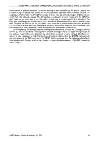 THE EU AND ITS MEMBER STATES: PURSUING DIVERSE INTERESTS IN THE CIS REGION 
development of bilateral relations. A second finding is that accession to the EU of Central and 
Eastern European states has altered the existing relations between them and their eastern CIS 
neighbours, thereby also modifying the interests of these new EU MS in the region and the ways in 
which their interests are pursued. The EU’s policies, particularly towards Russia and the EENP re-gion, 
have not yet been able to provide a playing field able to compensate for this alteration. The 
EU’s visa policies are not far-reaching enough, whilst the Schengen acquis is too constraining and 
rigid. Similarly, the EU has not yet negotiated deep free trade agreements with the most advanced 
CIS countries (Ukraine, Moldova, Georgia or Armenia) and Russia (the most important state from 
the trade point of view) is still not a member of the WTO, a necessary prerequisite. 
EU membership has not reduced the heterogeneity of interests towards the CIS region among 
current EU MS and the EU’s various policies towards the region have not been strong enough to 
iron out any major differences between EU MS in their approach towards various CIS states. Fi-nally, 
it is also necessary to note that the type of bilateral relations that the EU MS maintain with 
one sub-region of the CIS (particularly the EENP, but increasingly also Central Asia) also affects 
their relations with Russia, which in turn further increases the heterogeneity of EU MS interests in 
the CIS region. 
CASE Network Studies & Analyses No. 368 45 
 