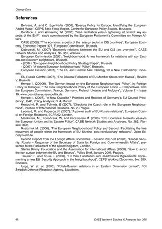 George Dura 
References 
Behrens, A. and C. Egenhofer (2008), “Energy Policy for Europe: Identifying the European 
Added-Value”, CEPS Task Force Report, Centre for European Policy Studies, Brussels. 
Boniface, J. and Wesseling, M. (2008), “Visa facilitation versus tightening of control: key as-pects 
of the ENP”, study commissioned by the European Parliament’s Committee on Foreign Af-fairs. 
CASE (2008), “The economic aspects of the energy sector in CIS countries”, European Econ-omy, 
Economic Papers 327, European Commission, Brussels. 
Dabrowski, M. (2007) “Economic relations between the EU and CIS (an overview)”, CASE 
Network Studies and Analyses, No. 352, Warsaw. 
European Commission (2003), “Neighbourhood: A new framework for relations with our East-ern 
and Southern neighbours, Brussels. 
- (2004), “European Neighbourhood Policy Strategy Paper”, Brussels. 
- (2007), “A strong European Neighbourhood Policy”, Brussels. 
European Council (2007), “The EU and Central Asia: Strategy for a New Partnership”, Brus-sels. 
EU-Russia Centre (2007), “The Bilateral Relations of EU Member States with Russia”, Review 
V, Brussels. 
Kempe, I. (20006), “The German impact on the European Neighbourhood Policy”, in: Foreign 
Policy in Dialogue, “The New Neighbourhood Policy of the European Union – Perspectives from 
the European Commission, France, Germany, Poland, Ukraine and Moldova”, Volume 7 – Issue 
19, www.deutsche-aussenpolitik.de. 
Kempe, I. (2007), “A New Ostpolitik? Priorities and Realities of Germany’s EU Council Presi-dency”, 
CAP, Policy Analysis, N. 4, Munich. 
Kratochvil, P. and Tulmets. E (2007), “Checking the Czech role in the European Neighbour-hood”, 
Institute of International Relations, No. 2, Prague. 
Leonard, M. and Popescu, N. (2007), “A power audit of EU-Russia relations”, European Coun-cil 
on Foreign Relations, ECFR/02, London. 
Menkiszak, M., Konończuk, W. and Kaczmarski M. (2008), “CIS Countries’ Interests vis-à-vis 
the European Union and Its Eastern Policy”, CASE Network Studies and Analyses, No. 365, War-saw 
2008. 
Ryabchuk M. (2006), “The European Neighbourhood Policy and Beyond: Facilitating the free 
movement of people within the framework of EU-Ukraine ‘post-revolutionary’ relations”, Open So-ciety 
Institute. 
Second Report from the Foreign Affairs Committee - Session 2007-08 (2008), “Global Secu-rity: 
Russia – Response of the Secretary of State for Foreign and Commonwealth Affairs”, pre-sented 
to the Parliament of the United Kingdom, London. 
Stefan Batory Foundation and the Association for International Affairs (2008), “How to avoid 
the iron curtain between the EU and Belarus”, Policy Brief, January 2008, Prague. 
Trauner, F. and Kruse, I. (2008), “EC Visa Facilitation and Readmission Agreements: Imple-menting 
a new EU Security Approach in the Neighbourhood”, CEPS Working Document, No. 290, 
Brussels. 
Unge, W. et. al. (2006), “Polish-Russian relations in an Eastern Dimension context”, FOI 
Swedish Defence Research Agency, Stockholm. 
. 
46 CASE Network Studies & Analyses No. 368 
 