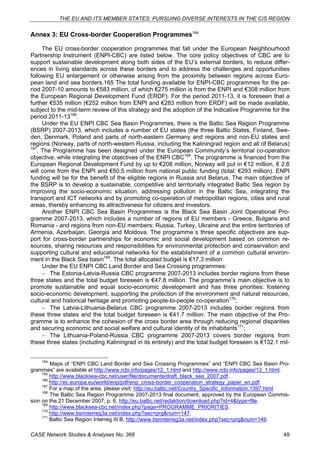 THE EU AND ITS MEMBER STATES: PURSUING DIVERSE INTERESTS IN THE CIS REGION 
Annex 3: EU Cross-border Cooperation Programmes164 
The EU cross-border cooperation programmes that fall under the European Neighbourhood 
Partnership Instrument (ENPI-CBC) are listed below. The core policy objectives of CBC are to 
support sustainable development along both sides of the EU’s external borders, to reduce differ-ences 
in living standards across these borders and to address the challenges and opportunities 
following EU enlargement or otherwise arising from the proximity between regions across Euro-pean 
land and sea borders.165 The total funding available for ENPI-CBC programmes for the pe-riod 
2007-10 amounts to €583 million, of which €275 million is from the ENPI and €308 million from 
the European Regional Development Fund (ERDF). For the period 2011-13, it is foreseen that a 
further €535 million (€252 million from ENPI and €283 million from ERDF) will be made available, 
subject to the mid-term review of this strategy and the adoption of the Indicative Programme for the 
period 2011-13166. 
Under the EU ENPI CBC Sea Basin Programmes, there is the Baltic Sea Region Programme 
(BSRP) 2007-2013, which includes a number of EU states (the three Baltic States, Finland, Swe-den, 
Denmark, Poland and parts of north-eastern Germany and regions and non-EU states and 
regions (Norway, parts of north-western Russia, including the Kaliningrad region and all of Belarus) 
167. The Programme has been designed under the European Community’s territorial co-operation 
objective, while integrating the objectives of the ENPI CBC168. The programme is financed from the 
European Regional Development Fund by up to €208 million, Norway will put in €12 million, € 2.6 
will come from the ENPI and €50.5 million from national public funding (total: €293 million). ENPI 
funding will be for the benefit of the eligible regions in Russia and Belarus. The main objective of 
the BSRP is to develop a sustainable, competitive and territorially integrated Baltic Sea region by 
improving the socio-economic situation, addressing pollution in the Baltic Sea, integrating the 
transport and ICT networks and by promoting co-operation of metropolitan regions, cities and rural 
areas, thereby enhancing its attractiveness for citizens and investors. 
Another ENPI CBC Sea Basin Programmes is the Black Sea Basin Joint Operational Pro-gramme 
2007-2013, which includes a number of regions of EU members - Greece, Bulgaria and 
Romania - and regions from non-EU members: Russia, Turkey, Ukraine and the entire territories of 
Armenia, Azerbaijan, Georgia and Moldova. The programme´s three specific objectives are sup-port 
for cross-border partnerships for economic and social development based on common re-sources, 
sharing resources and responsibilities for environmental protection and conservation and 
supporting cultural and educational networks for the establishment of a common cultural environ-ment 
in the Black Sea basin169. The total allocated budget is €17.3 million 
Under the EU ENPI CBC Land Border and Sea Crossing programmes: 
− The Estonia-Latvia-Russia CBC programme 2007-2013 includes border regions from these 
three states and the total budget foreseen is €47.8 million. The programme’s main objective is to 
promote sustainable and equal socio-economic development and has three priorities: fostering 
socio-economic development, supporting the protection of the environment and natural resources, 
cultural and historical heritage and promoting people-to-people co-operation170; 
− The Latvia-Lithuania-Belarus CBC programme 2007-2013 includes border regions from 
these three states and the total budget foreseen is €41.7 million. The main objective of the Pro-gramme 
is to enhance the cohesion of the cross border area through reducing regional disparities 
and securing economic and social welfare and cultural identity of its inhabitants171; 
− The Lithuania-Poland-Russia CBC programme 2007-2013 covers border regions from 
these three states (including Kaliningrad in its entirety) and the total budget foreseen is €132.1 mil- 
164 Maps of “ENPI CBC Land Border and Sea Crossing Programmes” and “ENPI CBC Sea Basin Pro-grammes” 
are available at http://www.rcbi.info/pages/12_1.html and http://www.rcbi.info/pages/13_1.html. 
165 http://www.blacksea-cbc.net/user/file/documente/draft_black_sea_2007.pdf. 
166 http://ec.europa.eu/world/enp/pdf/enp_cross-border_cooperation_strategy_paper_en.pdf. 
167 For a map of the area, please visit: http://eu.baltic.net/Country_Specific_Information.1397.html. 
168 The Baltic Sea Region Programme 2007-2013 final document, approved by the European Commis-sion 
on the 21 December 2007, p. 6, http://eu.baltic.net/redaktion/download.php?id=4&type=file. 
169 http://www.blacksea-cbc.net/index.php?page=PROGRAMME_PRIORITIES. 
170 http://www.bsrinterreg3a.net/index.php?sec=prg&num=147. 
171 Baltic Sea Region Interreg III B, http://www.bsrinterreg3a.net/index.php?sec=prg&num=149. 
CASE Network Studies & Analyses No. 368 49 
 
