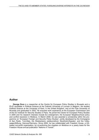 THE EU AND ITS MEMBER STATES: PURSUING DIVERSE INTERESTS IN THE CIS REGION 
Author 
George Dura is a researcher at the Centre for European Policy Studies in Brussels and a 
Ph.D candidate in Political Science at the Catholic University of Louvain in Belgium. He studied 
Political Science at the University of Kent, in the United Kingdom, and at the Free University of 
Brussels and graduated in 2002. He acquired work experience at the European Commission and 
at the EU Institute for Security Studies in Paris. He joined the Centre for European Policy Studies 
in 2005 and his research interests include EU enlargement, the European Neighbourhood policy 
and conflict resolution in Moldova. In March 2008, he was awarded a scholarship within the pro-gramme 
on “European Foreign and Security Policy Studies”, jointly developed by the Compagnia 
di San Paolo, Turin/Italy, the Riksbankens Jubileumsfond, Stockholm/Sweden, and the Volks-wagenStiftung, 
Hanover/Germany. Since 2004, he has collaborated with Freedom House, a US-based 
non-profit organisation, by co-authoring the chapters on Moldova on a yearly basis for the 
Freedom House annual publication “Nations in Transit”. 
CASE Network Studies & Analyses No. 368 5 
 