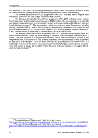George Dura 
lion and aims to stimulate local and regional economic development through co-operation and bet-ter 
communications, thereby removing barriers to integration and mutual understanding; 
− The Poland-Belarus-Ukraine CBC programme 2007-2013 includes border regions from 
these three states and the total budget foreseen is €68.6 million; 
− The Hungary-Slovakia-Romania-Ukraine programme 2007-2013 includes border regions 
from these states and the total budget foreseen is €186.2 million. The main objective is to intensify 
and deepen cooperation in an environmentally, socially and economically sustainable way between 
the eligible border regions172. The four priorities include economic and social development (develop 
tourism, supports SME’s), protect the environment (sustainable management of resources and 
natural disaster prevention), increase border efficiency and support people-to-people cooperation. 
It also foresees technical assistance in support of programme implementation; 
− The Romania-Moldova-Ukraine programme 2007-2013 includes border regions from Ro-mania 
and Ukraine and covers the entire territory of Moldova. The total budget foreseen is €126.7 
million. The main objective is to improve the economic, social and environmental situation in the 
Programme area, in the context of safe and secure borders, through increased contact of partners 
on both sides of the borders. There are three priorities: the diversification and modernisation, in a 
sustainable manner, of the border economy, environmental challenges and emergency prepared-ness 
and people-to-people co-operation. It also foresees technical assistance in support of pro-gramme 
implementation173. 
172 Romanian Ministry of Development, Public Works and Housing, 
http://www.mdlpl.ro/_documente/coop_teritoriala/granite_externe/hu_sk_ro_uk/presentation_march2008.pdf. 
173 Romanian Ministry of Development, Public Works and Housing, 
http://www.mdlpl.ro/_documente/coop_teritoriala/granite_externe/ro_uk_mo/JOP%20Ro-Ua-Md12feb.pdf, p 
6. 
50 CASE Network Studies & Analyses No. 368 
 