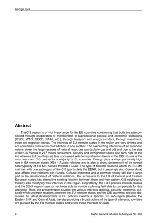 George Dura 
Abstract 
The CIS region is of vital importance for the EU countries considering that both are intercon-nected 
through cooperation or membership in supranational political and economic institutions 
(OSCE, WTO, OECD, NATO, etc.), through transport and energy corridors, through investment, 
trade and migration trends. The interests of EU member states in the region are very diverse and 
are sometimes pursued in contradiction to one another. The overarching interest is of an economic 
nature, given the large reserves of natural resources (particularly gas and oil) and due to the size 
of the CIS market of 277 million consumers. Security and immigration issues also rank high on the 
list, whereas EU countries are less concerned with democratisation trends in the CIS. Russia is the 
most important CIS partner for a majority of EU countries. Energy plays a disproportionally high 
role in EU member states (MS) – Russia relations and is also a strong determinant of the overall 
heterogeneity of EU MS policies towards Russia. The type of bilateral relations which the EU MS 
maintain with one sub-region of the CIS (particularly the EENP, but increasingly also Central Asia) 
also affects their relations with Russia. Cultural closeness and a common history still play a large 
part in the development of bilateral relations. The accession to the EU of Central and Eastern 
European states has altered the existing relations between them and their eastern CIS neighbours, 
thereby also modifying their interests in the region. Regrettably, the EU’s policies towards Russia 
and the EENP region have not yet been able to provide a playing field able to compensate for this 
alteration. Thus, the present report studies the various interests (political, security, economic, cul-tural) 
which underpin relations between the EU member states and the CIS countries and also dis-cusses 
the latest developments in EU policies towards a specific CIS sub-region (Russia, the 
Eastern ENP and Central Asia), thereby providing a broad picture of the type of interests, how they 
are pursued by the EU member states and where these intersect or clash. 
6 CASE Network Studies & Analyses No. 368 
 